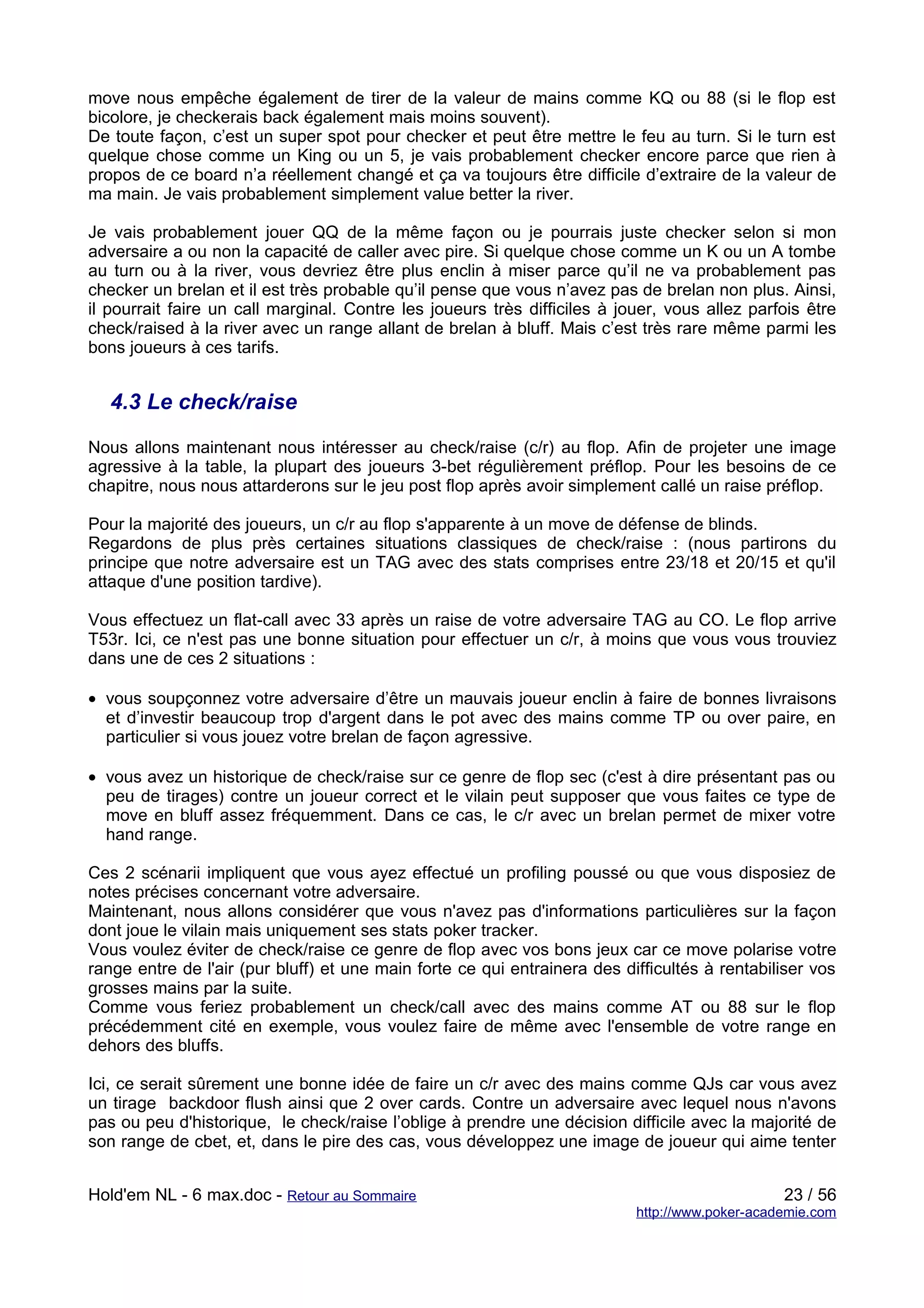 move nous empêche également de tirer de la valeur de mains comme KQ ou 88 (si le flop est
bicolore, je checkerais back également mais moins souvent).
De toute façon, c’est un super spot pour checker et peut être mettre le feu au turn. Si le turn est
quelque chose comme un King ou un 5, je vais probablement checker encore parce que rien à
propos de ce board n’a réellement changé et ça va toujours être difficile d’extraire de la valeur de
ma main. Je vais probablement simplement value better la river.

Je vais probablement jouer QQ de la même façon ou je pourrais juste checker selon si mon
adversaire a ou non la capacité de caller avec pire. Si quelque chose comme un K ou un A tombe
au turn ou à la river, vous devriez être plus enclin à miser parce qu’il ne va probablement pas
checker un brelan et il est très probable qu’il pense que vous n’avez pas de brelan non plus. Ainsi,
il pourrait faire un call marginal. Contre les joueurs très difficiles à jouer, vous allez parfois être
check/raised à la river avec un range allant de brelan à bluff. Mais c’est très rare même parmi les
bons joueurs à ces tarifs.


   4.3 Le check/raise

Nous allons maintenant nous intéresser au check/raise (c/r) au flop. Afin de projeter une image
agressive à la table, la plupart des joueurs 3-bet régulièrement préflop. Pour les besoins de ce
chapitre, nous nous attarderons sur le jeu post flop après avoir simplement callé un raise préflop.

Pour la majorité des joueurs, un c/r au flop s'apparente à un move de défense de blinds.
Regardons de plus près certaines situations classiques de check/raise : (nous partirons du
principe que notre adversaire est un TAG avec des stats comprises entre 23/18 et 20/15 et qu'il
attaque d'une position tardive).

Vous effectuez un flat-call avec 33 après un raise de votre adversaire TAG au CO. Le flop arrive
T53r. Ici, ce n'est pas une bonne situation pour effectuer un c/r, à moins que vous vous trouviez
dans une de ces 2 situations :

• vous soupçonnez votre adversaire d’être un mauvais joueur enclin à faire de bonnes livraisons
  et d’investir beaucoup trop d'argent dans le pot avec des mains comme TP ou over paire, en
  particulier si vous jouez votre brelan de façon agressive.

• vous avez un historique de check/raise sur ce genre de flop sec (c'est à dire présentant pas ou
  peu de tirages) contre un joueur correct et le vilain peut supposer que vous faites ce type de
  move en bluff assez fréquemment. Dans ce cas, le c/r avec un brelan permet de mixer votre
  hand range.

Ces 2 scénarii impliquent que vous ayez effectué un profiling poussé ou que vous disposiez de
notes précises concernant votre adversaire.
Maintenant, nous allons considérer que vous n'avez pas d'informations particulières sur la façon
dont joue le vilain mais uniquement ses stats poker tracker.
Vous voulez éviter de check/raise ce genre de flop avec vos bons jeux car ce move polarise votre
range entre de l'air (pur bluff) et une main forte ce qui entrainera des difficultés à rentabiliser vos
grosses mains par la suite.
Comme vous feriez probablement un check/call avec des mains comme AT ou 88 sur le flop
précédemment cité en exemple, vous voulez faire de même avec l'ensemble de votre range en
dehors des bluffs.

Ici, ce serait sûrement une bonne idée de faire un c/r avec des mains comme QJs car vous avez
un tirage backdoor flush ainsi que 2 over cards. Contre un adversaire avec lequel nous n'avons
pas ou peu d'historique, le check/raise l’oblige à prendre une décision difficile avec la majorité de
son range de cbet, et, dans le pire des cas, vous développez une image de joueur qui aime tenter


Hold'em NL - 6 max.doc - Retour au Sommaire                                                     23 / 56
                                                                           http://www.poker-academie.com
 