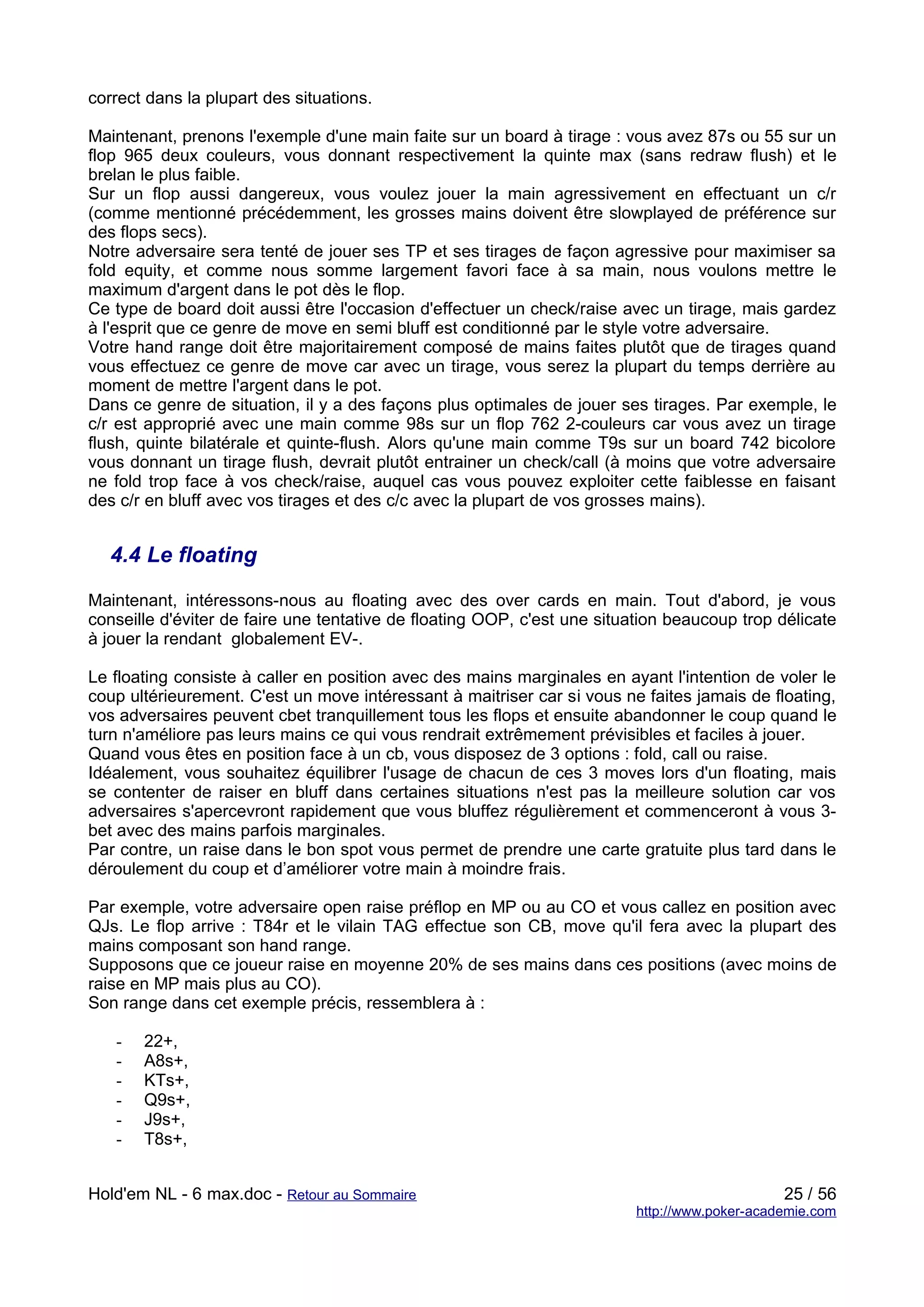 correct dans la plupart des situations.

Maintenant, prenons l'exemple d'une main faite sur un board à tirage : vous avez 87s ou 55 sur un
flop 965 deux couleurs, vous donnant respectivement la quinte max (sans redraw flush) et le
brelan le plus faible.
Sur un flop aussi dangereux, vous voulez jouer la main agressivement en effectuant un c/r
(comme mentionné précédemment, les grosses mains doivent être slowplayed de préférence sur
des flops secs).
Notre adversaire sera tenté de jouer ses TP et ses tirages de façon agressive pour maximiser sa
fold equity, et comme nous somme largement favori face à sa main, nous voulons mettre le
maximum d'argent dans le pot dès le flop.
Ce type de board doit aussi être l'occasion d'effectuer un check/raise avec un tirage, mais gardez
à l'esprit que ce genre de move en semi bluff est conditionné par le style votre adversaire.
Votre hand range doit être majoritairement composé de mains faites plutôt que de tirages quand
vous effectuez ce genre de move car avec un tirage, vous serez la plupart du temps derrière au
moment de mettre l'argent dans le pot.
Dans ce genre de situation, il y a des façons plus optimales de jouer ses tirages. Par exemple, le
c/r est approprié avec une main comme 98s sur un flop 762 2-couleurs car vous avez un tirage
flush, quinte bilatérale et quinte-flush. Alors qu'une main comme T9s sur un board 742 bicolore
vous donnant un tirage flush, devrait plutôt entrainer un check/call (à moins que votre adversaire
ne fold trop face à vos check/raise, auquel cas vous pouvez exploiter cette faiblesse en faisant
des c/r en bluff avec vos tirages et des c/c avec la plupart de vos grosses mains).


   4.4 Le floating

Maintenant, intéressons-nous au floating avec des over cards en main. Tout d'abord, je vous
conseille d'éviter de faire une tentative de floating OOP, c'est une situation beaucoup trop délicate
à jouer la rendant globalement EV-.

Le floating consiste à caller en position avec des mains marginales en ayant l'intention de voler le
coup ultérieurement. C'est un move intéressant à maitriser car si vous ne faites jamais de floating,
vos adversaires peuvent cbet tranquillement tous les flops et ensuite abandonner le coup quand le
turn n'améliore pas leurs mains ce qui vous rendrait extrêmement prévisibles et faciles à jouer.
Quand vous êtes en position face à un cb, vous disposez de 3 options : fold, call ou raise.
Idéalement, vous souhaitez équilibrer l'usage de chacun de ces 3 moves lors d'un floating, mais
se contenter de raiser en bluff dans certaines situations n'est pas la meilleure solution car vos
adversaires s'apercevront rapidement que vous bluffez régulièrement et commenceront à vous 3-
bet avec des mains parfois marginales.
Par contre, un raise dans le bon spot vous permet de prendre une carte gratuite plus tard dans le
déroulement du coup et d’améliorer votre main à moindre frais.

Par exemple, votre adversaire open raise préflop en MP ou au CO et vous callez en position avec
QJs. Le flop arrive : T84r et le vilain TAG effectue son CB, move qu'il fera avec la plupart des
mains composant son hand range.
Supposons que ce joueur raise en moyenne 20% de ses mains dans ces positions (avec moins de
raise en MP mais plus au CO).
Son range dans cet exemple précis, ressemblera à :

   -   22+,
   -   A8s+,
   -   KTs+,
   -   Q9s+,
   -   J9s+,
   -   T8s+,


Hold'em NL - 6 max.doc - Retour au Sommaire                                                   25 / 56
                                                                         http://www.poker-academie.com
 