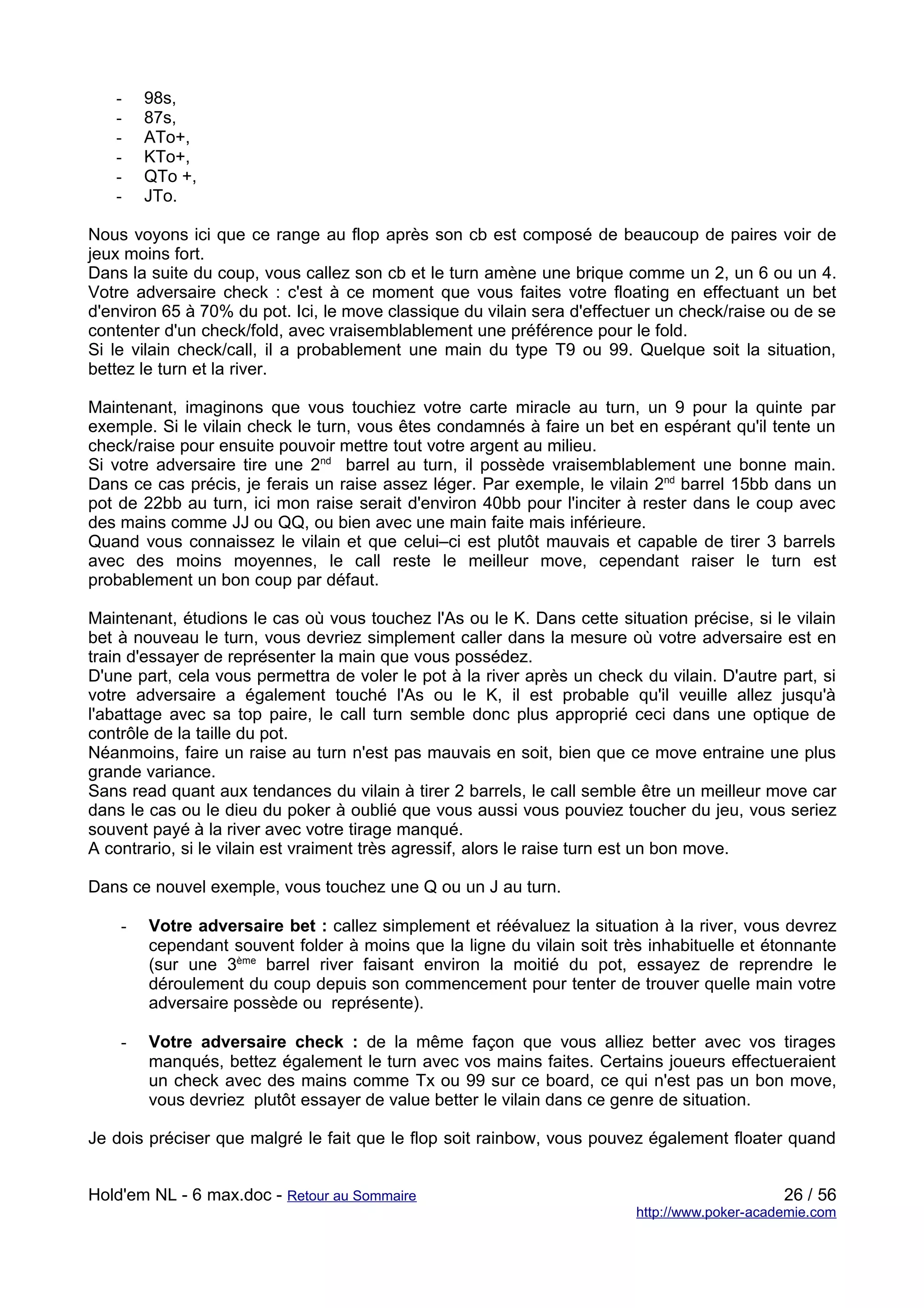 -    98s,
   -    87s,
   -    ATo+,
   -    KTo+,
   -    QTo +,
   -    JTo.

Nous voyons ici que ce range au flop après son cb est composé de beaucoup de paires voir de
jeux moins fort.
Dans la suite du coup, vous callez son cb et le turn amène une brique comme un 2, un 6 ou un 4.
Votre adversaire check : c'est à ce moment que vous faites votre floating en effectuant un bet
d'environ 65 à 70% du pot. Ici, le move classique du vilain sera d'effectuer un check/raise ou de se
contenter d'un check/fold, avec vraisemblablement une préférence pour le fold.
Si le vilain check/call, il a probablement une main du type T9 ou 99. Quelque soit la situation,
bettez le turn et la river.

Maintenant, imaginons que vous touchiez votre carte miracle au turn, un 9 pour la quinte par
exemple. Si le vilain check le turn, vous êtes condamnés à faire un bet en espérant qu'il tente un
check/raise pour ensuite pouvoir mettre tout votre argent au milieu.
Si votre adversaire tire une 2nd barrel au turn, il possède vraisemblablement une bonne main.
Dans ce cas précis, je ferais un raise assez léger. Par exemple, le vilain 2nd barrel 15bb dans un
pot de 22bb au turn, ici mon raise serait d'environ 40bb pour l'inciter à rester dans le coup avec
des mains comme JJ ou QQ, ou bien avec une main faite mais inférieure.
Quand vous connaissez le vilain et que celui–ci est plutôt mauvais et capable de tirer 3 barrels
avec des moins moyennes, le call reste le meilleur move, cependant raiser le turn est
probablement un bon coup par défaut.

Maintenant, étudions le cas où vous touchez l'As ou le K. Dans cette situation précise, si le vilain
bet à nouveau le turn, vous devriez simplement caller dans la mesure où votre adversaire est en
train d'essayer de représenter la main que vous possédez.
D'une part, cela vous permettra de voler le pot à la river après un check du vilain. D'autre part, si
votre adversaire a également touché l'As ou le K, il est probable qu'il veuille allez jusqu'à
l'abattage avec sa top paire, le call turn semble donc plus approprié ceci dans une optique de
contrôle de la taille du pot.
Néanmoins, faire un raise au turn n'est pas mauvais en soit, bien que ce move entraine une plus
grande variance.
Sans read quant aux tendances du vilain à tirer 2 barrels, le call semble être un meilleur move car
dans le cas ou le dieu du poker à oublié que vous aussi vous pouviez toucher du jeu, vous seriez
souvent payé à la river avec votre tirage manqué.
A contrario, si le vilain est vraiment très agressif, alors le raise turn est un bon move.

Dans ce nouvel exemple, vous touchez une Q ou un J au turn.

    -   Votre adversaire bet : callez simplement et réévaluez la situation à la river, vous devrez
        cependant souvent folder à moins que la ligne du vilain soit très inhabituelle et étonnante
        (sur une 3ème barrel river faisant environ la moitié du pot, essayez de reprendre le
        déroulement du coup depuis son commencement pour tenter de trouver quelle main votre
        adversaire possède ou représente).

    -   Votre adversaire check : de la même façon que vous alliez better avec vos tirages
        manqués, bettez également le turn avec vos mains faites. Certains joueurs effectueraient
        un check avec des mains comme Tx ou 99 sur ce board, ce qui n'est pas un bon move,
        vous devriez plutôt essayer de value better le vilain dans ce genre de situation.

Je dois préciser que malgré le fait que le flop soit rainbow, vous pouvez également floater quand


Hold'em NL - 6 max.doc - Retour au Sommaire                                                   26 / 56
                                                                         http://www.poker-academie.com
 