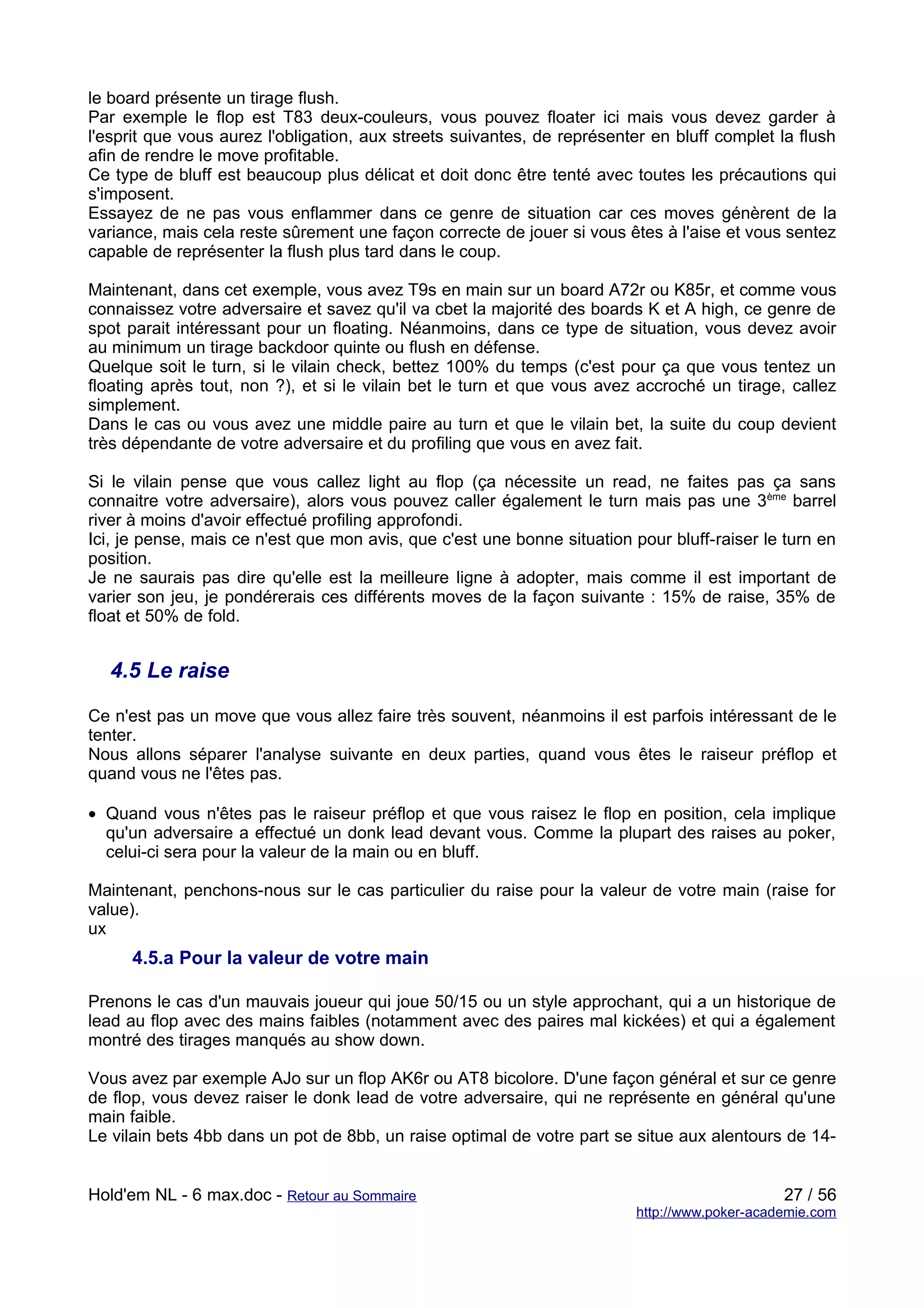 le board présente un tirage flush.
Par exemple le flop est T83 deux-couleurs, vous pouvez floater ici mais vous devez garder à
l'esprit que vous aurez l'obligation, aux streets suivantes, de représenter en bluff complet la flush
afin de rendre le move profitable.
Ce type de bluff est beaucoup plus délicat et doit donc être tenté avec toutes les précautions qui
s'imposent.
Essayez de ne pas vous enflammer dans ce genre de situation car ces moves génèrent de la
variance, mais cela reste sûrement une façon correcte de jouer si vous êtes à l'aise et vous sentez
capable de représenter la flush plus tard dans le coup.

Maintenant, dans cet exemple, vous avez T9s en main sur un board A72r ou K85r, et comme vous
connaissez votre adversaire et savez qu'il va cbet la majorité des boards K et A high, ce genre de
spot parait intéressant pour un floating. Néanmoins, dans ce type de situation, vous devez avoir
au minimum un tirage backdoor quinte ou flush en défense.
Quelque soit le turn, si le vilain check, bettez 100% du temps (c'est pour ça que vous tentez un
floating après tout, non ?), et si le vilain bet le turn et que vous avez accroché un tirage, callez
simplement.
Dans le cas ou vous avez une middle paire au turn et que le vilain bet, la suite du coup devient
très dépendante de votre adversaire et du profiling que vous en avez fait.

Si le vilain pense que vous callez light au flop (ça nécessite un read, ne faites pas ça sans
connaitre votre adversaire), alors vous pouvez caller également le turn mais pas une 3ème barrel
river à moins d'avoir effectué profiling approfondi.
Ici, je pense, mais ce n'est que mon avis, que c'est une bonne situation pour bluff-raiser le turn en
position.
Je ne saurais pas dire qu'elle est la meilleure ligne à adopter, mais comme il est important de
varier son jeu, je pondérerais ces différents moves de la façon suivante : 15% de raise, 35% de
float et 50% de fold.


  4.5 Le raise

Ce n'est pas un move que vous allez faire très souvent, néanmoins il est parfois intéressant de le
tenter.
Nous allons séparer l'analyse suivante en deux parties, quand vous êtes le raiseur préflop et
quand vous ne l'êtes pas.

• Quand vous n'êtes pas le raiseur préflop et que vous raisez le flop en position, cela implique
  qu'un adversaire a effectué un donk lead devant vous. Comme la plupart des raises au poker,
  celui-ci sera pour la valeur de la main ou en bluff.

Maintenant, penchons-nous sur le cas particulier du raise pour la valeur de votre main (raise for
value).
ux
     4.5.a Pour la valeur de votre main

Prenons le cas d'un mauvais joueur qui joue 50/15 ou un style approchant, qui a un historique de
lead au flop avec des mains faibles (notamment avec des paires mal kickées) et qui a également
montré des tirages manqués au show down.

Vous avez par exemple AJo sur un flop AK6r ou AT8 bicolore. D'une façon général et sur ce genre
de flop, vous devez raiser le donk lead de votre adversaire, qui ne représente en général qu'une
main faible.
Le vilain bets 4bb dans un pot de 8bb, un raise optimal de votre part se situe aux alentours de 14-


Hold'em NL - 6 max.doc - Retour au Sommaire                                                   27 / 56
                                                                         http://www.poker-academie.com
 