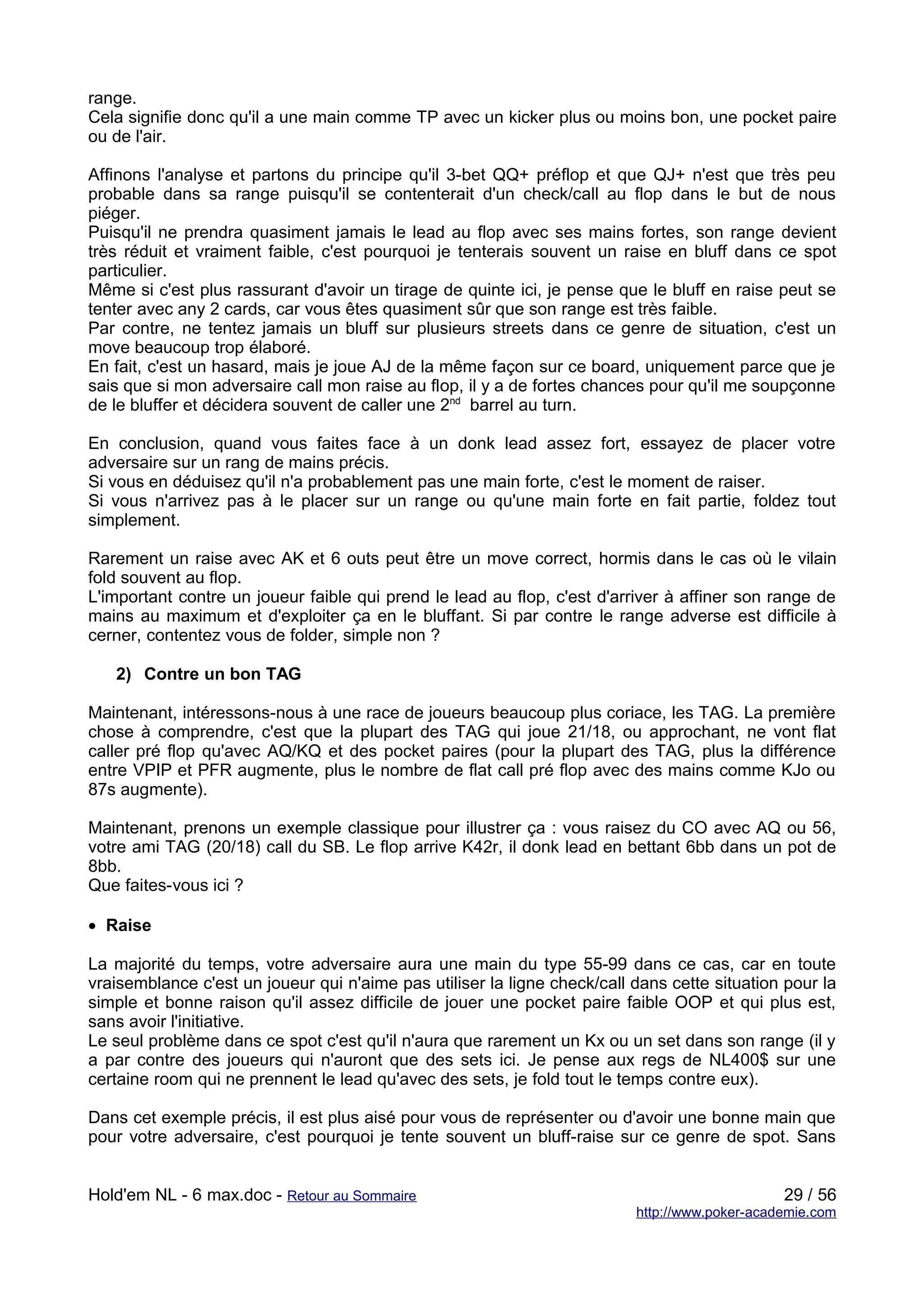range.
Cela signifie donc qu'il a une main comme TP avec un kicker plus ou moins bon, une pocket paire
ou de l'air.

Affinons l'analyse et partons du principe qu'il 3-bet QQ+ préflop et que QJ+ n'est que très peu
probable dans sa range puisqu'il se contenterait d'un check/call au flop dans le but de nous
piéger.
Puisqu'il ne prendra quasiment jamais le lead au flop avec ses mains fortes, son range devient
très réduit et vraiment faible, c'est pourquoi je tenterais souvent un raise en bluff dans ce spot
particulier.
Même si c'est plus rassurant d'avoir un tirage de quinte ici, je pense que le bluff en raise peut se
tenter avec any 2 cards, car vous êtes quasiment sûr que son range est très faible.
Par contre, ne tentez jamais un bluff sur plusieurs streets dans ce genre de situation, c'est un
move beaucoup trop élaboré.
En fait, c'est un hasard, mais je joue AJ de la même façon sur ce board, uniquement parce que je
sais que si mon adversaire call mon raise au flop, il y a de fortes chances pour qu'il me soupçonne
de le bluffer et décidera souvent de caller une 2nd barrel au turn.

En conclusion, quand vous faites face à un donk lead assez fort, essayez de placer votre
adversaire sur un rang de mains précis.
Si vous en déduisez qu'il n'a probablement pas une main forte, c'est le moment de raiser.
Si vous n'arrivez pas à le placer sur un range ou qu'une main forte en fait partie, foldez tout
simplement.

Rarement un raise avec AK et 6 outs peut être un move correct, hormis dans le cas où le vilain
fold souvent au flop.
L'important contre un joueur faible qui prend le lead au flop, c'est d'arriver à affiner son range de
mains au maximum et d'exploiter ça en le bluffant. Si par contre le range adverse est difficile à
cerner, contentez vous de folder, simple non ?

   2) Contre un bon TAG

Maintenant, intéressons-nous à une race de joueurs beaucoup plus coriace, les TAG. La première
chose à comprendre, c'est que la plupart des TAG qui joue 21/18, ou approchant, ne vont flat
caller pré flop qu'avec AQ/KQ et des pocket paires (pour la plupart des TAG, plus la différence
entre VPIP et PFR augmente, plus le nombre de flat call pré flop avec des mains comme KJo ou
87s augmente).

Maintenant, prenons un exemple classique pour illustrer ça : vous raisez du CO avec AQ ou 56,
votre ami TAG (20/18) call du SB. Le flop arrive K42r, il donk lead en bettant 6bb dans un pot de
8bb.
Que faites-vous ici ?

• Raise

La majorité du temps, votre adversaire aura une main du type 55-99 dans ce cas, car en toute
vraisemblance c'est un joueur qui n'aime pas utiliser la ligne check/call dans cette situation pour la
simple et bonne raison qu'il assez difficile de jouer une pocket paire faible OOP et qui plus est,
sans avoir l'initiative.
Le seul problème dans ce spot c'est qu'il n'aura que rarement un Kx ou un set dans son range (il y
a par contre des joueurs qui n'auront que des sets ici. Je pense aux regs de NL400$ sur une
certaine room qui ne prennent le lead qu'avec des sets, je fold tout le temps contre eux).

Dans cet exemple précis, il est plus aisé pour vous de représenter ou d'avoir une bonne main que
pour votre adversaire, c'est pourquoi je tente souvent un bluff-raise sur ce genre de spot. Sans


Hold'em NL - 6 max.doc - Retour au Sommaire                                                    29 / 56
                                                                          http://www.poker-academie.com
 
