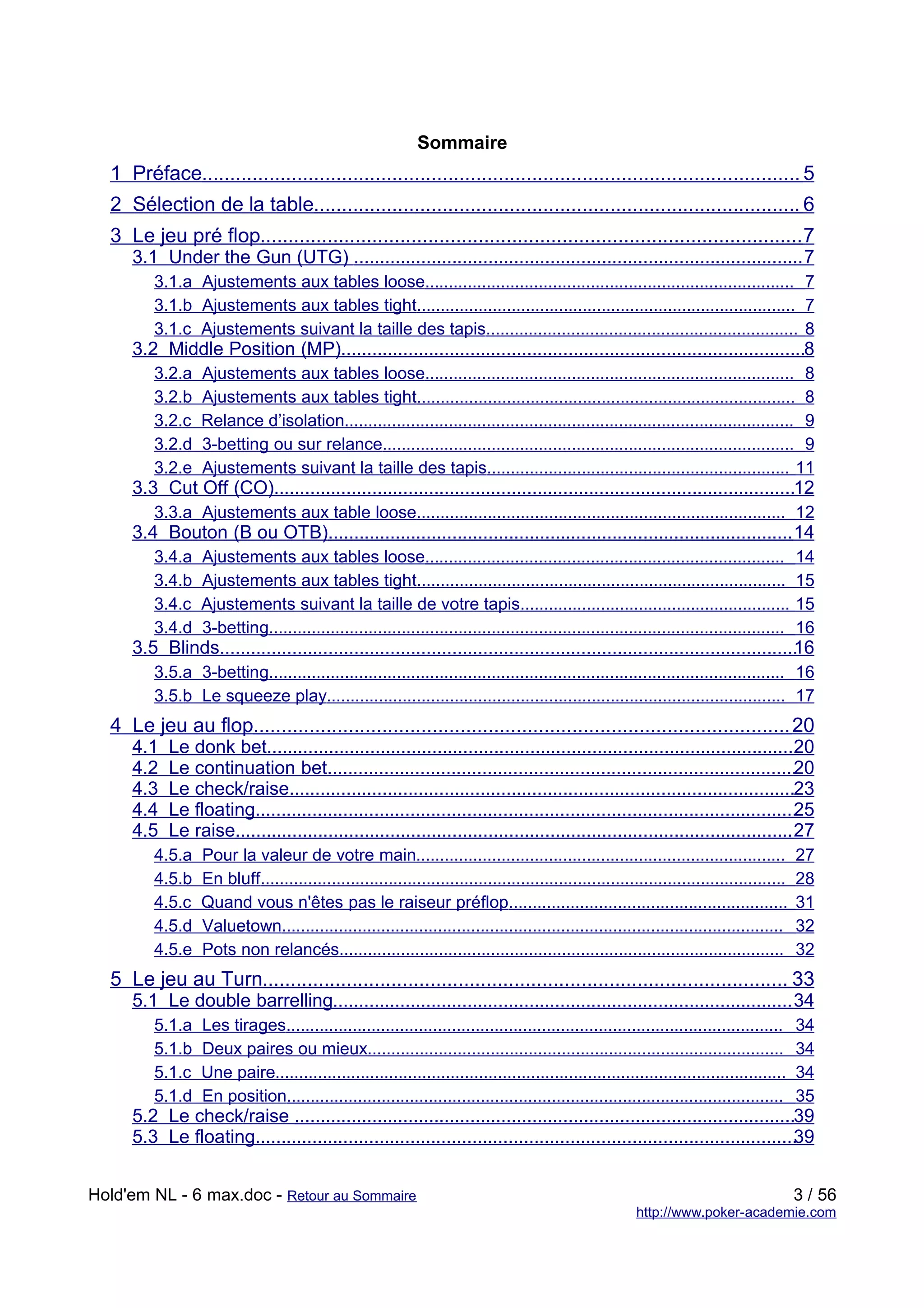 Sommaire
  1 Préface........................................................................................................... 5
  2 Sélection de la table....................................................................................... 6
  3 Le jeu pré flop................................................................................................. 7
     3.1 Under the Gun (UTG) ....................................................................................... 7
         3.1.a Ajustements aux tables loose.............................................................................. 7
         3.1.b Ajustements aux tables tight................................................................................ 7
         3.1.c Ajustements suivant la taille des tapis.................................................................. 8
     3.2 Middle Position (MP)..........................................................................................8
         3.2.a    Ajustements aux tables loose.............................................................................. 8
         3.2.b    Ajustements aux tables tight................................................................................ 8
         3.2.c    Relance d’isolation............................................................................................... 9
         3.2.d    3-betting ou sur relance....................................................................................... 9
         3.2.e    Ajustements suivant la taille des tapis................................................................ 11
     3.3 Cut Off (CO).....................................................................................................12
         3.3.a Ajustements aux table loose.............................................................................. 12
     3.4 Bouton (B ou OTB).......................................................................................... 14
         3.4.a    Ajustements aux tables loose............................................................................                  14
         3.4.b    Ajustements aux tables tight..............................................................................                15
         3.4.c    Ajustements suivant la taille de votre tapis.........................................................                     15
         3.4.d    3-betting.............................................................................................................    16
     3.5 Blinds................................................................................................................
                                                                                                                              16
         3.5.a 3-betting............................................................................................................. 16
         3.5.b Le squeeze play................................................................................................. 17
  4 Le jeu au flop................................................................................................ 20
     4.1   Le donk bet......................................................................................................20
     4.2   Le continuation bet...........................................................................................20
     4.3   Le check/raise..................................................................................................23
     4.4   Le floating.........................................................................................................25
     4.5   Le raise............................................................................................................ 27
         4.5.a    Pour la valeur de votre main..............................................................................                27
         4.5.b    En bluff...............................................................................................................   28
         4.5.c    Quand vous n'êtes pas le raiseur préflop...........................................................                       31
         4.5.d    Valuetown..........................................................................................................       32
         4.5.e    Pots non relancés..............................................................................................           32
  5 Le jeu au Turn.............................................................................................. 33
     5.1 Le double barrelling......................................................................................... 34
         5.1.a    Les tirages.........................................................................................................      34
         5.1.b    Deux paires ou mieux........................................................................................              34
         5.1.c    Une paire............................................................................................................     34
         5.1.d    En position.........................................................................................................      35
     5.2 Le check/raise .................................................................................................39
     5.3 Le floating.........................................................................................................39


Hold'em NL - 6 max.doc - Retour au Sommaire                                                                                                 3 / 56
                                                                                                          http://www.poker-academie.com
 