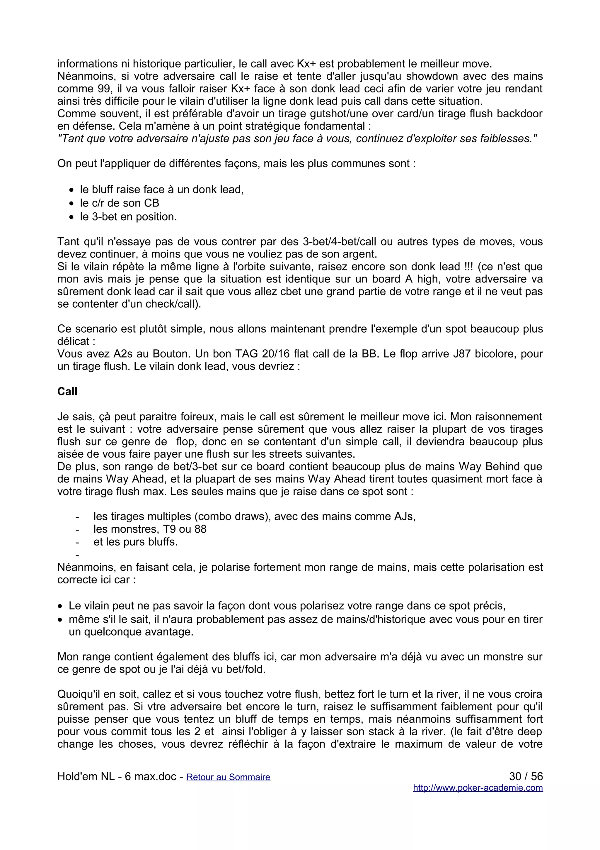 informations ni historique particulier, le call avec Kx+ est probablement le meilleur move.
Néanmoins, si votre adversaire call le raise et tente d'aller jusqu'au showdown avec des mains
comme 99, il va vous falloir raiser Kx+ face à son donk lead ceci afin de varier votre jeu rendant
ainsi très difficile pour le vilain d'utiliser la ligne donk lead puis call dans cette situation.
Comme souvent, il est préférable d'avoir un tirage gutshot/une over card/un tirage flush backdoor
en défense. Cela m'amène à un point stratégique fondamental :
"Tant que votre adversaire n'ajuste pas son jeu face à vous, continuez d'exploiter ses faiblesses."

On peut l'appliquer de différentes façons, mais les plus communes sont :

  • le bluff raise face à un donk lead,
  • le c/r de son CB
  • le 3-bet en position.

Tant qu'il n'essaye pas de vous contrer par des 3-bet/4-bet/call ou autres types de moves, vous
devez continuer, à moins que vous ne vouliez pas de son argent.
Si le vilain répète la même ligne à l'orbite suivante, raisez encore son donk lead !!! (ce n'est que
mon avis mais je pense que la situation est identique sur un board A high, votre adversaire va
sûrement donk lead car il sait que vous allez cbet une grand partie de votre range et il ne veut pas
se contenter d'un check/call).

Ce scenario est plutôt simple, nous allons maintenant prendre l'exemple d'un spot beaucoup plus
délicat :
Vous avez A2s au Bouton. Un bon TAG 20/16 flat call de la BB. Le flop arrive J87 bicolore, pour
un tirage flush. Le vilain donk lead, vous devriez :

Call

Je sais, çà peut paraitre foireux, mais le call est sûrement le meilleur move ici. Mon raisonnement
est le suivant : votre adversaire pense sûrement que vous allez raiser la plupart de vos tirages
flush sur ce genre de flop, donc en se contentant d'un simple call, il deviendra beaucoup plus
aisée de vous faire payer une flush sur les streets suivantes.
De plus, son range de bet/3-bet sur ce board contient beaucoup plus de mains Way Behind que
de mains Way Ahead, et la pluapart de ses mains Way Ahead tirent toutes quasiment mort face à
votre tirage flush max. Les seules mains que je raise dans ce spot sont :

    - les tirages multiples (combo draws), avec des mains comme AJs,
    - les monstres, T9 ou 88
    - et les purs bluffs.
    -
Néanmoins, en faisant cela, je polarise fortement mon range de mains, mais cette polarisation est
correcte ici car :

• Le vilain peut ne pas savoir la façon dont vous polarisez votre range dans ce spot précis,
• même s'il le sait, il n'aura probablement pas assez de mains/d'historique avec vous pour en tirer
  un quelconque avantage.

Mon range contient également des bluffs ici, car mon adversaire m'a déjà vu avec un monstre sur
ce genre de spot ou je l'ai déjà vu bet/fold.

Quoiqu'il en soit, callez et si vous touchez votre flush, bettez fort le turn et la river, il ne vous croira
sûrement pas. Si vtre adversaire bet encore le turn, raisez le suffisamment faiblement pour qu'il
puisse penser que vous tentez un bluff de temps en temps, mais néanmoins suffisamment fort
pour vous commit tous les 2 et ainsi l'obliger à y laisser son stack à la river. (le fait d'être deep
change les choses, vous devrez réfléchir à la façon d'extraire le maximum de valeur de votre

Hold'em NL - 6 max.doc - Retour au Sommaire                                                         30 / 56
                                                                               http://www.poker-academie.com
 