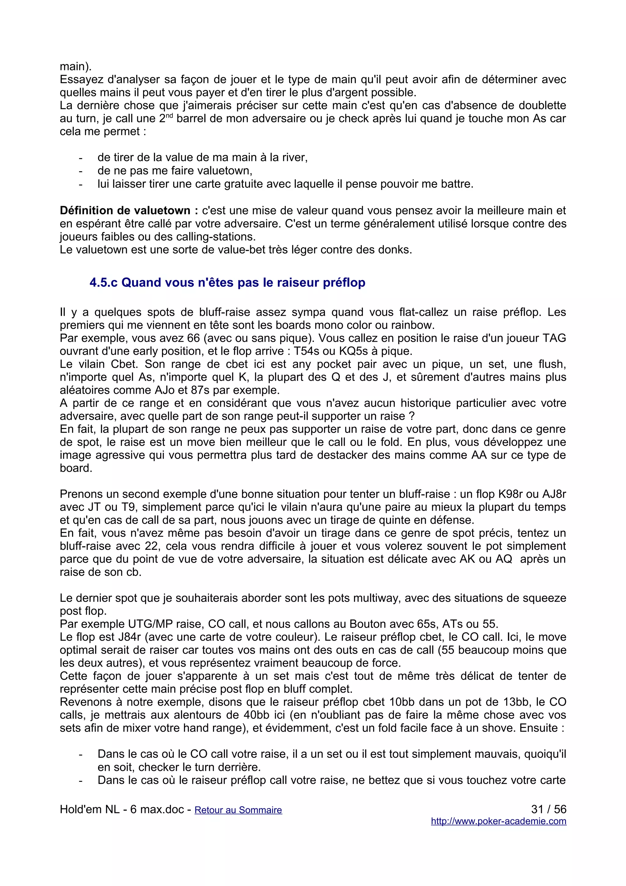main).
Essayez d'analyser sa façon de jouer et le type de main qu'il peut avoir afin de déterminer avec
quelles mains il peut vous payer et d'en tirer le plus d'argent possible.
La dernière chose que j'aimerais préciser sur cette main c'est qu'en cas d'absence de doublette
au turn, je call une 2nd barrel de mon adversaire ou je check après lui quand je touche mon As car
cela me permet :

   -    de tirer de la value de ma main à la river,
   -    de ne pas me faire valuetown,
   -    lui laisser tirer une carte gratuite avec laquelle il pense pouvoir me battre.

Définition de valuetown : c'est une mise de valeur quand vous pensez avoir la meilleure main et
en espérant être callé par votre adversaire. C'est un terme généralement utilisé lorsque contre des
joueurs faibles ou des calling-stations.
Le valuetown est une sorte de value-bet très léger contre des donks.

       4.5.c Quand vous n'êtes pas le raiseur préflop

Il y a quelques spots de bluff-raise assez sympa quand vous flat-callez un raise préflop. Les
premiers qui me viennent en tête sont les boards mono color ou rainbow.
Par exemple, vous avez 66 (avec ou sans pique). Vous callez en position le raise d'un joueur TAG
ouvrant d'une early position, et le flop arrive : T54s ou KQ5s à pique.
Le vilain Cbet. Son range de cbet ici est any pocket pair avec un pique, un set, une flush,
n'importe quel As, n'importe quel K, la plupart des Q et des J, et sûrement d'autres mains plus
aléatoires comme AJo et 87s par exemple.
A partir de ce range et en considérant que vous n'avez aucun historique particulier avec votre
adversaire, avec quelle part de son range peut-il supporter un raise ?
En fait, la plupart de son range ne peux pas supporter un raise de votre part, donc dans ce genre
de spot, le raise est un move bien meilleur que le call ou le fold. En plus, vous développez une
image agressive qui vous permettra plus tard de destacker des mains comme AA sur ce type de
board.

Prenons un second exemple d'une bonne situation pour tenter un bluff-raise : un flop K98r ou AJ8r
avec JT ou T9, simplement parce qu'ici le vilain n'aura qu'une paire au mieux la plupart du temps
et qu'en cas de call de sa part, nous jouons avec un tirage de quinte en défense.
En fait, vous n'avez même pas besoin d'avoir un tirage dans ce genre de spot précis, tentez un
bluff-raise avec 22, cela vous rendra difficile à jouer et vous volerez souvent le pot simplement
parce que du point de vue de votre adversaire, la situation est délicate avec AK ou AQ après un
raise de son cb.

Le dernier spot que je souhaiterais aborder sont les pots multiway, avec des situations de squeeze
post flop.
Par exemple UTG/MP raise, CO call, et nous callons au Bouton avec 65s, ATs ou 55.
Le flop est J84r (avec une carte de votre couleur). Le raiseur préflop cbet, le CO call. Ici, le move
optimal serait de raiser car toutes vos mains ont des outs en cas de call (55 beaucoup moins que
les deux autres), et vous représentez vraiment beaucoup de force.
Cette façon de jouer s'apparente à un set mais c'est tout de même très délicat de tenter de
représenter cette main précise post flop en bluff complet.
Revenons à notre exemple, disons que le raiseur préflop cbet 10bb dans un pot de 13bb, le CO
calls, je mettrais aux alentours de 40bb ici (en n'oubliant pas de faire la même chose avec vos
sets afin de mixer votre hand range), et évidemment, c'est un fold facile face à un shove. Ensuite :

   -    Dans le cas où le CO call votre raise, il a un set ou il est tout simplement mauvais, quoiqu'il
        en soit, checker le turn derrière.
   -    Dans le cas où le raiseur préflop call votre raise, ne bettez que si vous touchez votre carte

Hold'em NL - 6 max.doc - Retour au Sommaire                                                       31 / 56
                                                                             http://www.poker-academie.com
 