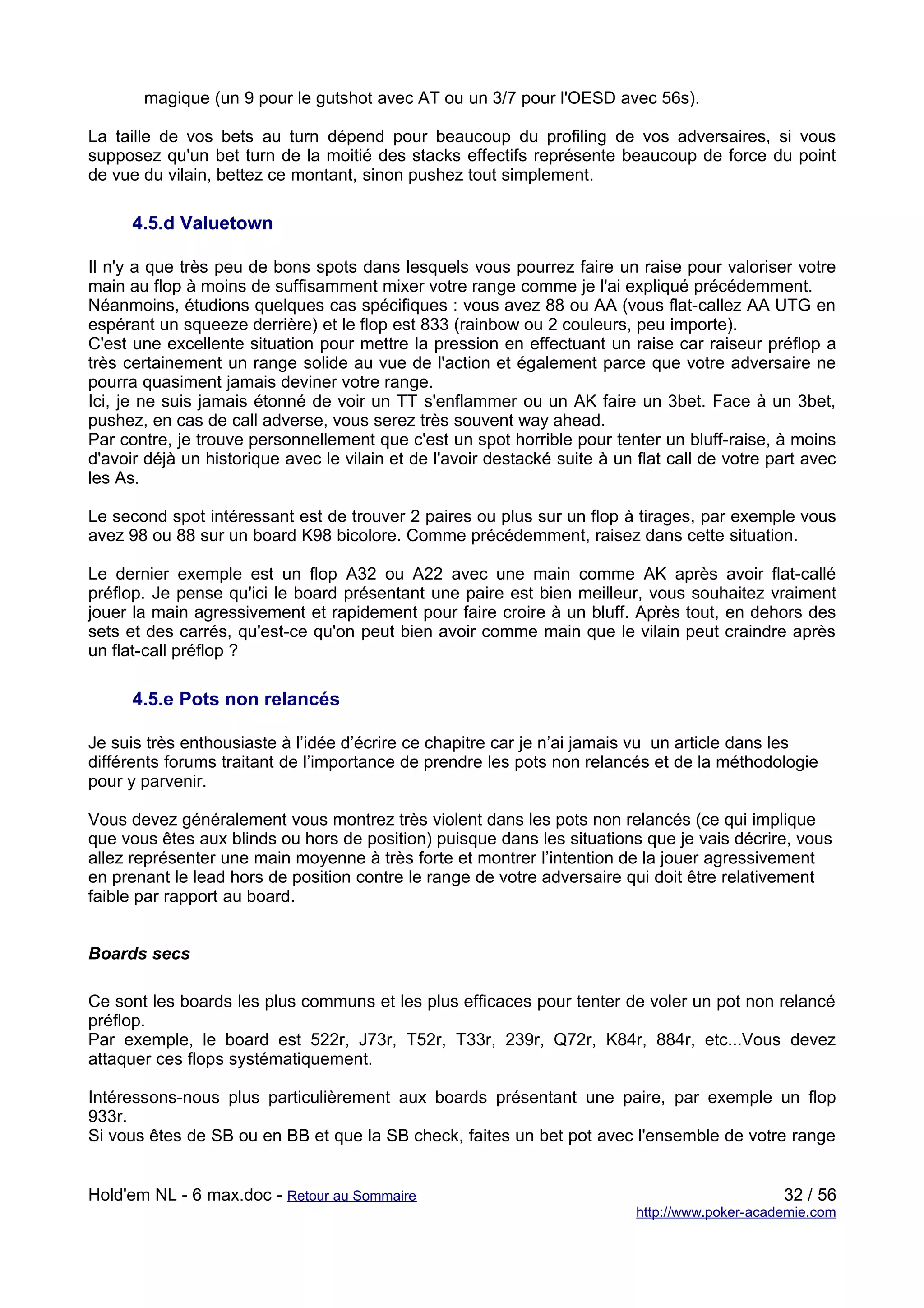 magique (un 9 pour le gutshot avec AT ou un 3/7 pour l'OESD avec 56s).

La taille de vos bets au turn dépend pour beaucoup du profiling de vos adversaires, si vous
supposez qu'un bet turn de la moitié des stacks effectifs représente beaucoup de force du point
de vue du vilain, bettez ce montant, sinon pushez tout simplement.

      4.5.d Valuetown

Il n'y a que très peu de bons spots dans lesquels vous pourrez faire un raise pour valoriser votre
main au flop à moins de suffisamment mixer votre range comme je l'ai expliqué précédemment.
Néanmoins, étudions quelques cas spécifiques : vous avez 88 ou AA (vous flat-callez AA UTG en
espérant un squeeze derrière) et le flop est 833 (rainbow ou 2 couleurs, peu importe).
C'est une excellente situation pour mettre la pression en effectuant un raise car raiseur préflop a
très certainement un range solide au vue de l'action et également parce que votre adversaire ne
pourra quasiment jamais deviner votre range.
Ici, je ne suis jamais étonné de voir un TT s'enflammer ou un AK faire un 3bet. Face à un 3bet,
pushez, en cas de call adverse, vous serez très souvent way ahead.
Par contre, je trouve personnellement que c'est un spot horrible pour tenter un bluff-raise, à moins
d'avoir déjà un historique avec le vilain et de l'avoir destacké suite à un flat call de votre part avec
les As.

Le second spot intéressant est de trouver 2 paires ou plus sur un flop à tirages, par exemple vous
avez 98 ou 88 sur un board K98 bicolore. Comme précédemment, raisez dans cette situation.

Le dernier exemple est un flop A32 ou A22 avec une main comme AK après avoir flat-callé
préflop. Je pense qu'ici le board présentant une paire est bien meilleur, vous souhaitez vraiment
jouer la main agressivement et rapidement pour faire croire à un bluff. Après tout, en dehors des
sets et des carrés, qu'est-ce qu'on peut bien avoir comme main que le vilain peut craindre après
un flat-call préflop ?

      4.5.e Pots non relancés

Je suis très enthousiaste à l’idée d’écrire ce chapitre car je n’ai jamais vu un article dans les
différents forums traitant de l’importance de prendre les pots non relancés et de la méthodologie
pour y parvenir.

Vous devez généralement vous montrez très violent dans les pots non relancés (ce qui implique
que vous êtes aux blinds ou hors de position) puisque dans les situations que je vais décrire, vous
allez représenter une main moyenne à très forte et montrer l’intention de la jouer agressivement
en prenant le lead hors de position contre le range de votre adversaire qui doit être relativement
faible par rapport au board.


Boards secs

Ce sont les boards les plus communs et les plus efficaces pour tenter de voler un pot non relancé
préflop.
Par exemple, le board est 522r, J73r, T52r, T33r, 239r, Q72r, K84r, 884r, etc...Vous devez
attaquer ces flops systématiquement.

Intéressons-nous plus particulièrement aux boards présentant une paire, par exemple un flop
933r.
Si vous êtes de SB ou en BB et que la SB check, faites un bet pot avec l'ensemble de votre range


Hold'em NL - 6 max.doc - Retour au Sommaire                                                      32 / 56
                                                                            http://www.poker-academie.com
 