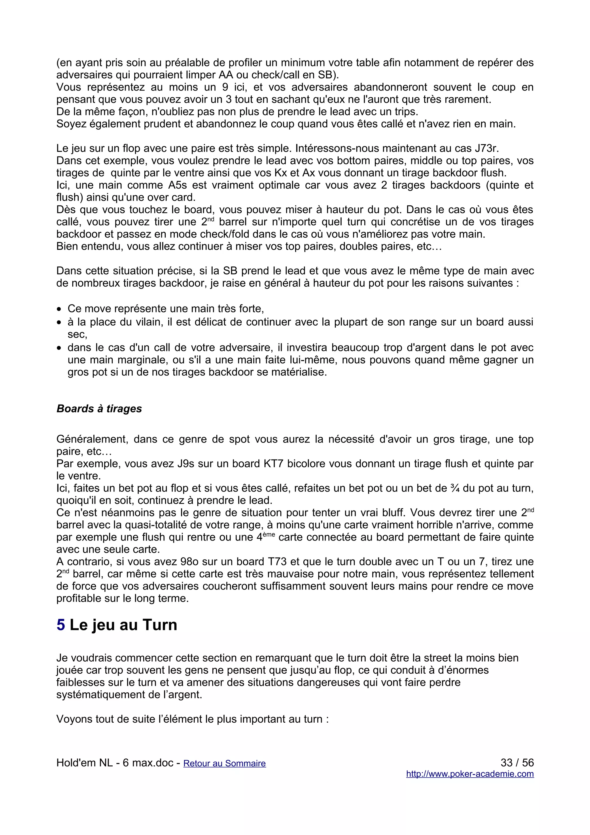 (en ayant pris soin au préalable de profiler un minimum votre table afin notamment de repérer des
adversaires qui pourraient limper AA ou check/call en SB).
Vous représentez au moins un 9 ici, et vos adversaires abandonneront souvent le coup en
pensant que vous pouvez avoir un 3 tout en sachant qu'eux ne l'auront que très rarement.
De la même façon, n'oubliez pas non plus de prendre le lead avec un trips.
Soyez également prudent et abandonnez le coup quand vous êtes callé et n'avez rien en main.

Le jeu sur un flop avec une paire est très simple. Intéressons-nous maintenant au cas J73r.
Dans cet exemple, vous voulez prendre le lead avec vos bottom paires, middle ou top paires, vos
tirages de quinte par le ventre ainsi que vos Kx et Ax vous donnant un tirage backdoor flush.
Ici, une main comme A5s est vraiment optimale car vous avez 2 tirages backdoors (quinte et
flush) ainsi qu'une over card.
Dès que vous touchez le board, vous pouvez miser à hauteur du pot. Dans le cas où vous êtes
callé, vous pouvez tirer une 2nd barrel sur n'importe quel turn qui concrétise un de vos tirages
backdoor et passez en mode check/fold dans le cas où vous n'améliorez pas votre main.
Bien entendu, vous allez continuer à miser vos top paires, doubles paires, etc…

Dans cette situation précise, si la SB prend le lead et que vous avez le même type de main avec
de nombreux tirages backdoor, je raise en général à hauteur du pot pour les raisons suivantes :

• Ce move représente une main très forte,
• à la place du vilain, il est délicat de continuer avec la plupart de son range sur un board aussi
  sec,
• dans le cas d'un call de votre adversaire, il investira beaucoup trop d'argent dans le pot avec
  une main marginale, ou s'il a une main faite lui-même, nous pouvons quand même gagner un
  gros pot si un de nos tirages backdoor se matérialise.


Boards à tirages

Généralement, dans ce genre de spot vous aurez la nécessité d'avoir un gros tirage, une top
paire, etc…
Par exemple, vous avez J9s sur un board KT7 bicolore vous donnant un tirage flush et quinte par
le ventre.
Ici, faites un bet pot au flop et si vous êtes callé, refaites un bet pot ou un bet de ¾ du pot au turn,
quoiqu'il en soit, continuez à prendre le lead.
Ce n'est néanmoins pas le genre de situation pour tenter un vrai bluff. Vous devrez tirer une 2nd
barrel avec la quasi-totalité de votre range, à moins qu'une carte vraiment horrible n'arrive, comme
par exemple une flush qui rentre ou une 4ème carte connectée au board permettant de faire quinte
avec une seule carte.
A contrario, si vous avez 98o sur un board T73 et que le turn double avec un T ou un 7, tirez une
2nd barrel, car même si cette carte est très mauvaise pour notre main, vous représentez tellement
de force que vos adversaires coucheront suffisamment souvent leurs mains pour rendre ce move
profitable sur le long terme.

5 Le jeu au Turn
Je voudrais commencer cette section en remarquant que le turn doit être la street la moins bien
jouée car trop souvent les gens ne pensent que jusqu’au flop, ce qui conduit à d’énormes
faiblesses sur le turn et va amener des situations dangereuses qui vont faire perdre
systématiquement de l’argent.

Voyons tout de suite l’élément le plus important au turn :



Hold'em NL - 6 max.doc - Retour au Sommaire                                                      33 / 56
                                                                            http://www.poker-academie.com
 