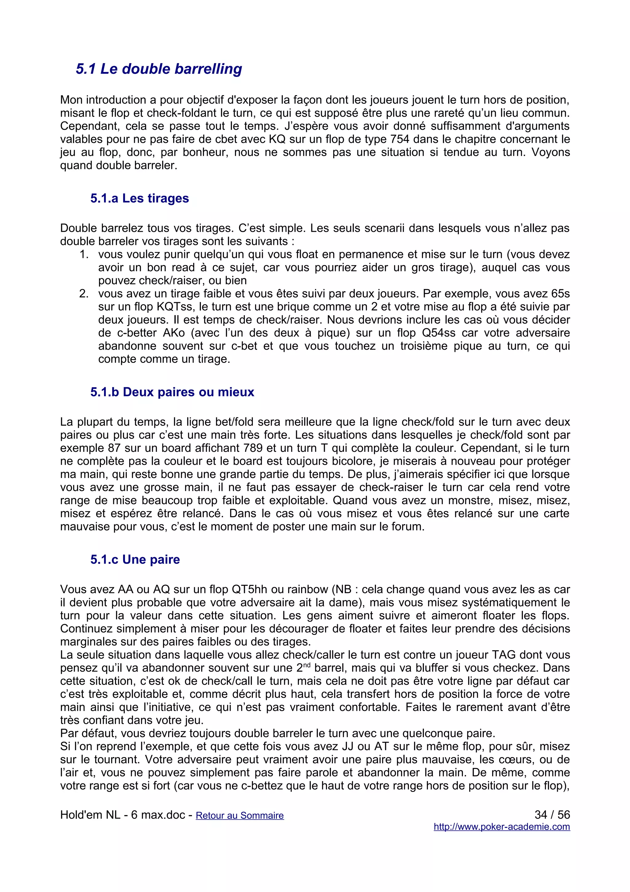 5.1 Le double barrelling

Mon introduction a pour objectif d'exposer la façon dont les joueurs jouent le turn hors de position,
misant le flop et check-foldant le turn, ce qui est supposé être plus une rareté qu’un lieu commun.
Cependant, cela se passe tout le temps. J’espère vous avoir donné suffisamment d'arguments
valables pour ne pas faire de cbet avec KQ sur un flop de type 754 dans le chapitre concernant le
jeu au flop, donc, par bonheur, nous ne sommes pas une situation si tendue au turn. Voyons
quand double barreler.

      5.1.a Les tirages

Double barrelez tous vos tirages. C’est simple. Les seuls scenarii dans lesquels vous n’allez pas
double barreler vos tirages sont les suivants :
   1. vous voulez punir quelqu’un qui vous float en permanence et mise sur le turn (vous devez
       avoir un bon read à ce sujet, car vous pourriez aider un gros tirage), auquel cas vous
       pouvez check/raiser, ou bien
   2. vous avez un tirage faible et vous êtes suivi par deux joueurs. Par exemple, vous avez 65s
       sur un flop KQTss, le turn est une brique comme un 2 et votre mise au flop a été suivie par
       deux joueurs. Il est temps de check/raiser. Nous devrions inclure les cas où vous décider
       de c-better AKo (avec l’un des deux à pique) sur un flop Q54ss car votre adversaire
       abandonne souvent sur c-bet et que vous touchez un troisième pique au turn, ce qui
       compte comme un tirage.

      5.1.b Deux paires ou mieux

La plupart du temps, la ligne bet/fold sera meilleure que la ligne check/fold sur le turn avec deux
paires ou plus car c’est une main très forte. Les situations dans lesquelles je check/fold sont par
exemple 87 sur un board affichant 789 et un turn T qui complète la couleur. Cependant, si le turn
ne complète pas la couleur et le board est toujours bicolore, je miserais à nouveau pour protéger
ma main, qui reste bonne une grande partie du temps. De plus, j’aimerais spécifier ici que lorsque
vous avez une grosse main, il ne faut pas essayer de check-raiser le turn car cela rend votre
range de mise beaucoup trop faible et exploitable. Quand vous avez un monstre, misez, misez,
misez et espérez être relancé. Dans le cas où vous misez et vous êtes relancé sur une carte
mauvaise pour vous, c’est le moment de poster une main sur le forum.

      5.1.c Une paire

Vous avez AA ou AQ sur un flop QT5hh ou rainbow (NB : cela change quand vous avez les as car
il devient plus probable que votre adversaire ait la dame), mais vous misez systématiquement le
turn pour la valeur dans cette situation. Les gens aiment suivre et aimeront floater les flops.
Continuez simplement à miser pour les décourager de floater et faites leur prendre des décisions
marginales sur des paires faibles ou des tirages.
La seule situation dans laquelle vous allez check/caller le turn est contre un joueur TAG dont vous
pensez qu’il va abandonner souvent sur une 2nd barrel, mais qui va bluffer si vous checkez. Dans
cette situation, c’est ok de check/call le turn, mais cela ne doit pas être votre ligne par défaut car
c’est très exploitable et, comme décrit plus haut, cela transfert hors de position la force de votre
main ainsi que l’initiative, ce qui n’est pas vraiment confortable. Faites le rarement avant d’être
très confiant dans votre jeu.
Par défaut, vous devriez toujours double barreler le turn avec une quelconque paire.
Si l’on reprend l’exemple, et que cette fois vous avez JJ ou AT sur le même flop, pour sûr, misez
sur le tournant. Votre adversaire peut vraiment avoir une paire plus mauvaise, les cœurs, ou de
l’air et, vous ne pouvez simplement pas faire parole et abandonner la main. De même, comme
votre range est si fort (car vous ne c-bettez que le haut de votre range hors de position sur le flop),

Hold'em NL - 6 max.doc - Retour au Sommaire                                                     34 / 56
                                                                           http://www.poker-academie.com
 