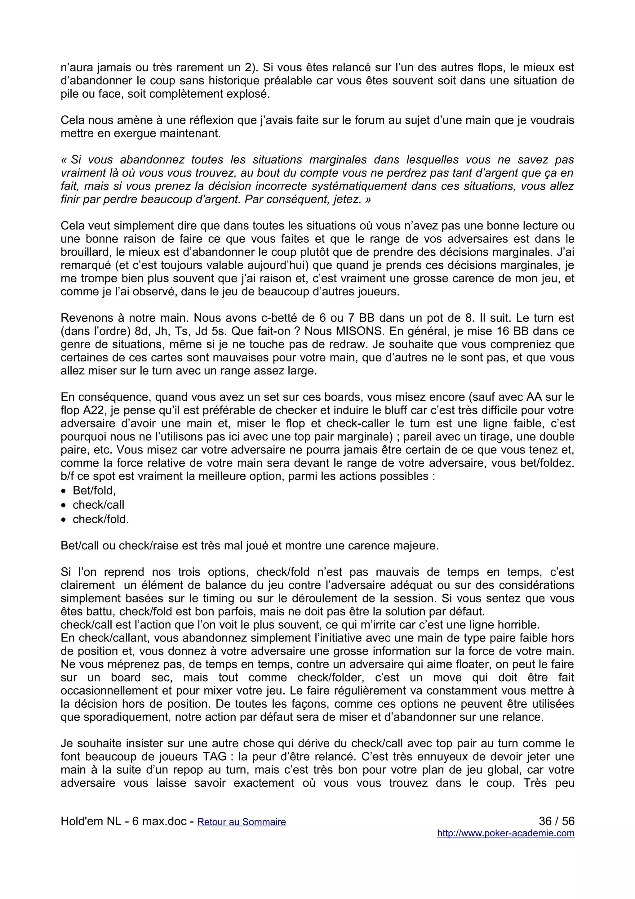 n’aura jamais ou très rarement un 2). Si vous êtes relancé sur l’un des autres flops, le mieux est
d’abandonner le coup sans historique préalable car vous êtes souvent soit dans une situation de
pile ou face, soit complètement explosé.

Cela nous amène à une réflexion que j’avais faite sur le forum au sujet d’une main que je voudrais
mettre en exergue maintenant.

« Si vous abandonnez toutes les situations marginales dans lesquelles vous ne savez pas
vraiment là où vous vous trouvez, au bout du compte vous ne perdrez pas tant d’argent que ça en
fait, mais si vous prenez la décision incorrecte systématiquement dans ces situations, vous allez
finir par perdre beaucoup d’argent. Par conséquent, jetez. »

Cela veut simplement dire que dans toutes les situations où vous n’avez pas une bonne lecture ou
une bonne raison de faire ce que vous faites et que le range de vos adversaires est dans le
brouillard, le mieux est d’abandonner le coup plutôt que de prendre des décisions marginales. J’ai
remarqué (et c’est toujours valable aujourd’hui) que quand je prends ces décisions marginales, je
me trompe bien plus souvent que j’ai raison et, c’est vraiment une grosse carence de mon jeu, et
comme je l’ai observé, dans le jeu de beaucoup d’autres joueurs.

Revenons à notre main. Nous avons c-betté de 6 ou 7 BB dans un pot de 8. Il suit. Le turn est
(dans l’ordre) 8d, Jh, Ts, Jd 5s. Que fait-on ? Nous MISONS. En général, je mise 16 BB dans ce
genre de situations, même si je ne touche pas de redraw. Je souhaite que vous compreniez que
certaines de ces cartes sont mauvaises pour votre main, que d’autres ne le sont pas, et que vous
allez miser sur le turn avec un range assez large.

En conséquence, quand vous avez un set sur ces boards, vous misez encore (sauf avec AA sur le
flop A22, je pense qu’il est préférable de checker et induire le bluff car c’est très difficile pour votre
adversaire d’avoir une main et, miser le flop et check-caller le turn est une ligne faible, c’est
pourquoi nous ne l’utilisons pas ici avec une top pair marginale) ; pareil avec un tirage, une double
paire, etc. Vous misez car votre adversaire ne pourra jamais être certain de ce que vous tenez et,
comme la force relative de votre main sera devant le range de votre adversaire, vous bet/foldez.
b/f ce spot est vraiment la meilleure option, parmi les actions possibles :
• Bet/fold,
• check/call
• check/fold.

Bet/call ou check/raise est très mal joué et montre une carence majeure.

Si l’on reprend nos trois options, check/fold n’est pas mauvais de temps en temps, c’est
clairement un élément de balance du jeu contre l’adversaire adéquat ou sur des considérations
simplement basées sur le timing ou sur le déroulement de la session. Si vous sentez que vous
êtes battu, check/fold est bon parfois, mais ne doit pas être la solution par défaut.
check/call est l’action que l’on voit le plus souvent, ce qui m’irrite car c’est une ligne horrible.
En check/callant, vous abandonnez simplement l’initiative avec une main de type paire faible hors
de position et, vous donnez à votre adversaire une grosse information sur la force de votre main.
Ne vous méprenez pas, de temps en temps, contre un adversaire qui aime floater, on peut le faire
sur un board sec, mais tout comme check/folder, c’est un move qui doit être fait
occasionnellement et pour mixer votre jeu. Le faire régulièrement va constamment vous mettre à
la décision hors de position. De toutes les façons, comme ces options ne peuvent être utilisées
que sporadiquement, notre action par défaut sera de miser et d’abandonner sur une relance.

Je souhaite insister sur une autre chose qui dérive du check/call avec top pair au turn comme le
font beaucoup de joueurs TAG : la peur d’être relancé. C’est très ennuyeux de devoir jeter une
main à la suite d’un repop au turn, mais c’est très bon pour votre plan de jeu global, car votre
adversaire vous laisse savoir exactement où vous vous trouvez dans le coup. Très peu


Hold'em NL - 6 max.doc - Retour au Sommaire                                                       36 / 56
                                                                             http://www.poker-academie.com
 