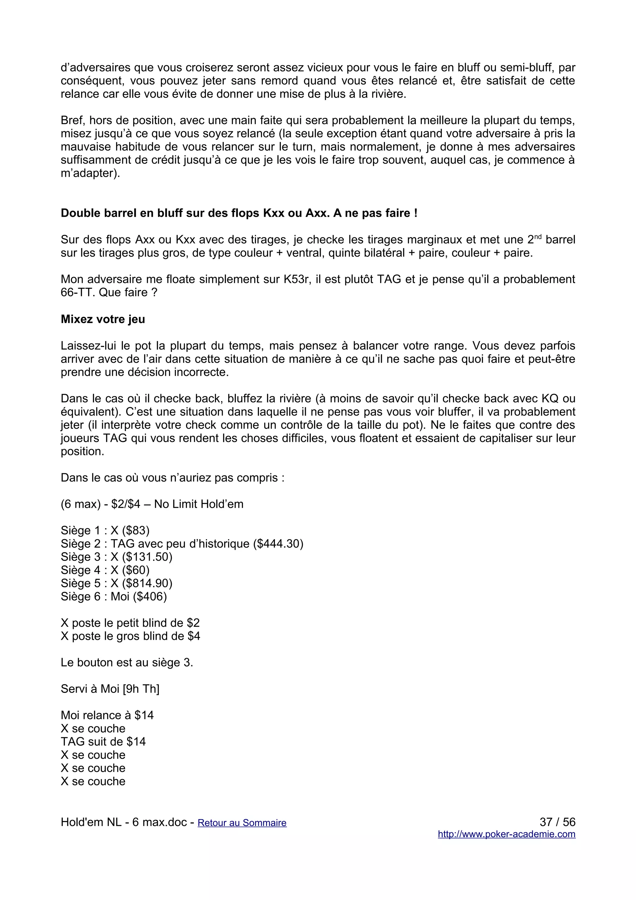 d’adversaires que vous croiserez seront assez vicieux pour vous le faire en bluff ou semi-bluff, par
conséquent, vous pouvez jeter sans remord quand vous êtes relancé et, être satisfait de cette
relance car elle vous évite de donner une mise de plus à la rivière.

Bref, hors de position, avec une main faite qui sera probablement la meilleure la plupart du temps,
misez jusqu’à ce que vous soyez relancé (la seule exception étant quand votre adversaire à pris la
mauvaise habitude de vous relancer sur le turn, mais normalement, je donne à mes adversaires
suffisamment de crédit jusqu’à ce que je les vois le faire trop souvent, auquel cas, je commence à
m’adapter).


Double barrel en bluff sur des flops Kxx ou Axx. A ne pas faire !

Sur des flops Axx ou Kxx avec des tirages, je checke les tirages marginaux et met une 2nd barrel
sur les tirages plus gros, de type couleur + ventral, quinte bilatéral + paire, couleur + paire.

Mon adversaire me floate simplement sur K53r, il est plutôt TAG et je pense qu’il a probablement
66-TT. Que faire ?

Mixez votre jeu

Laissez-lui le pot la plupart du temps, mais pensez à balancer votre range. Vous devez parfois
arriver avec de l’air dans cette situation de manière à ce qu’il ne sache pas quoi faire et peut-être
prendre une décision incorrecte.

Dans le cas où il checke back, bluffez la rivière (à moins de savoir qu’il checke back avec KQ ou
équivalent). C’est une situation dans laquelle il ne pense pas vous voir bluffer, il va probablement
jeter (il interprète votre check comme un contrôle de la taille du pot). Ne le faites que contre des
joueurs TAG qui vous rendent les choses difficiles, vous floatent et essaient de capitaliser sur leur
position.

Dans le cas où vous n’auriez pas compris :

(6 max) - $2/$4 – No Limit Hold’em

Siège 1 : X ($83)
Siège 2 : TAG avec peu d’historique ($444.30)
Siège 3 : X ($131.50)
Siège 4 : X ($60)
Siège 5 : X ($814.90)
Siège 6 : Moi ($406)

X poste le petit blind de $2
X poste le gros blind de $4

Le bouton est au siège 3.

Servi à Moi [9h Th]

Moi relance à $14
X se couche
TAG suit de $14
X se couche
X se couche
X se couche


Hold'em NL - 6 max.doc - Retour au Sommaire                                                    37 / 56
                                                                          http://www.poker-academie.com
 