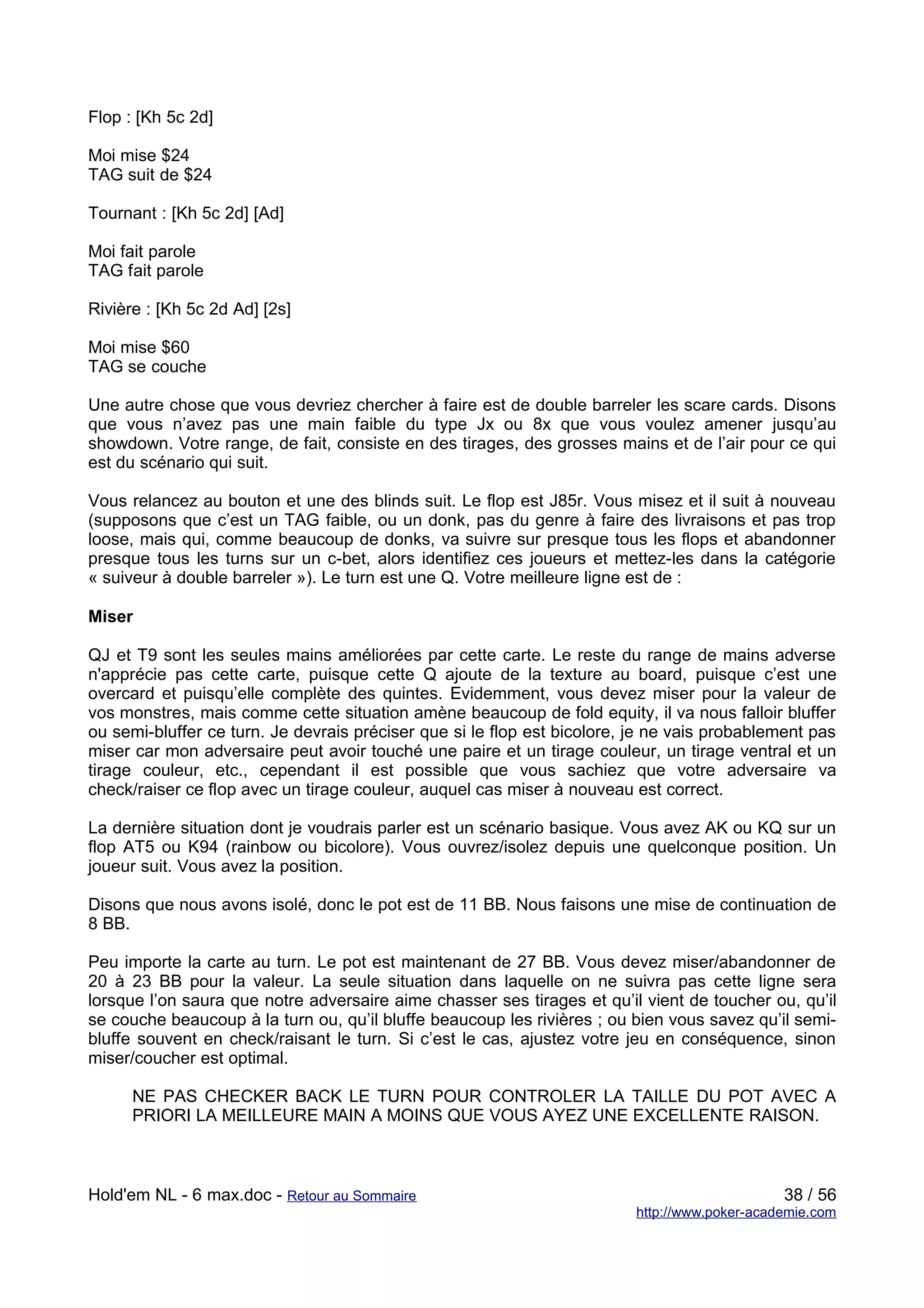 Flop : [Kh 5c 2d]

Moi mise $24
TAG suit de $24

Tournant : [Kh 5c 2d] [Ad]

Moi fait parole
TAG fait parole

Rivière : [Kh 5c 2d Ad] [2s]

Moi mise $60
TAG se couche

Une autre chose que vous devriez chercher à faire est de double barreler les scare cards. Disons
que vous n’avez pas une main faible du type Jx ou 8x que vous voulez amener jusqu’au
showdown. Votre range, de fait, consiste en des tirages, des grosses mains et de l’air pour ce qui
est du scénario qui suit.

Vous relancez au bouton et une des blinds suit. Le flop est J85r. Vous misez et il suit à nouveau
(supposons que c’est un TAG faible, ou un donk, pas du genre à faire des livraisons et pas trop
loose, mais qui, comme beaucoup de donks, va suivre sur presque tous les flops et abandonner
presque tous les turns sur un c-bet, alors identifiez ces joueurs et mettez-les dans la catégorie
« suiveur à double barreler »). Le turn est une Q. Votre meilleure ligne est de :

Miser

QJ et T9 sont les seules mains améliorées par cette carte. Le reste du range de mains adverse
n'apprécie pas cette carte, puisque cette Q ajoute de la texture au board, puisque c’est une
overcard et puisqu’elle complète des quintes. Evidemment, vous devez miser pour la valeur de
vos monstres, mais comme cette situation amène beaucoup de fold equity, il va nous falloir bluffer
ou semi-bluffer ce turn. Je devrais préciser que si le flop est bicolore, je ne vais probablement pas
miser car mon adversaire peut avoir touché une paire et un tirage couleur, un tirage ventral et un
tirage couleur, etc., cependant il est possible que vous sachiez que votre adversaire va
check/raiser ce flop avec un tirage couleur, auquel cas miser à nouveau est correct.

La dernière situation dont je voudrais parler est un scénario basique. Vous avez AK ou KQ sur un
flop AT5 ou K94 (rainbow ou bicolore). Vous ouvrez/isolez depuis une quelconque position. Un
joueur suit. Vous avez la position.

Disons que nous avons isolé, donc le pot est de 11 BB. Nous faisons une mise de continuation de
8 BB.

Peu importe la carte au turn. Le pot est maintenant de 27 BB. Vous devez miser/abandonner de
20 à 23 BB pour la valeur. La seule situation dans laquelle on ne suivra pas cette ligne sera
lorsque l’on saura que notre adversaire aime chasser ses tirages et qu’il vient de toucher ou, qu’il
se couche beaucoup à la turn ou, qu’il bluffe beaucoup les rivières ; ou bien vous savez qu’il semi-
bluffe souvent en check/raisant le turn. Si c’est le cas, ajustez votre jeu en conséquence, sinon
miser/coucher est optimal.

      NE PAS CHECKER BACK LE TURN POUR CONTROLER LA TAILLE DU POT AVEC A
      PRIORI LA MEILLEURE MAIN A MOINS QUE VOUS AYEZ UNE EXCELLENTE RAISON.



Hold'em NL - 6 max.doc - Retour au Sommaire                                                   38 / 56
                                                                         http://www.poker-academie.com
 