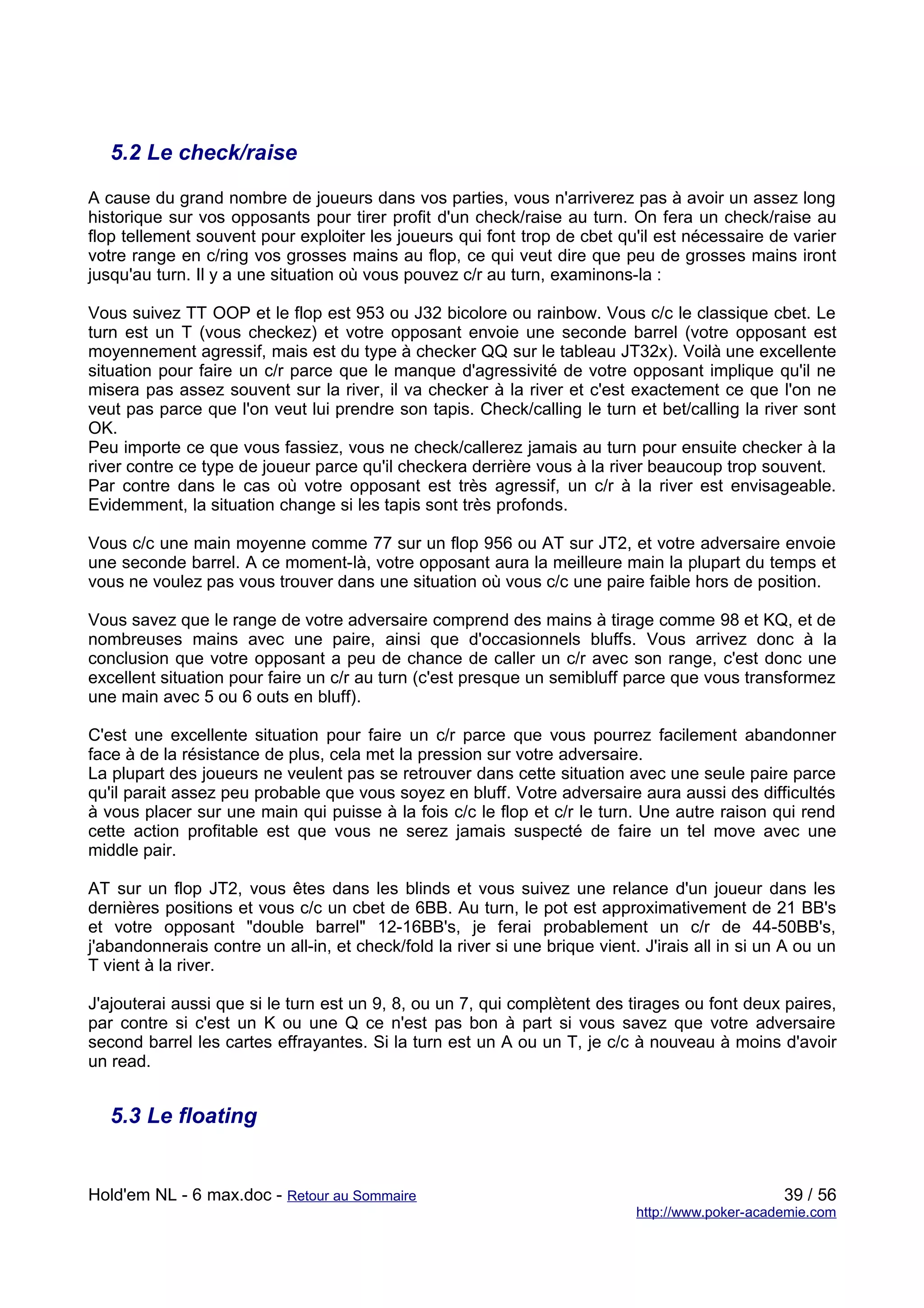 5.2 Le check/raise

A cause du grand nombre de joueurs dans vos parties, vous n'arriverez pas à avoir un assez long
historique sur vos opposants pour tirer profit d'un check/raise au turn. On fera un check/raise au
flop tellement souvent pour exploiter les joueurs qui font trop de cbet qu'il est nécessaire de varier
votre range en c/ring vos grosses mains au flop, ce qui veut dire que peu de grosses mains iront
jusqu'au turn. Il y a une situation où vous pouvez c/r au turn, examinons-la :

Vous suivez TT OOP et le flop est 953 ou J32 bicolore ou rainbow. Vous c/c le classique cbet. Le
turn est un T (vous checkez) et votre opposant envoie une seconde barrel (votre opposant est
moyennement agressif, mais est du type à checker QQ sur le tableau JT32x). Voilà une excellente
situation pour faire un c/r parce que le manque d'agressivité de votre opposant implique qu'il ne
misera pas assez souvent sur la river, il va checker à la river et c'est exactement ce que l'on ne
veut pas parce que l'on veut lui prendre son tapis. Check/calling le turn et bet/calling la river sont
OK.
Peu importe ce que vous fassiez, vous ne check/callerez jamais au turn pour ensuite checker à la
river contre ce type de joueur parce qu'il checkera derrière vous à la river beaucoup trop souvent.
Par contre dans le cas où votre opposant est très agressif, un c/r à la river est envisageable.
Evidemment, la situation change si les tapis sont très profonds.

Vous c/c une main moyenne comme 77 sur un flop 956 ou AT sur JT2, et votre adversaire envoie
une seconde barrel. A ce moment-là, votre opposant aura la meilleure main la plupart du temps et
vous ne voulez pas vous trouver dans une situation où vous c/c une paire faible hors de position.

Vous savez que le range de votre adversaire comprend des mains à tirage comme 98 et KQ, et de
nombreuses mains avec une paire, ainsi que d'occasionnels bluffs. Vous arrivez donc à la
conclusion que votre opposant a peu de chance de caller un c/r avec son range, c'est donc une
excellent situation pour faire un c/r au turn (c'est presque un semibluff parce que vous transformez
une main avec 5 ou 6 outs en bluff).

C'est une excellente situation pour faire un c/r parce que vous pourrez facilement abandonner
face à de la résistance de plus, cela met la pression sur votre adversaire.
La plupart des joueurs ne veulent pas se retrouver dans cette situation avec une seule paire parce
qu'il parait assez peu probable que vous soyez en bluff. Votre adversaire aura aussi des difficultés
à vous placer sur une main qui puisse à la fois c/c le flop et c/r le turn. Une autre raison qui rend
cette action profitable est que vous ne serez jamais suspecté de faire un tel move avec une
middle pair.

AT sur un flop JT2, vous êtes dans les blinds et vous suivez une relance d'un joueur dans les
dernières positions et vous c/c un cbet de 6BB. Au turn, le pot est approximativement de 21 BB's
et votre opposant "double barrel" 12-16BB's, je ferai probablement un c/r de 44-50BB's,
j'abandonnerais contre un all-in, et check/fold la river si une brique vient. J'irais all in si un A ou un
T vient à la river.

J'ajouterai aussi que si le turn est un 9, 8, ou un 7, qui complètent des tirages ou font deux paires,
par contre si c'est un K ou une Q ce n'est pas bon à part si vous savez que votre adversaire
second barrel les cartes effrayantes. Si la turn est un A ou un T, je c/c à nouveau à moins d'avoir
un read.


   5.3 Le floating


Hold'em NL - 6 max.doc - Retour au Sommaire                                                       39 / 56
                                                                             http://www.poker-academie.com
 