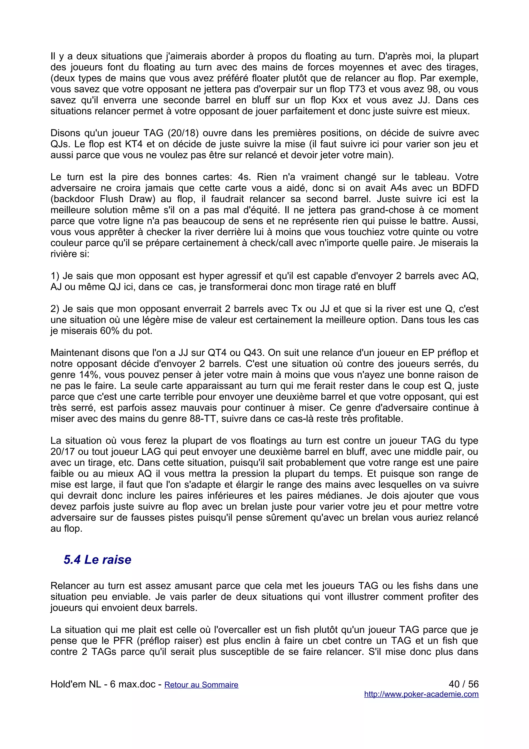 Il y a deux situations que j'aimerais aborder à propos du floating au turn. D'après moi, la plupart
des joueurs font du floating au turn avec des mains de forces moyennes et avec des tirages,
(deux types de mains que vous avez préféré floater plutôt que de relancer au flop. Par exemple,
vous savez que votre opposant ne jettera pas d'overpair sur un flop T73 et vous avez 98, ou vous
savez qu'il enverra une seconde barrel en bluff sur un flop Kxx et vous avez JJ. Dans ces
situations relancer permet à votre opposant de jouer parfaitement et donc juste suivre est mieux.

Disons qu'un joueur TAG (20/18) ouvre dans les premières positions, on décide de suivre avec
QJs. Le flop est KT4 et on décide de juste suivre la mise (il faut suivre ici pour varier son jeu et
aussi parce que vous ne voulez pas être sur relancé et devoir jeter votre main).

Le turn est la pire des bonnes cartes: 4s. Rien n'a vraiment changé sur le tableau. Votre
adversaire ne croira jamais que cette carte vous a aidé, donc si on avait A4s avec un BDFD
(backdoor Flush Draw) au flop, il faudrait relancer sa second barrel. Juste suivre ici est la
meilleure solution même s'il on a pas mal d'équité. Il ne jettera pas grand-chose à ce moment
parce que votre ligne n'a pas beaucoup de sens et ne représente rien qui puisse le battre. Aussi,
vous vous apprêter à checker la river derrière lui à moins que vous touchiez votre quinte ou votre
couleur parce qu'il se prépare certainement à check/call avec n'importe quelle paire. Je miserais la
rivière si:

1) Je sais que mon opposant est hyper agressif et qu'il est capable d'envoyer 2 barrels avec AQ,
AJ ou même QJ ici, dans ce cas, je transformerai donc mon tirage raté en bluff

2) Je sais que mon opposant enverrait 2 barrels avec Tx ou JJ et que si la river est une Q, c'est
une situation où une légère mise de valeur est certainement la meilleure option. Dans tous les cas
je miserais 60% du pot.

Maintenant disons que l'on a JJ sur QT4 ou Q43. On suit une relance d'un joueur en EP préflop et
notre opposant décide d'envoyer 2 barrels. C'est une situation où contre des joueurs serrés, du
genre 14%, vous pouvez penser à jeter votre main à moins que vous n'ayez une bonne raison de
ne pas le faire. La seule carte apparaissant au turn qui me ferait rester dans le coup est Q, juste
parce que c'est une carte terrible pour envoyer une deuxième barrel et que votre opposant, qui est
très serré, est parfois assez mauvais pour continuer à miser. Ce genre d'adversaire continue à
miser avec des mains du genre 88-TT, suivre dans ce cas-là reste très profitable.

La situation où vous ferez la plupart de vos floatings au turn est contre un joueur TAG du type
20/17 ou tout joueur LAG qui peut envoyer une deuxième barrel en bluff, avec une middle pair, ou
avec un tirage, etc. Dans cette situation, puisqu'il sait probablement que votre range est une paire
faible ou au mieux AQ il vous mettra la pression la plupart du temps. Et puisque son range de
mise est large, il faut que l'on s'adapte et élargir le range des mains avec lesquelles on va suivre
qui devrait donc inclure les paires inférieures et les paires médianes. Je dois ajouter que vous
devez parfois juste suivre au flop avec un brelan juste pour varier votre jeu et pour mettre votre
adversaire sur de fausses pistes puisqu'il pense sûrement qu'avec un brelan vous auriez relancé
au flop.


  5.4 Le raise

Relancer au turn est assez amusant parce que cela met les joueurs TAG ou les fishs dans une
situation peu enviable. Je vais parler de deux situations qui vont illustrer comment profiter des
joueurs qui envoient deux barrels.

La situation qui me plait est celle où l'overcaller est un fish plutôt qu'un joueur TAG parce que je
pense que le PFR (préflop raiser) est plus enclin à faire un cbet contre un TAG et un fish que
contre 2 TAGs parce qu'il serait plus susceptible de se faire relancer. S'il mise donc plus dans


Hold'em NL - 6 max.doc - Retour au Sommaire                                                   40 / 56
                                                                         http://www.poker-academie.com
 