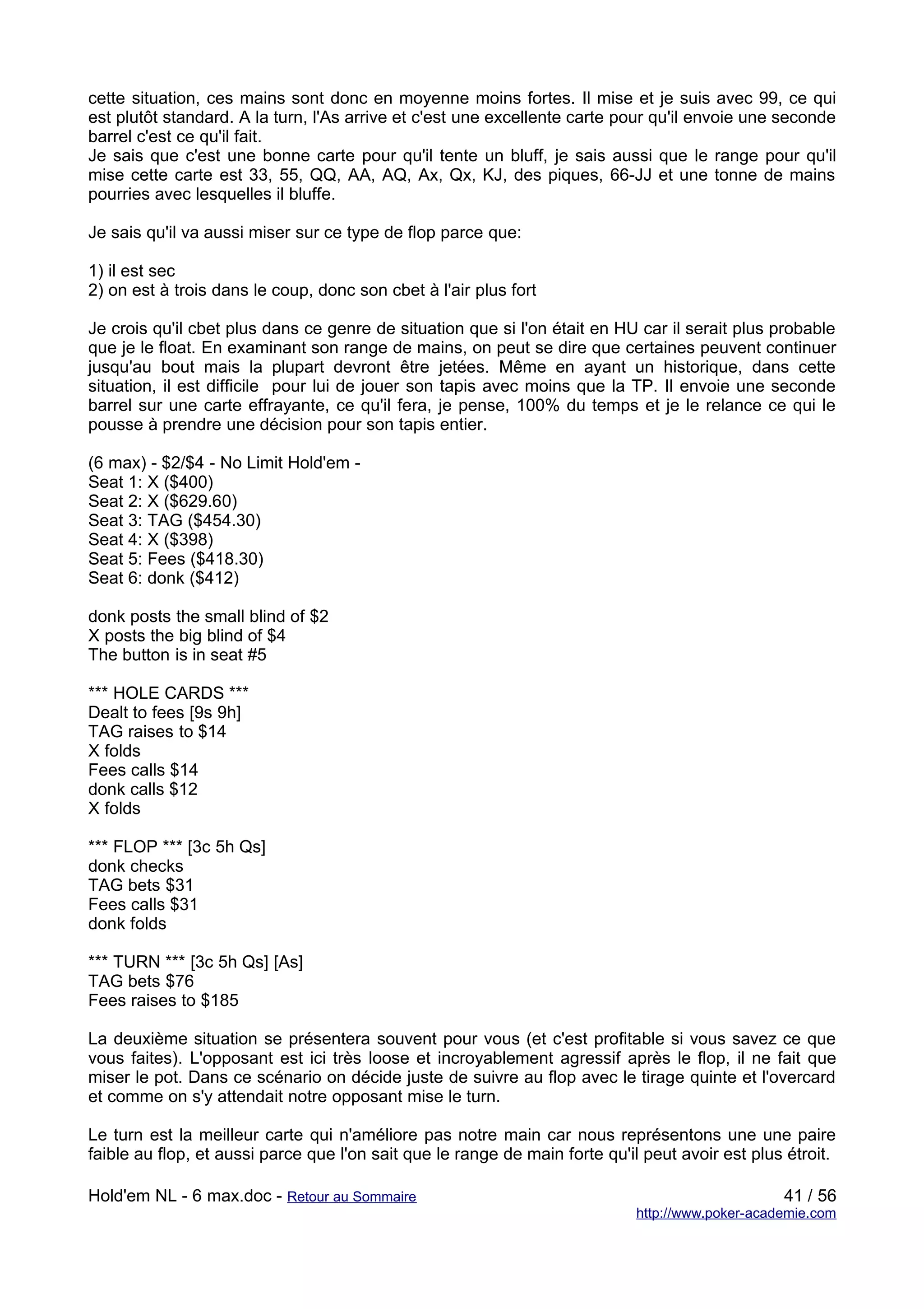 cette situation, ces mains sont donc en moyenne moins fortes. Il mise et je suis avec 99, ce qui
est plutôt standard. A la turn, l'As arrive et c'est une excellente carte pour qu'il envoie une seconde
barrel c'est ce qu'il fait.
Je sais que c'est une bonne carte pour qu'il tente un bluff, je sais aussi que le range pour qu'il
mise cette carte est 33, 55, QQ, AA, AQ, Ax, Qx, KJ, des piques, 66-JJ et une tonne de mains
pourries avec lesquelles il bluffe.

Je sais qu'il va aussi miser sur ce type de flop parce que:

1) il est sec
2) on est à trois dans le coup, donc son cbet à l'air plus fort

Je crois qu'il cbet plus dans ce genre de situation que si l'on était en HU car il serait plus probable
que je le float. En examinant son range de mains, on peut se dire que certaines peuvent continuer
jusqu'au bout mais la plupart devront être jetées. Même en ayant un historique, dans cette
situation, il est difficile pour lui de jouer son tapis avec moins que la TP. Il envoie une seconde
barrel sur une carte effrayante, ce qu'il fera, je pense, 100% du temps et je le relance ce qui le
pousse à prendre une décision pour son tapis entier.

(6 max) - $2/$4 - No Limit Hold'em -
Seat 1: X ($400)
Seat 2: X ($629.60)
Seat 3: TAG ($454.30)
Seat 4: X ($398)
Seat 5: Fees ($418.30)
Seat 6: donk ($412)

donk posts the small blind of $2
X posts the big blind of $4
The button is in seat #5

*** HOLE CARDS ***
Dealt to fees [9s 9h]
TAG raises to $14
X folds
Fees calls $14
donk calls $12
X folds

*** FLOP *** [3c 5h Qs]
donk checks
TAG bets $31
Fees calls $31
donk folds

*** TURN *** [3c 5h Qs] [As]
TAG bets $76
Fees raises to $185

La deuxième situation se présentera souvent pour vous (et c'est profitable si vous savez ce que
vous faites). L'opposant est ici très loose et incroyablement agressif après le flop, il ne fait que
miser le pot. Dans ce scénario on décide juste de suivre au flop avec le tirage quinte et l'overcard
et comme on s'y attendait notre opposant mise le turn.

Le turn est la meilleur carte qui n'améliore pas notre main car nous représentons une une paire
faible au flop, et aussi parce que l'on sait que le range de main forte qu'il peut avoir est plus étroit.

Hold'em NL - 6 max.doc - Retour au Sommaire                                                      41 / 56
                                                                            http://www.poker-academie.com
 