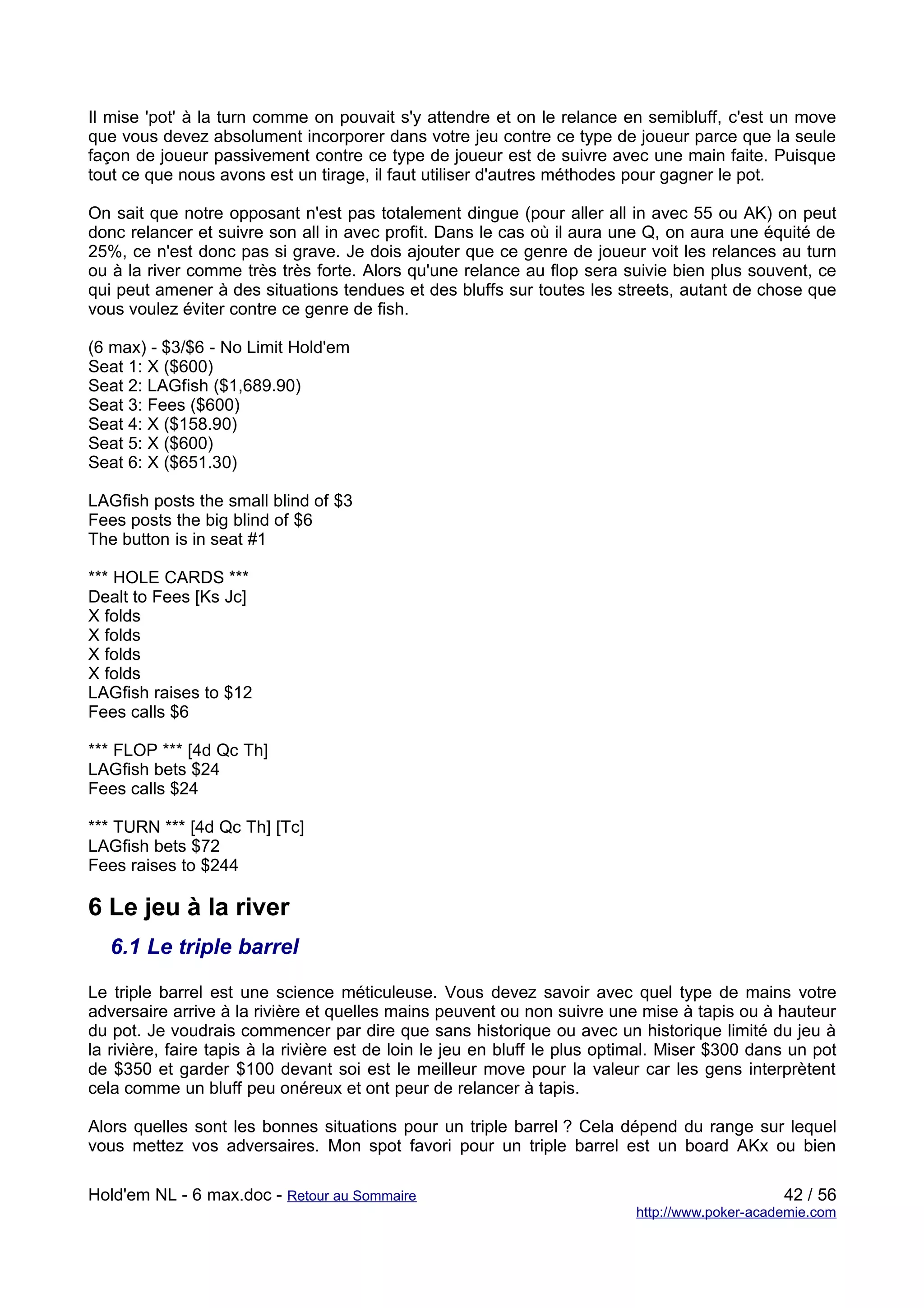 Il mise 'pot' à la turn comme on pouvait s'y attendre et on le relance en semibluff, c'est un move
que vous devez absolument incorporer dans votre jeu contre ce type de joueur parce que la seule
façon de joueur passivement contre ce type de joueur est de suivre avec une main faite. Puisque
tout ce que nous avons est un tirage, il faut utiliser d'autres méthodes pour gagner le pot.

On sait que notre opposant n'est pas totalement dingue (pour aller all in avec 55 ou AK) on peut
donc relancer et suivre son all in avec profit. Dans le cas où il aura une Q, on aura une équité de
25%, ce n'est donc pas si grave. Je dois ajouter que ce genre de joueur voit les relances au turn
ou à la river comme très très forte. Alors qu'une relance au flop sera suivie bien plus souvent, ce
qui peut amener à des situations tendues et des bluffs sur toutes les streets, autant de chose que
vous voulez éviter contre ce genre de fish.

(6 max) - $3/$6 - No Limit Hold'em
Seat 1: X ($600)
Seat 2: LAGfish ($1,689.90)
Seat 3: Fees ($600)
Seat 4: X ($158.90)
Seat 5: X ($600)
Seat 6: X ($651.30)

LAGfish posts the small blind of $3
Fees posts the big blind of $6
The button is in seat #1

*** HOLE CARDS ***
Dealt to Fees [Ks Jc]
X folds
X folds
X folds
X folds
LAGfish raises to $12
Fees calls $6

*** FLOP *** [4d Qc Th]
LAGfish bets $24
Fees calls $24

*** TURN *** [4d Qc Th] [Tc]
LAGfish bets $72
Fees raises to $244

6 Le jeu à la river
   6.1 Le triple barrel

Le triple barrel est une science méticuleuse. Vous devez savoir avec quel type de mains votre
adversaire arrive à la rivière et quelles mains peuvent ou non suivre une mise à tapis ou à hauteur
du pot. Je voudrais commencer par dire que sans historique ou avec un historique limité du jeu à
la rivière, faire tapis à la rivière est de loin le jeu en bluff le plus optimal. Miser $300 dans un pot
de $350 et garder $100 devant soi est le meilleur move pour la valeur car les gens interprètent
cela comme un bluff peu onéreux et ont peur de relancer à tapis.

Alors quelles sont les bonnes situations pour un triple barrel ? Cela dépend du range sur lequel
vous mettez vos adversaires. Mon spot favori pour un triple barrel est un board AKx ou bien

Hold'em NL - 6 max.doc - Retour au Sommaire                                                      42 / 56
                                                                            http://www.poker-academie.com
 