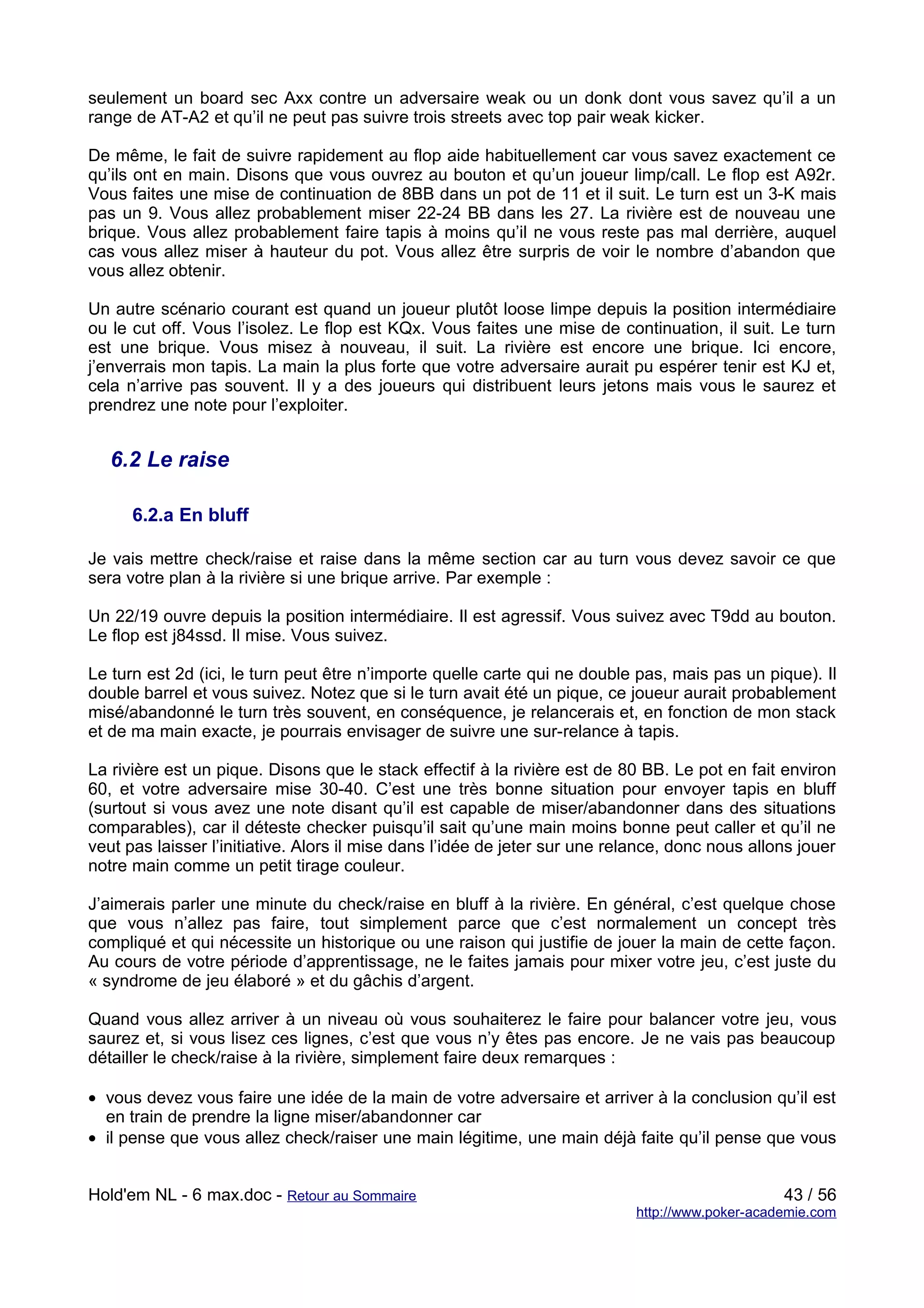 seulement un board sec Axx contre un adversaire weak ou un donk dont vous savez qu’il a un
range de AT-A2 et qu’il ne peut pas suivre trois streets avec top pair weak kicker.

De même, le fait de suivre rapidement au flop aide habituellement car vous savez exactement ce
qu’ils ont en main. Disons que vous ouvrez au bouton et qu’un joueur limp/call. Le flop est A92r.
Vous faites une mise de continuation de 8BB dans un pot de 11 et il suit. Le turn est un 3-K mais
pas un 9. Vous allez probablement miser 22-24 BB dans les 27. La rivière est de nouveau une
brique. Vous allez probablement faire tapis à moins qu’il ne vous reste pas mal derrière, auquel
cas vous allez miser à hauteur du pot. Vous allez être surpris de voir le nombre d’abandon que
vous allez obtenir.

Un autre scénario courant est quand un joueur plutôt loose limpe depuis la position intermédiaire
ou le cut off. Vous l’isolez. Le flop est KQx. Vous faites une mise de continuation, il suit. Le turn
est une brique. Vous misez à nouveau, il suit. La rivière est encore une brique. Ici encore,
j’enverrais mon tapis. La main la plus forte que votre adversaire aurait pu espérer tenir est KJ et,
cela n’arrive pas souvent. Il y a des joueurs qui distribuent leurs jetons mais vous le saurez et
prendrez une note pour l’exploiter.


   6.2 Le raise

      6.2.a En bluff

Je vais mettre check/raise et raise dans la même section car au turn vous devez savoir ce que
sera votre plan à la rivière si une brique arrive. Par exemple :

Un 22/19 ouvre depuis la position intermédiaire. Il est agressif. Vous suivez avec T9dd au bouton.
Le flop est j84ssd. Il mise. Vous suivez.

Le turn est 2d (ici, le turn peut être n’importe quelle carte qui ne double pas, mais pas un pique). Il
double barrel et vous suivez. Notez que si le turn avait été un pique, ce joueur aurait probablement
misé/abandonné le turn très souvent, en conséquence, je relancerais et, en fonction de mon stack
et de ma main exacte, je pourrais envisager de suivre une sur-relance à tapis.

La rivière est un pique. Disons que le stack effectif à la rivière est de 80 BB. Le pot en fait environ
60, et votre adversaire mise 30-40. C’est une très bonne situation pour envoyer tapis en bluff
(surtout si vous avez une note disant qu’il est capable de miser/abandonner dans des situations
comparables), car il déteste checker puisqu’il sait qu’une main moins bonne peut caller et qu’il ne
veut pas laisser l’initiative. Alors il mise dans l’idée de jeter sur une relance, donc nous allons jouer
notre main comme un petit tirage couleur.

J’aimerais parler une minute du check/raise en bluff à la rivière. En général, c’est quelque chose
que vous n’allez pas faire, tout simplement parce que c’est normalement un concept très
compliqué et qui nécessite un historique ou une raison qui justifie de jouer la main de cette façon.
Au cours de votre période d’apprentissage, ne le faites jamais pour mixer votre jeu, c’est juste du
« syndrome de jeu élaboré » et du gâchis d’argent.

Quand vous allez arriver à un niveau où vous souhaiterez le faire pour balancer votre jeu, vous
saurez et, si vous lisez ces lignes, c’est que vous n’y êtes pas encore. Je ne vais pas beaucoup
détailler le check/raise à la rivière, simplement faire deux remarques :

• vous devez vous faire une idée de la main de votre adversaire et arriver à la conclusion qu’il est
  en train de prendre la ligne miser/abandonner car
• il pense que vous allez check/raiser une main légitime, une main déjà faite qu’il pense que vous


Hold'em NL - 6 max.doc - Retour au Sommaire                                                      43 / 56
                                                                            http://www.poker-academie.com
 