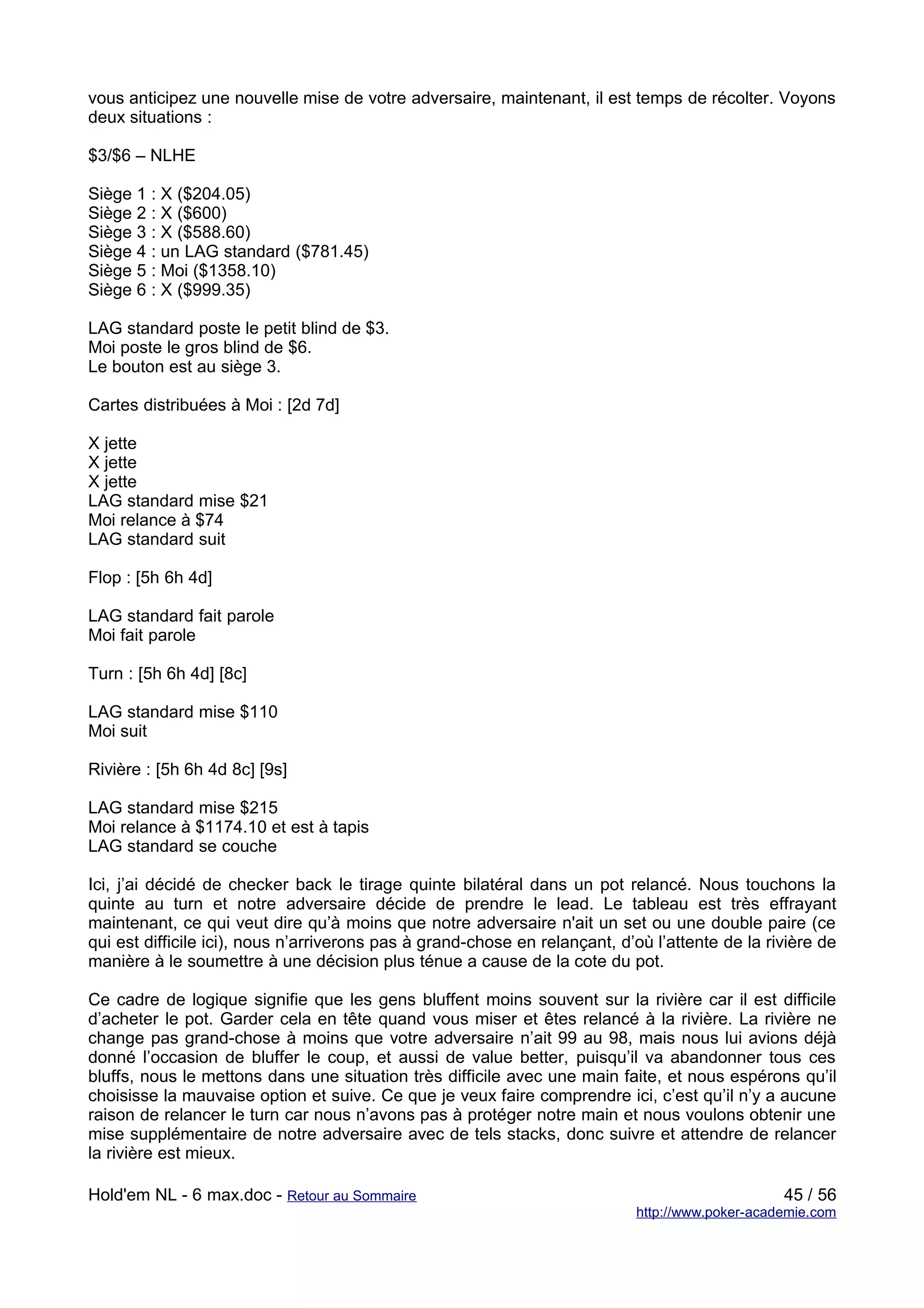 vous anticipez une nouvelle mise de votre adversaire, maintenant, il est temps de récolter. Voyons
deux situations :

$3/$6 – NLHE

Siège 1 : X ($204.05)
Siège 2 : X ($600)
Siège 3 : X ($588.60)
Siège 4 : un LAG standard ($781.45)
Siège 5 : Moi ($1358.10)
Siège 6 : X ($999.35)

LAG standard poste le petit blind de $3.
Moi poste le gros blind de $6.
Le bouton est au siège 3.

Cartes distribuées à Moi : [2d 7d]

X jette
X jette
X jette
LAG standard mise $21
Moi relance à $74
LAG standard suit

Flop : [5h 6h 4d]

LAG standard fait parole
Moi fait parole

Turn : [5h 6h 4d] [8c]

LAG standard mise $110
Moi suit

Rivière : [5h 6h 4d 8c] [9s]

LAG standard mise $215
Moi relance à $1174.10 et est à tapis
LAG standard se couche

Ici, j’ai décidé de checker back le tirage quinte bilatéral dans un pot relancé. Nous touchons la
quinte au turn et notre adversaire décide de prendre le lead. Le tableau est très effrayant
maintenant, ce qui veut dire qu’à moins que notre adversaire n'ait un set ou une double paire (ce
qui est difficile ici), nous n’arriverons pas à grand-chose en relançant, d’où l’attente de la rivière de
manière à le soumettre à une décision plus ténue a cause de la cote du pot.

Ce cadre de logique signifie que les gens bluffent moins souvent sur la rivière car il est difficile
d’acheter le pot. Garder cela en tête quand vous miser et êtes relancé à la rivière. La rivière ne
change pas grand-chose à moins que votre adversaire n’ait 99 au 98, mais nous lui avions déjà
donné l’occasion de bluffer le coup, et aussi de value better, puisqu’il va abandonner tous ces
bluffs, nous le mettons dans une situation très difficile avec une main faite, et nous espérons qu’il
choisisse la mauvaise option et suive. Ce que je veux faire comprendre ici, c’est qu’il n’y a aucune
raison de relancer le turn car nous n’avons pas à protéger notre main et nous voulons obtenir une
mise supplémentaire de notre adversaire avec de tels stacks, donc suivre et attendre de relancer
la rivière est mieux.

Hold'em NL - 6 max.doc - Retour au Sommaire                                                      45 / 56
                                                                            http://www.poker-academie.com
 