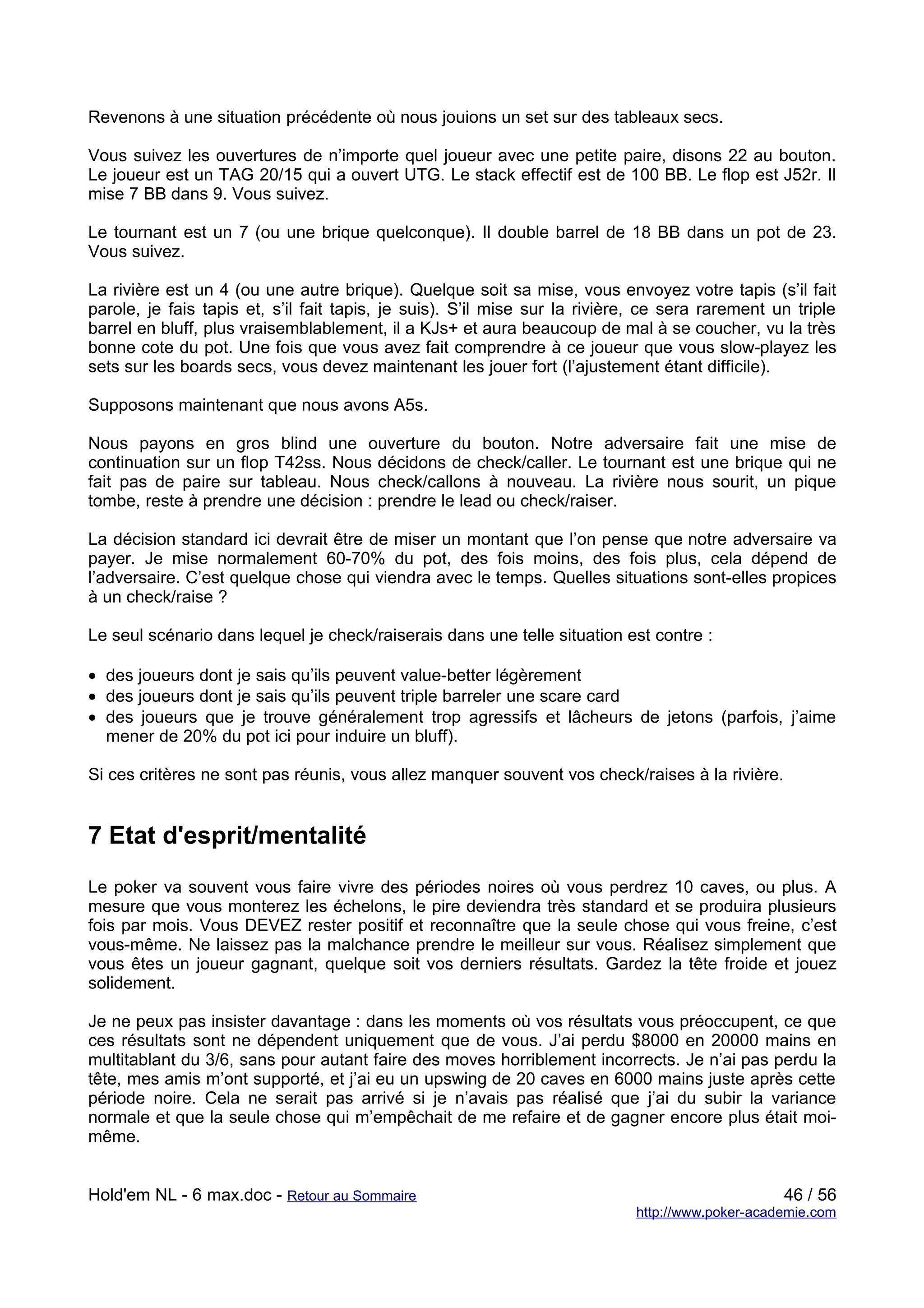 Revenons à une situation précédente où nous jouions un set sur des tableaux secs.

Vous suivez les ouvertures de n’importe quel joueur avec une petite paire, disons 22 au bouton.
Le joueur est un TAG 20/15 qui a ouvert UTG. Le stack effectif est de 100 BB. Le flop est J52r. Il
mise 7 BB dans 9. Vous suivez.

Le tournant est un 7 (ou une brique quelconque). Il double barrel de 18 BB dans un pot de 23.
Vous suivez.

La rivière est un 4 (ou une autre brique). Quelque soit sa mise, vous envoyez votre tapis (s’il fait
parole, je fais tapis et, s’il fait tapis, je suis). S’il mise sur la rivière, ce sera rarement un triple
barrel en bluff, plus vraisemblablement, il a KJs+ et aura beaucoup de mal à se coucher, vu la très
bonne cote du pot. Une fois que vous avez fait comprendre à ce joueur que vous slow-playez les
sets sur les boards secs, vous devez maintenant les jouer fort (l’ajustement étant difficile).

Supposons maintenant que nous avons A5s.

Nous payons en gros blind une ouverture du bouton. Notre adversaire fait une mise de
continuation sur un flop T42ss. Nous décidons de check/caller. Le tournant est une brique qui ne
fait pas de paire sur tableau. Nous check/callons à nouveau. La rivière nous sourit, un pique
tombe, reste à prendre une décision : prendre le lead ou check/raiser.

La décision standard ici devrait être de miser un montant que l’on pense que notre adversaire va
payer. Je mise normalement 60-70% du pot, des fois moins, des fois plus, cela dépend de
l’adversaire. C’est quelque chose qui viendra avec le temps. Quelles situations sont-elles propices
à un check/raise ?

Le seul scénario dans lequel je check/raiserais dans une telle situation est contre :

• des joueurs dont je sais qu’ils peuvent value-better légèrement
• des joueurs dont je sais qu’ils peuvent triple barreler une scare card
• des joueurs que je trouve généralement trop agressifs et lâcheurs de jetons (parfois, j’aime
  mener de 20% du pot ici pour induire un bluff).

Si ces critères ne sont pas réunis, vous allez manquer souvent vos check/raises à la rivière.


7 Etat d'esprit/mentalité
Le poker va souvent vous faire vivre des périodes noires où vous perdrez 10 caves, ou plus. A
mesure que vous monterez les échelons, le pire deviendra très standard et se produira plusieurs
fois par mois. Vous DEVEZ rester positif et reconnaître que la seule chose qui vous freine, c’est
vous-même. Ne laissez pas la malchance prendre le meilleur sur vous. Réalisez simplement que
vous êtes un joueur gagnant, quelque soit vos derniers résultats. Gardez la tête froide et jouez
solidement.

Je ne peux pas insister davantage : dans les moments où vos résultats vous préoccupent, ce que
ces résultats sont ne dépendent uniquement que de vous. J’ai perdu $8000 en 20000 mains en
multitablant du 3/6, sans pour autant faire des moves horriblement incorrects. Je n’ai pas perdu la
tête, mes amis m’ont supporté, et j’ai eu un upswing de 20 caves en 6000 mains juste après cette
période noire. Cela ne serait pas arrivé si je n’avais pas réalisé que j’ai du subir la variance
normale et que la seule chose qui m’empêchait de me refaire et de gagner encore plus était moi-
même.


Hold'em NL - 6 max.doc - Retour au Sommaire                                                      46 / 56
                                                                            http://www.poker-academie.com
 