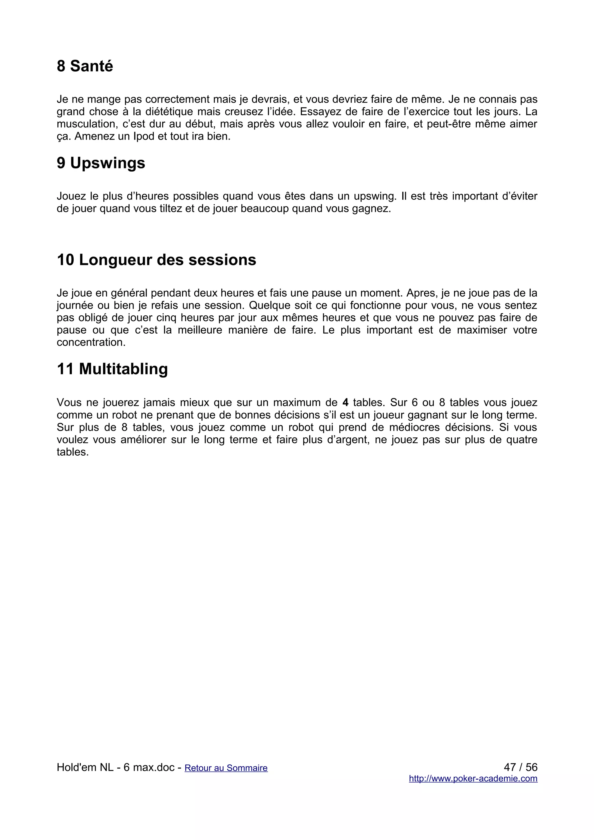 8 Santé
Je ne mange pas correctement mais je devrais, et vous devriez faire de même. Je ne connais pas
grand chose à la diététique mais creusez l’idée. Essayez de faire de l’exercice tout les jours. La
musculation, c’est dur au début, mais après vous allez vouloir en faire, et peut-être même aimer
ça. Amenez un Ipod et tout ira bien.

9 Upswings
Jouez le plus d’heures possibles quand vous êtes dans un upswing. Il est très important d’éviter
de jouer quand vous tiltez et de jouer beaucoup quand vous gagnez.



10 Longueur des sessions
Je joue en général pendant deux heures et fais une pause un moment. Apres, je ne joue pas de la
journée ou bien je refais une session. Quelque soit ce qui fonctionne pour vous, ne vous sentez
pas obligé de jouer cinq heures par jour aux mêmes heures et que vous ne pouvez pas faire de
pause ou que c’est la meilleure manière de faire. Le plus important est de maximiser votre
concentration.

11 Multitabling
Vous ne jouerez jamais mieux que sur un maximum de 4 tables. Sur 6 ou 8 tables vous jouez
comme un robot ne prenant que de bonnes décisions s’il est un joueur gagnant sur le long terme.
Sur plus de 8 tables, vous jouez comme un robot qui prend de médiocres décisions. Si vous
voulez vous améliorer sur le long terme et faire plus d’argent, ne jouez pas sur plus de quatre
tables.




Hold'em NL - 6 max.doc - Retour au Sommaire                                                 47 / 56
                                                                       http://www.poker-academie.com
 