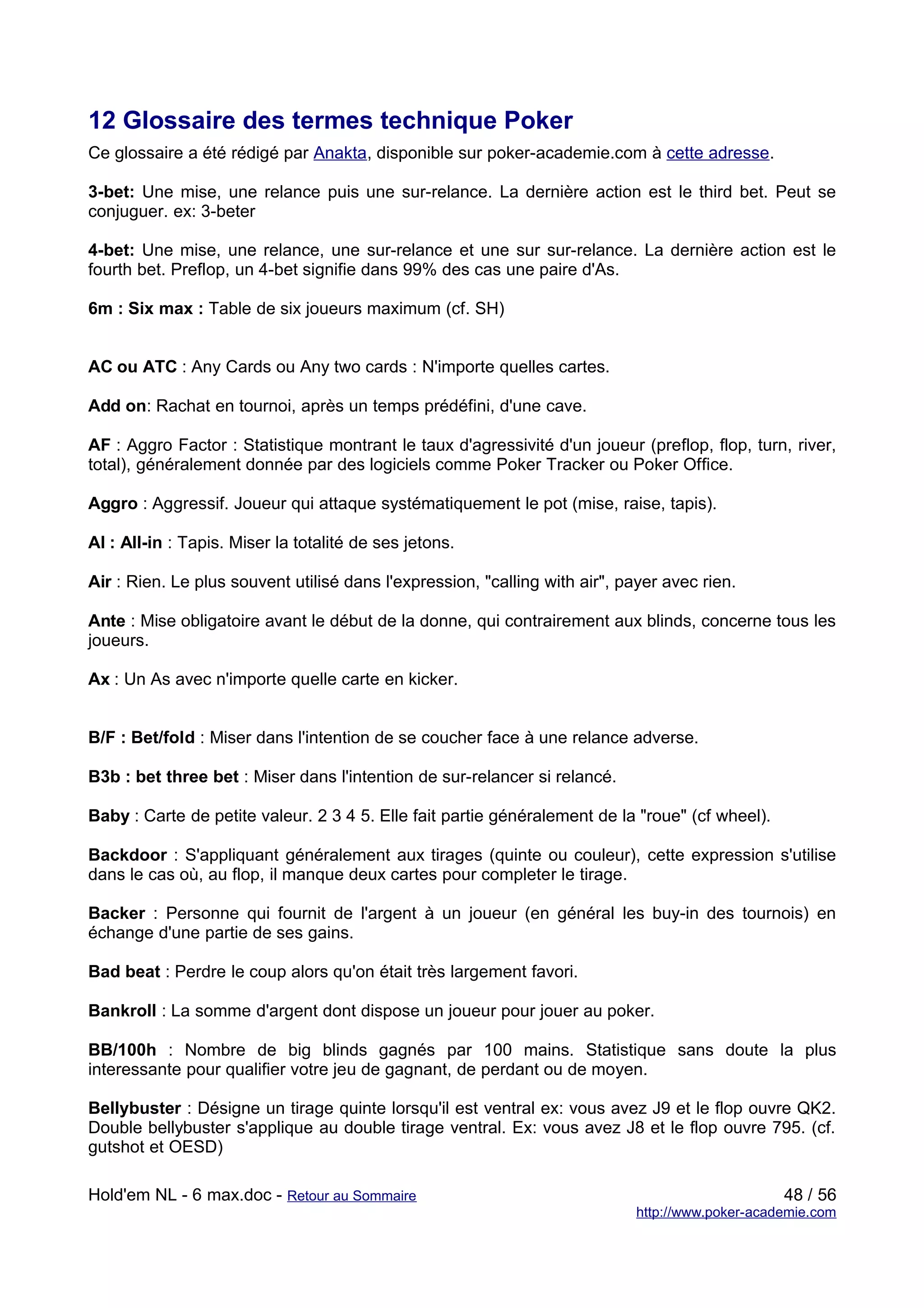 12 Glossaire des termes technique Poker
Ce glossaire a été rédigé par Anakta, disponible sur poker-academie.com à cette adresse.

3-bet: Une mise, une relance puis une sur-relance. La dernière action est le third bet. Peut se
conjuguer. ex: 3-beter

4-bet: Une mise, une relance, une sur-relance et une sur sur-relance. La dernière action est le
fourth bet. Preflop, un 4-bet signifie dans 99% des cas une paire d'As.

6m : Six max : Table de six joueurs maximum (cf. SH)


AC ou ATC : Any Cards ou Any two cards : N'importe quelles cartes.

Add on: Rachat en tournoi, après un temps prédéfini, d'une cave.

AF : Aggro Factor : Statistique montrant le taux d'agressivité d'un joueur (preflop, flop, turn, river,
total), généralement donnée par des logiciels comme Poker Tracker ou Poker Office.

Aggro : Aggressif. Joueur qui attaque systématiquement le pot (mise, raise, tapis).

AI : All-in : Tapis. Miser la totalité de ses jetons.

Air : Rien. Le plus souvent utilisé dans l'expression, "calling with air", payer avec rien.

Ante : Mise obligatoire avant le début de la donne, qui contrairement aux blinds, concerne tous les
joueurs.

Ax : Un As avec n'importe quelle carte en kicker.


B/F : Bet/fold : Miser dans l'intention de se coucher face à une relance adverse.

B3b : bet three bet : Miser dans l'intention de sur-relancer si relancé.

Baby : Carte de petite valeur. 2 3 4 5. Elle fait partie généralement de la "roue" (cf wheel).

Backdoor : S'appliquant généralement aux tirages (quinte ou couleur), cette expression s'utilise
dans le cas où, au flop, il manque deux cartes pour completer le tirage.

Backer : Personne qui fournit de l'argent à un joueur (en général les buy-in des tournois) en
échange d'une partie de ses gains.

Bad beat : Perdre le coup alors qu'on était très largement favori.

Bankroll : La somme d'argent dont dispose un joueur pour jouer au poker.

BB/100h : Nombre de big blinds gagnés par 100 mains. Statistique sans doute la plus
interessante pour qualifier votre jeu de gagnant, de perdant ou de moyen.

Bellybuster : Désigne un tirage quinte lorsqu'il est ventral ex: vous avez J9 et le flop ouvre QK2.
Double bellybuster s'applique au double tirage ventral. Ex: vous avez J8 et le flop ouvre 795. (cf.
gutshot et OESD)

Hold'em NL - 6 max.doc - Retour au Sommaire                                                      48 / 56
                                                                            http://www.poker-academie.com
 