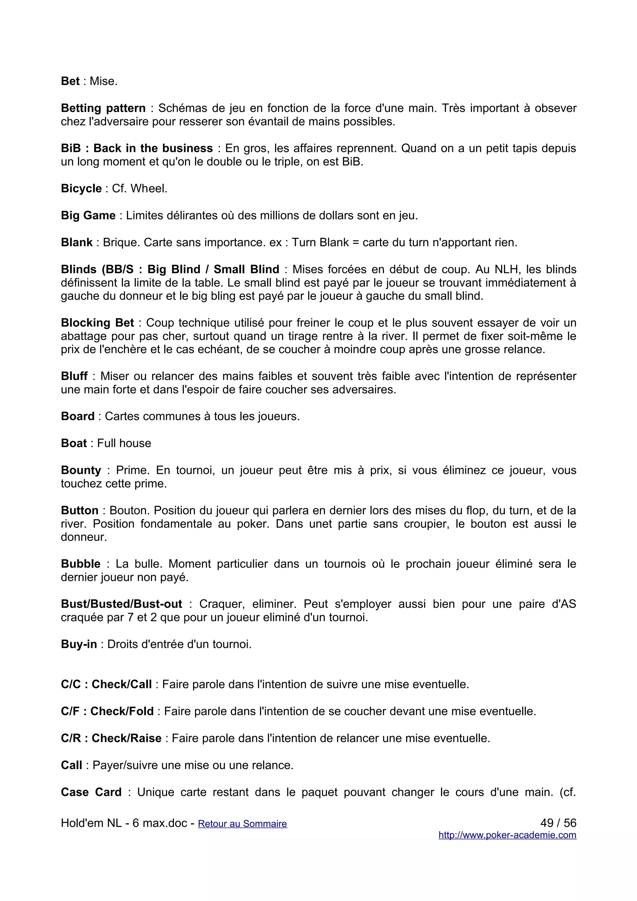 Bet : Mise.

Betting pattern : Schémas de jeu en fonction de la force d'une main. Très important à obsever
chez l'adversaire pour resserer son évantail de mains possibles.

BiB : Back in the business : En gros, les affaires reprennent. Quand on a un petit tapis depuis
un long moment et qu'on le double ou le triple, on est BiB.

Bicycle : Cf. Wheel.

Big Game : Limites délirantes où des millions de dollars sont en jeu.

Blank : Brique. Carte sans importance. ex : Turn Blank = carte du turn n'apportant rien.

Blinds (BB/S : Big Blind / Small Blind : Mises forcées en début de coup. Au NLH, les blinds
définissent la limite de la table. Le small blind est payé par le joueur se trouvant immédiatement à
gauche du donneur et le big bling est payé par le joueur à gauche du small blind.

Blocking Bet : Coup technique utilisé pour freiner le coup et le plus souvent essayer de voir un
abattage pour pas cher, surtout quand un tirage rentre à la river. Il permet de fixer soit-même le
prix de l'enchère et le cas echéant, de se coucher à moindre coup après une grosse relance.

Bluff : Miser ou relancer des mains faibles et souvent très faible avec l'intention de représenter
une main forte et dans l'espoir de faire coucher ses adversaires.

Board : Cartes communes à tous les joueurs.

Boat : Full house

Bounty : Prime. En tournoi, un joueur peut être mis à prix, si vous éliminez ce joueur, vous
touchez cette prime.

Button : Bouton. Position du joueur qui parlera en dernier lors des mises du flop, du turn, et de la
river. Position fondamentale au poker. Dans unet partie sans croupier, le bouton est aussi le
donneur.

Bubble : La bulle. Moment particulier dans un tournois où le prochain joueur éliminé sera le
dernier joueur non payé.

Bust/Busted/Bust-out : Craquer, eliminer. Peut s'employer aussi bien pour une paire d'AS
craquée par 7 et 2 que pour un joueur eliminé d'un tournoi.

Buy-in : Droits d'entrée d'un tournoi.


C/C : Check/Call : Faire parole dans l'intention de suivre une mise eventuelle.

C/F : Check/Fold : Faire parole dans l'intention de se coucher devant une mise eventuelle.

C/R : Check/Raise : Faire parole dans l'intention de relancer une mise eventuelle.

Call : Payer/suivre une mise ou une relance.

Case Card : Unique carte restant dans le paquet pouvant changer le cours d'une main. (cf.

Hold'em NL - 6 max.doc - Retour au Sommaire                                                   49 / 56
                                                                         http://www.poker-academie.com
 