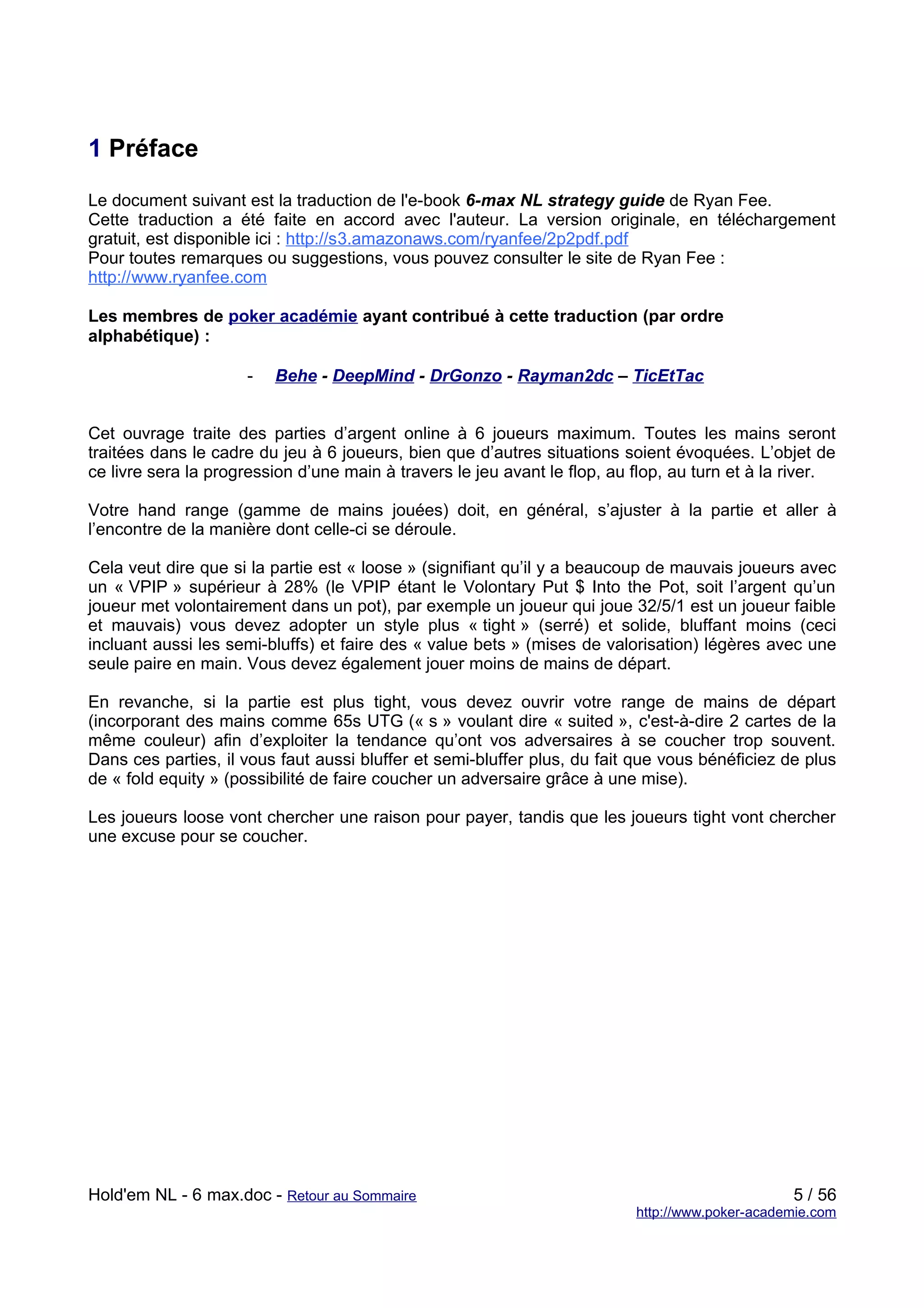 1 Préface
Le document suivant est la traduction de l'e-book 6-max NL strategy guide de Ryan Fee.
Cette traduction a été faite en accord avec l'auteur. La version originale, en téléchargement
gratuit, est disponible ici : http://s3.amazonaws.com/ryanfee/2p2pdf.pdf
Pour toutes remarques ou suggestions, vous pouvez consulter le site de Ryan Fee :
http://www.ryanfee.com

Les membres de poker académie ayant contribué à cette traduction (par ordre
alphabétique) :

                     -   Behe - DeepMind - DrGonzo - Rayman2dc – TicEtTac


Cet ouvrage traite des parties d’argent online à 6 joueurs maximum. Toutes les mains seront
traitées dans le cadre du jeu à 6 joueurs, bien que d’autres situations soient évoquées. L’objet de
ce livre sera la progression d’une main à travers le jeu avant le flop, au flop, au turn et à la river.

Votre hand range (gamme de mains jouées) doit, en général, s’ajuster à la partie et aller à
l’encontre de la manière dont celle-ci se déroule.

Cela veut dire que si la partie est « loose » (signifiant qu’il y a beaucoup de mauvais joueurs avec
un « VPIP » supérieur à 28% (le VPIP étant le Volontary Put $ Into the Pot, soit l’argent qu’un
joueur met volontairement dans un pot), par exemple un joueur qui joue 32/5/1 est un joueur faible
et mauvais) vous devez adopter un style plus « tight » (serré) et solide, bluffant moins (ceci
incluant aussi les semi-bluffs) et faire des « value bets » (mises de valorisation) légères avec une
seule paire en main. Vous devez également jouer moins de mains de départ.

En revanche, si la partie est plus tight, vous devez ouvrir votre range de mains de départ
(incorporant des mains comme 65s UTG (« s » voulant dire « suited », c'est-à-dire 2 cartes de la
même couleur) afin d’exploiter la tendance qu’ont vos adversaires à se coucher trop souvent.
Dans ces parties, il vous faut aussi bluffer et semi-bluffer plus, du fait que vous bénéficiez de plus
de « fold equity » (possibilité de faire coucher un adversaire grâce à une mise).

Les joueurs loose vont chercher une raison pour payer, tandis que les joueurs tight vont chercher
une excuse pour se coucher.




Hold'em NL - 6 max.doc - Retour au Sommaire                                                      5 / 56
                                                                           http://www.poker-academie.com
 