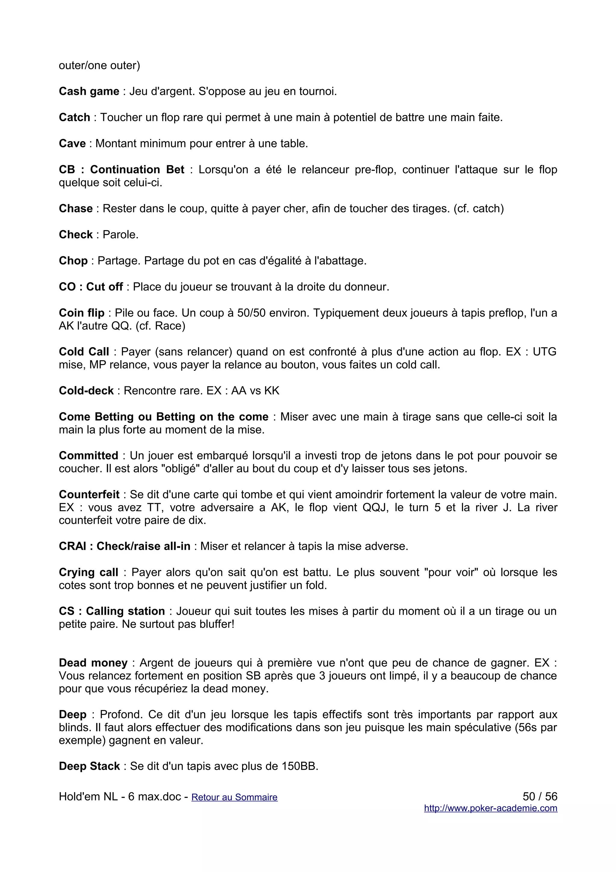 outer/one outer)

Cash game : Jeu d'argent. S'oppose au jeu en tournoi.

Catch : Toucher un flop rare qui permet à une main à potentiel de battre une main faite.

Cave : Montant minimum pour entrer à une table.

CB : Continuation Bet : Lorsqu'on a été le relanceur pre-flop, continuer l'attaque sur le flop
quelque soit celui-ci.

Chase : Rester dans le coup, quitte à payer cher, afin de toucher des tirages. (cf. catch)

Check : Parole.

Chop : Partage. Partage du pot en cas d'égalité à l'abattage.

CO : Cut off : Place du joueur se trouvant à la droite du donneur.

Coin flip : Pile ou face. Un coup à 50/50 environ. Typiquement deux joueurs à tapis preflop, l'un a
AK l'autre QQ. (cf. Race)

Cold Call : Payer (sans relancer) quand on est confronté à plus d'une action au flop. EX : UTG
mise, MP relance, vous payer la relance au bouton, vous faites un cold call.

Cold-deck : Rencontre rare. EX : AA vs KK

Come Betting ou Betting on the come : Miser avec une main à tirage sans que celle-ci soit la
main la plus forte au moment de la mise.

Committed : Un jouer est embarqué lorsqu'il a investi trop de jetons dans le pot pour pouvoir se
coucher. Il est alors "obligé" d'aller au bout du coup et d'y laisser tous ses jetons.

Counterfeit : Se dit d'une carte qui tombe et qui vient amoindrir fortement la valeur de votre main.
EX : vous avez TT, votre adversaire a AK, le flop vient QQJ, le turn 5 et la river J. La river
counterfeit votre paire de dix.

CRAI : Check/raise all-in : Miser et relancer à tapis la mise adverse.

Crying call : Payer alors qu'on sait qu'on est battu. Le plus souvent "pour voir" où lorsque les
cotes sont trop bonnes et ne peuvent justifier un fold.

CS : Calling station : Joueur qui suit toutes les mises à partir du moment où il a un tirage ou un
petite paire. Ne surtout pas bluffer!


Dead money : Argent de joueurs qui à première vue n'ont que peu de chance de gagner. EX :
Vous relancez fortement en position SB après que 3 joueurs ont limpé, il y a beaucoup de chance
pour que vous récupériez la dead money.

Deep : Profond. Ce dit d'un jeu lorsque les tapis effectifs sont très importants par rapport aux
blinds. Il faut alors effectuer des modifications dans son jeu puisque les main spéculative (56s par
exemple) gagnent en valeur.

Deep Stack : Se dit d'un tapis avec plus de 150BB.

Hold'em NL - 6 max.doc - Retour au Sommaire                                                   50 / 56
                                                                         http://www.poker-academie.com
 