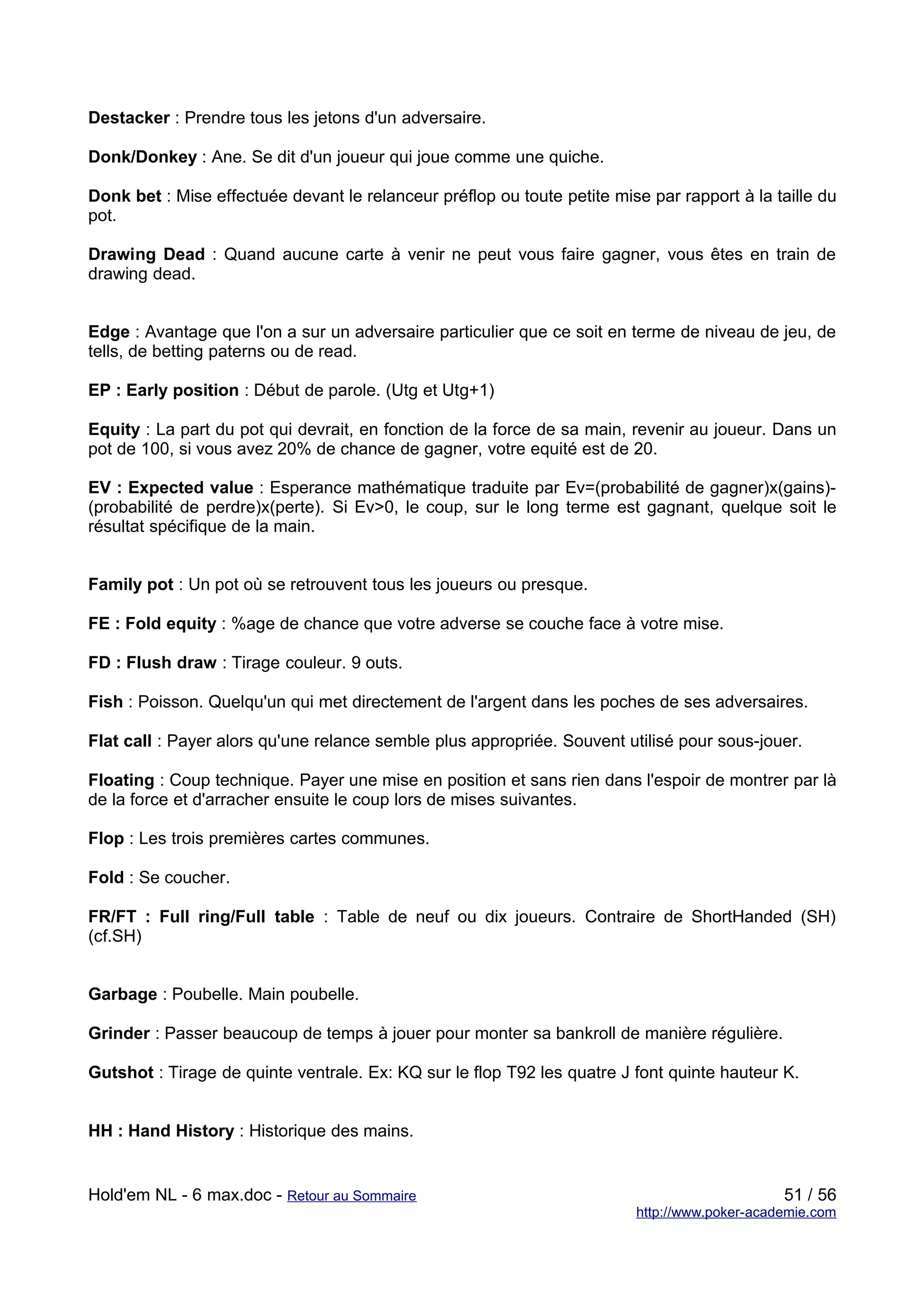 Destacker : Prendre tous les jetons d'un adversaire.

Donk/Donkey : Ane. Se dit d'un joueur qui joue comme une quiche.

Donk bet : Mise effectuée devant le relanceur préflop ou toute petite mise par rapport à la taille du
pot.

Drawing Dead : Quand aucune carte à venir ne peut vous faire gagner, vous êtes en train de
drawing dead.


Edge : Avantage que l'on a sur un adversaire particulier que ce soit en terme de niveau de jeu, de
tells, de betting paterns ou de read.

EP : Early position : Début de parole. (Utg et Utg+1)

Equity : La part du pot qui devrait, en fonction de la force de sa main, revenir au joueur. Dans un
pot de 100, si vous avez 20% de chance de gagner, votre equité est de 20.

EV : Expected value : Esperance mathématique traduite par Ev=(probabilité de gagner)x(gains)-
(probabilité de perdre)x(perte). Si Ev>0, le coup, sur le long terme est gagnant, quelque soit le
résultat spécifique de la main.


Family pot : Un pot où se retrouvent tous les joueurs ou presque.

FE : Fold equity : %age de chance que votre adverse se couche face à votre mise.

FD : Flush draw : Tirage couleur. 9 outs.

Fish : Poisson. Quelqu'un qui met directement de l'argent dans les poches de ses adversaires.

Flat call : Payer alors qu'une relance semble plus appropriée. Souvent utilisé pour sous-jouer.

Floating : Coup technique. Payer une mise en position et sans rien dans l'espoir de montrer par là
de la force et d'arracher ensuite le coup lors de mises suivantes.

Flop : Les trois premières cartes communes.

Fold : Se coucher.

FR/FT : Full ring/Full table : Table de neuf ou dix joueurs. Contraire de ShortHanded (SH)
(cf.SH)


Garbage : Poubelle. Main poubelle.

Grinder : Passer beaucoup de temps à jouer pour monter sa bankroll de manière régulière.

Gutshot : Tirage de quinte ventrale. Ex: KQ sur le flop T92 les quatre J font quinte hauteur K.


HH : Hand History : Historique des mains.


Hold'em NL - 6 max.doc - Retour au Sommaire                                                   51 / 56
                                                                         http://www.poker-academie.com
 