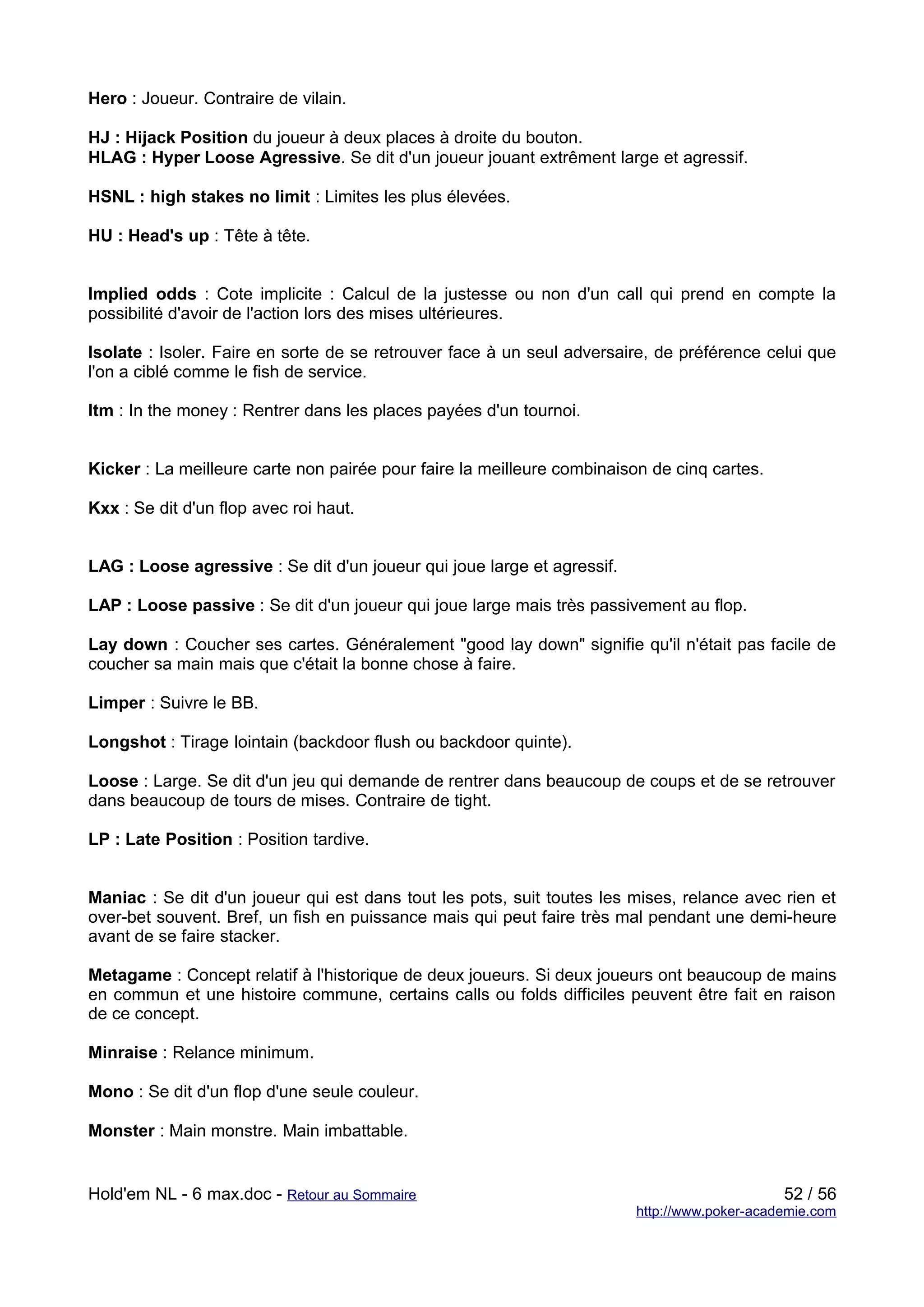 Hero : Joueur. Contraire de vilain.

HJ : Hijack Position du joueur à deux places à droite du bouton.
HLAG : Hyper Loose Agressive. Se dit d'un joueur jouant extrêment large et agressif.

HSNL : high stakes no limit : Limites les plus élevées.

HU : Head's up : Tête à tête.


Implied odds : Cote implicite : Calcul de la justesse ou non d'un call qui prend en compte la
possibilité d'avoir de l'action lors des mises ultérieures.

Isolate : Isoler. Faire en sorte de se retrouver face à un seul adversaire, de préférence celui que
l'on a ciblé comme le fish de service.

Itm : In the money : Rentrer dans les places payées d'un tournoi.


Kicker : La meilleure carte non pairée pour faire la meilleure combinaison de cinq cartes.

Kxx : Se dit d'un flop avec roi haut.


LAG : Loose agressive : Se dit d'un joueur qui joue large et agressif.

LAP : Loose passive : Se dit d'un joueur qui joue large mais très passivement au flop.

Lay down : Coucher ses cartes. Généralement "good lay down" signifie qu'il n'était pas facile de
coucher sa main mais que c'était la bonne chose à faire.

Limper : Suivre le BB.

Longshot : Tirage lointain (backdoor flush ou backdoor quinte).

Loose : Large. Se dit d'un jeu qui demande de rentrer dans beaucoup de coups et de se retrouver
dans beaucoup de tours de mises. Contraire de tight.

LP : Late Position : Position tardive.


Maniac : Se dit d'un joueur qui est dans tout les pots, suit toutes les mises, relance avec rien et
over-bet souvent. Bref, un fish en puissance mais qui peut faire très mal pendant une demi-heure
avant de se faire stacker.

Metagame : Concept relatif à l'historique de deux joueurs. Si deux joueurs ont beaucoup de mains
en commun et une histoire commune, certains calls ou folds difficiles peuvent être fait en raison
de ce concept.

Minraise : Relance minimum.

Mono : Se dit d'un flop d'une seule couleur.

Monster : Main monstre. Main imbattable.


Hold'em NL - 6 max.doc - Retour au Sommaire                                                   52 / 56
                                                                         http://www.poker-academie.com
 