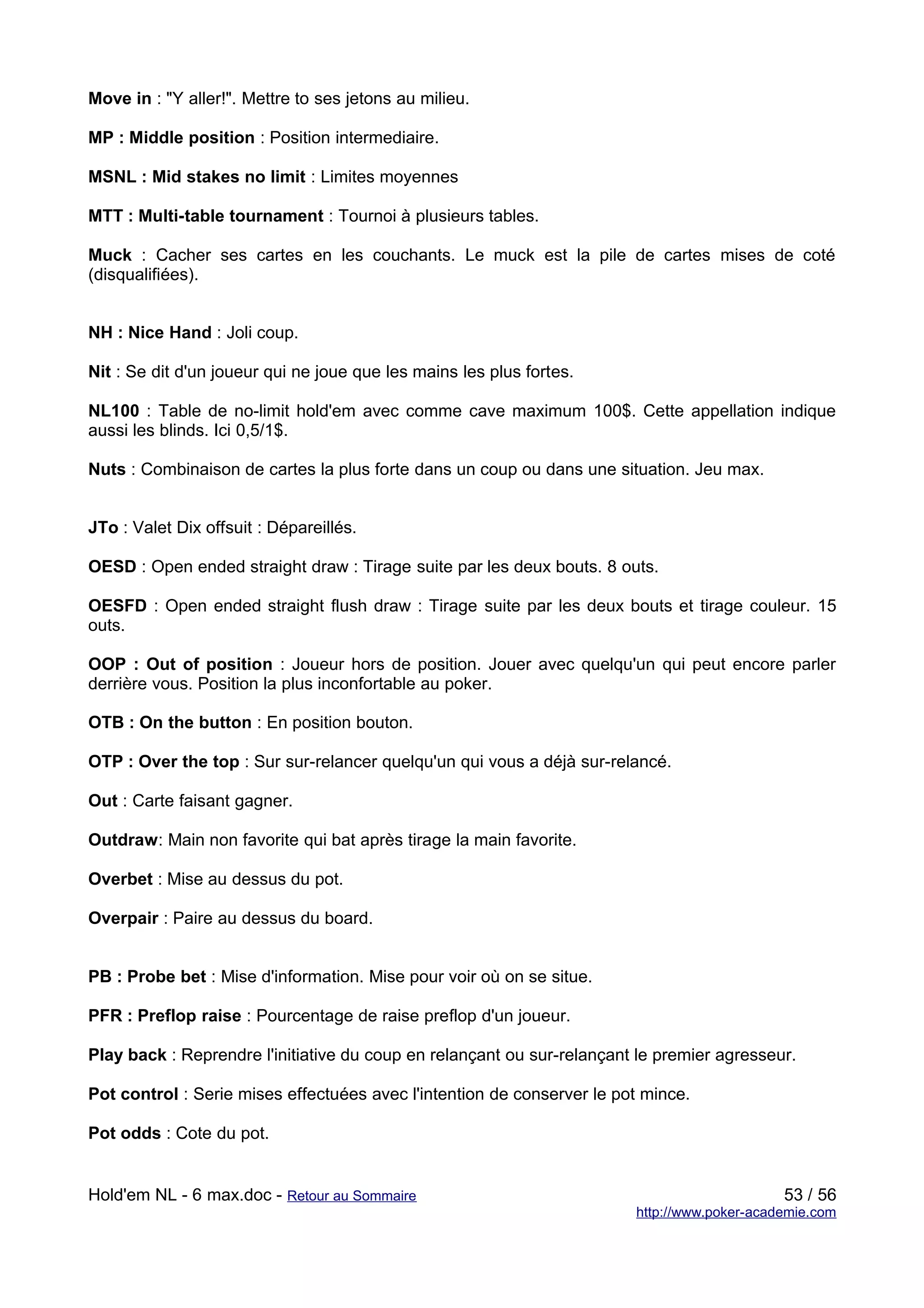Move in : "Y aller!". Mettre to ses jetons au milieu.

MP : Middle position : Position intermediaire.

MSNL : Mid stakes no limit : Limites moyennes

MTT : Multi-table tournament : Tournoi à plusieurs tables.

Muck : Cacher ses cartes en les couchants. Le muck est la pile de cartes mises de coté
(disqualifiées).


NH : Nice Hand : Joli coup.

Nit : Se dit d'un joueur qui ne joue que les mains les plus fortes.

NL100 : Table de no-limit hold'em avec comme cave maximum 100$. Cette appellation indique
aussi les blinds. Ici 0,5/1$.

Nuts : Combinaison de cartes la plus forte dans un coup ou dans une situation. Jeu max.


JTo : Valet Dix offsuit : Dépareillés.

OESD : Open ended straight draw : Tirage suite par les deux bouts. 8 outs.

OESFD : Open ended straight flush draw : Tirage suite par les deux bouts et tirage couleur. 15
outs.

OOP : Out of position : Joueur hors de position. Jouer avec quelqu'un qui peut encore parler
derrière vous. Position la plus inconfortable au poker.

OTB : On the button : En position bouton.

OTP : Over the top : Sur sur-relancer quelqu'un qui vous a déjà sur-relancé.

Out : Carte faisant gagner.

Outdraw: Main non favorite qui bat après tirage la main favorite.

Overbet : Mise au dessus du pot.

Overpair : Paire au dessus du board.


PB : Probe bet : Mise d'information. Mise pour voir où on se situe.

PFR : Preflop raise : Pourcentage de raise preflop d'un joueur.

Play back : Reprendre l'initiative du coup en relançant ou sur-relançant le premier agresseur.

Pot control : Serie mises effectuées avec l'intention de conserver le pot mince.

Pot odds : Cote du pot.


Hold'em NL - 6 max.doc - Retour au Sommaire                                                  53 / 56
                                                                        http://www.poker-academie.com
 