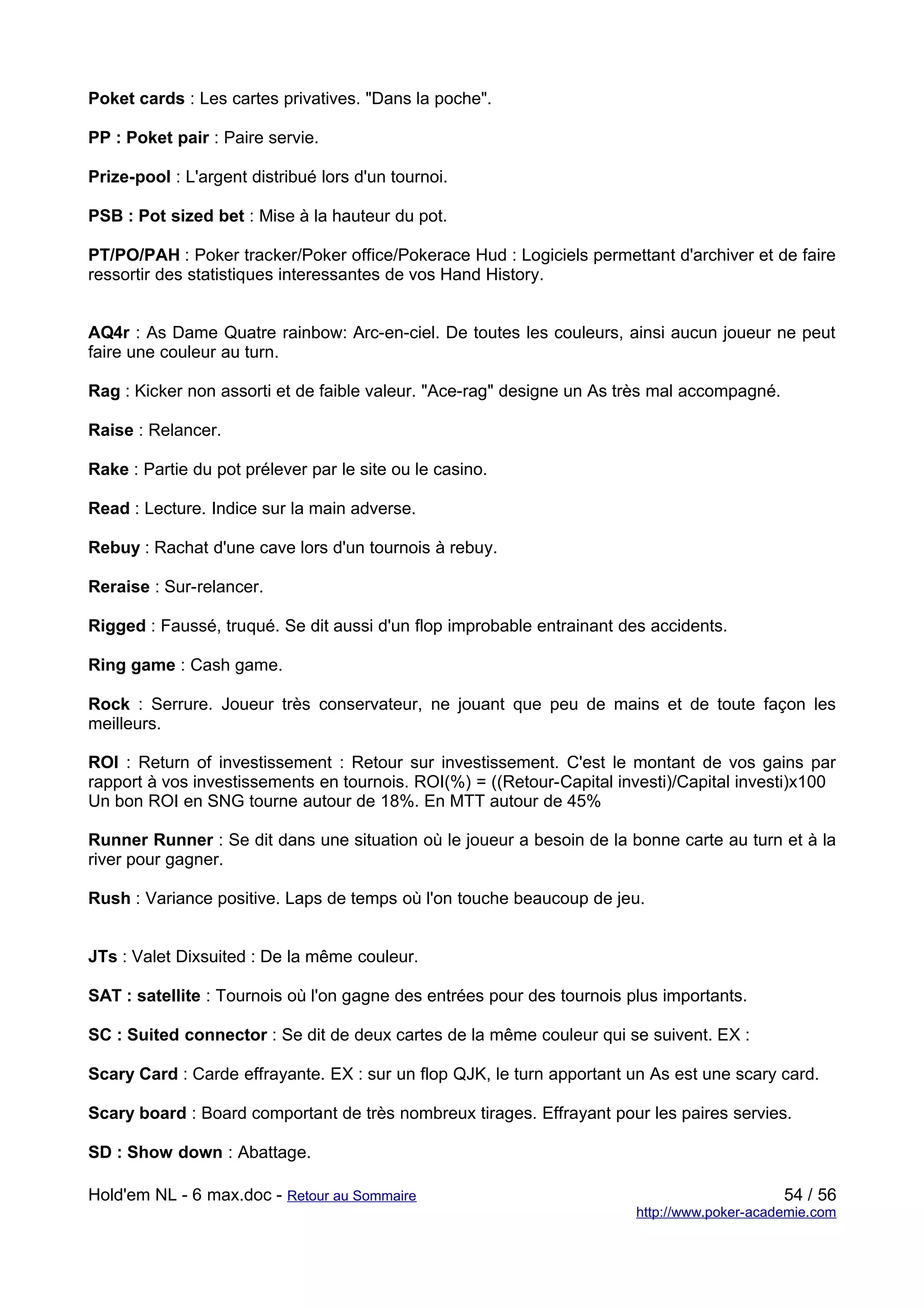 Poket cards : Les cartes privatives. "Dans la poche".

PP : Poket pair : Paire servie.

Prize-pool : L'argent distribué lors d'un tournoi.

PSB : Pot sized bet : Mise à la hauteur du pot.

PT/PO/PAH : Poker tracker/Poker office/Pokerace Hud : Logiciels permettant d'archiver et de faire
ressortir des statistiques interessantes de vos Hand History.


AQ4r : As Dame Quatre rainbow: Arc-en-ciel. De toutes les couleurs, ainsi aucun joueur ne peut
faire une couleur au turn.

Rag : Kicker non assorti et de faible valeur. "Ace-rag" designe un As très mal accompagné.

Raise : Relancer.

Rake : Partie du pot prélever par le site ou le casino.

Read : Lecture. Indice sur la main adverse.

Rebuy : Rachat d'une cave lors d'un tournois à rebuy.

Reraise : Sur-relancer.

Rigged : Faussé, truqué. Se dit aussi d'un flop improbable entrainant des accidents.

Ring game : Cash game.

Rock : Serrure. Joueur très conservateur, ne jouant que peu de mains et de toute façon les
meilleurs.

ROI : Return of investissement : Retour sur investissement. C'est le montant de vos gains par
rapport à vos investissements en tournois. ROI(%) = ((Retour-Capital investi)/Capital investi)x100
Un bon ROI en SNG tourne autour de 18%. En MTT autour de 45%

Runner Runner : Se dit dans une situation où le joueur a besoin de la bonne carte au turn et à la
river pour gagner.

Rush : Variance positive. Laps de temps où l'on touche beaucoup de jeu.


JTs : Valet Dixsuited : De la même couleur.

SAT : satellite : Tournois où l'on gagne des entrées pour des tournois plus importants.

SC : Suited connector : Se dit de deux cartes de la même couleur qui se suivent. EX :

Scary Card : Carde effrayante. EX : sur un flop QJK, le turn apportant un As est une scary card.

Scary board : Board comportant de très nombreux tirages. Effrayant pour les paires servies.

SD : Show down : Abattage.

Hold'em NL - 6 max.doc - Retour au Sommaire                                                  54 / 56
                                                                        http://www.poker-academie.com
 