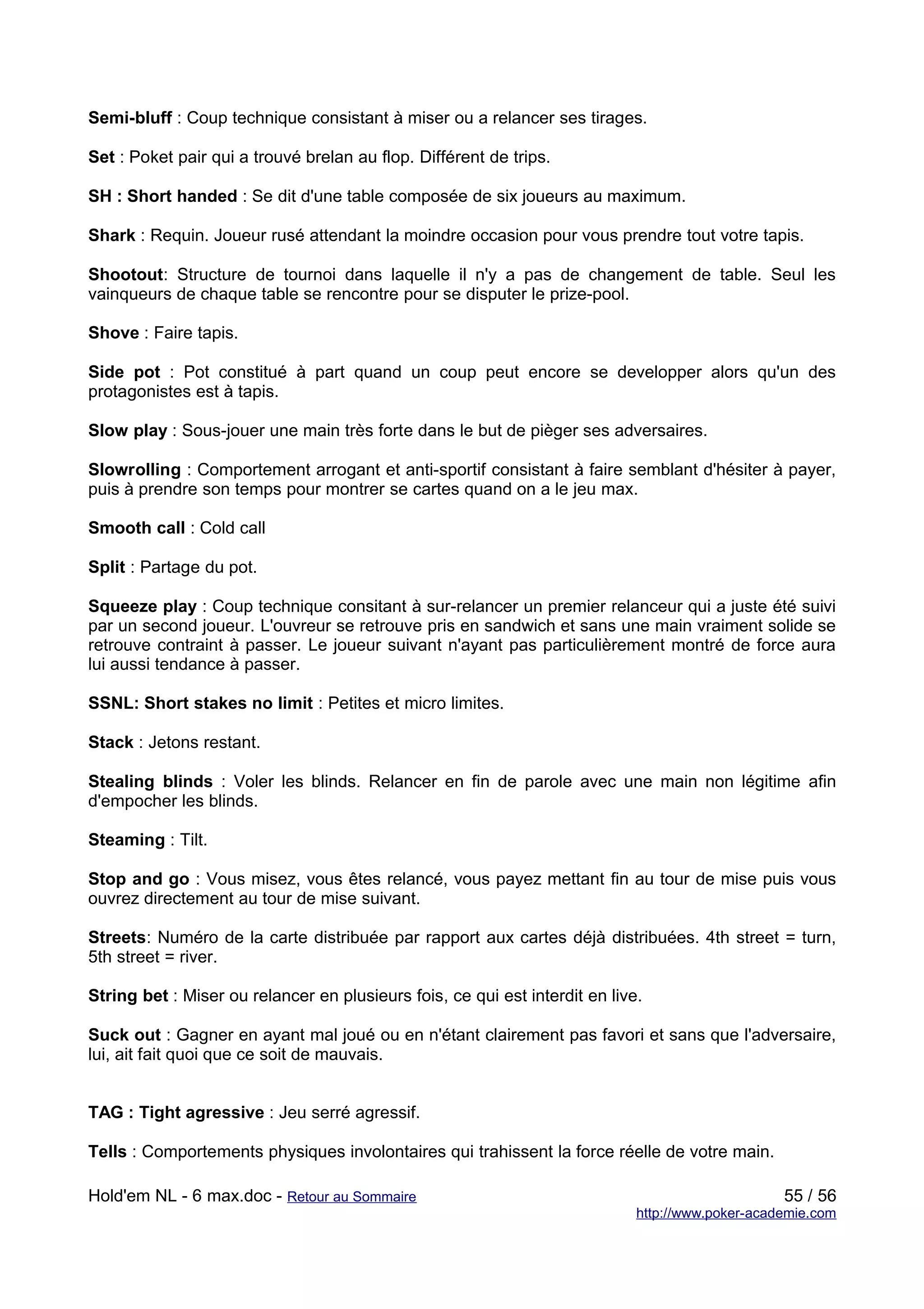 Semi-bluff : Coup technique consistant à miser ou a relancer ses tirages.

Set : Poket pair qui a trouvé brelan au flop. Différent de trips.

SH : Short handed : Se dit d'une table composée de six joueurs au maximum.

Shark : Requin. Joueur rusé attendant la moindre occasion pour vous prendre tout votre tapis.

Shootout: Structure de tournoi dans laquelle il n'y a pas de changement de table. Seul les
vainqueurs de chaque table se rencontre pour se disputer le prize-pool.

Shove : Faire tapis.

Side pot : Pot constitué à part quand un coup peut encore se developper alors qu'un des
protagonistes est à tapis.

Slow play : Sous-jouer une main très forte dans le but de pièger ses adversaires.

Slowrolling : Comportement arrogant et anti-sportif consistant à faire semblant d'hésiter à payer,
puis à prendre son temps pour montrer se cartes quand on a le jeu max.

Smooth call : Cold call

Split : Partage du pot.

Squeeze play : Coup technique consitant à sur-relancer un premier relanceur qui a juste été suivi
par un second joueur. L'ouvreur se retrouve pris en sandwich et sans une main vraiment solide se
retrouve contraint à passer. Le joueur suivant n'ayant pas particulièrement montré de force aura
lui aussi tendance à passer.

SSNL: Short stakes no limit : Petites et micro limites.

Stack : Jetons restant.

Stealing blinds : Voler les blinds. Relancer en fin de parole avec une main non légitime afin
d'empocher les blinds.

Steaming : Tilt.

Stop and go : Vous misez, vous êtes relancé, vous payez mettant fin au tour de mise puis vous
ouvrez directement au tour de mise suivant.

Streets: Numéro de la carte distribuée par rapport aux cartes déjà distribuées. 4th street = turn,
5th street = river.

String bet : Miser ou relancer en plusieurs fois, ce qui est interdit en live.

Suck out : Gagner en ayant mal joué ou en n'étant clairement pas favori et sans que l'adversaire,
lui, ait fait quoi que ce soit de mauvais.


TAG : Tight agressive : Jeu serré agressif.

Tells : Comportements physiques involontaires qui trahissent la force réelle de votre main.

Hold'em NL - 6 max.doc - Retour au Sommaire                                                       55 / 56
                                                                             http://www.poker-academie.com
 