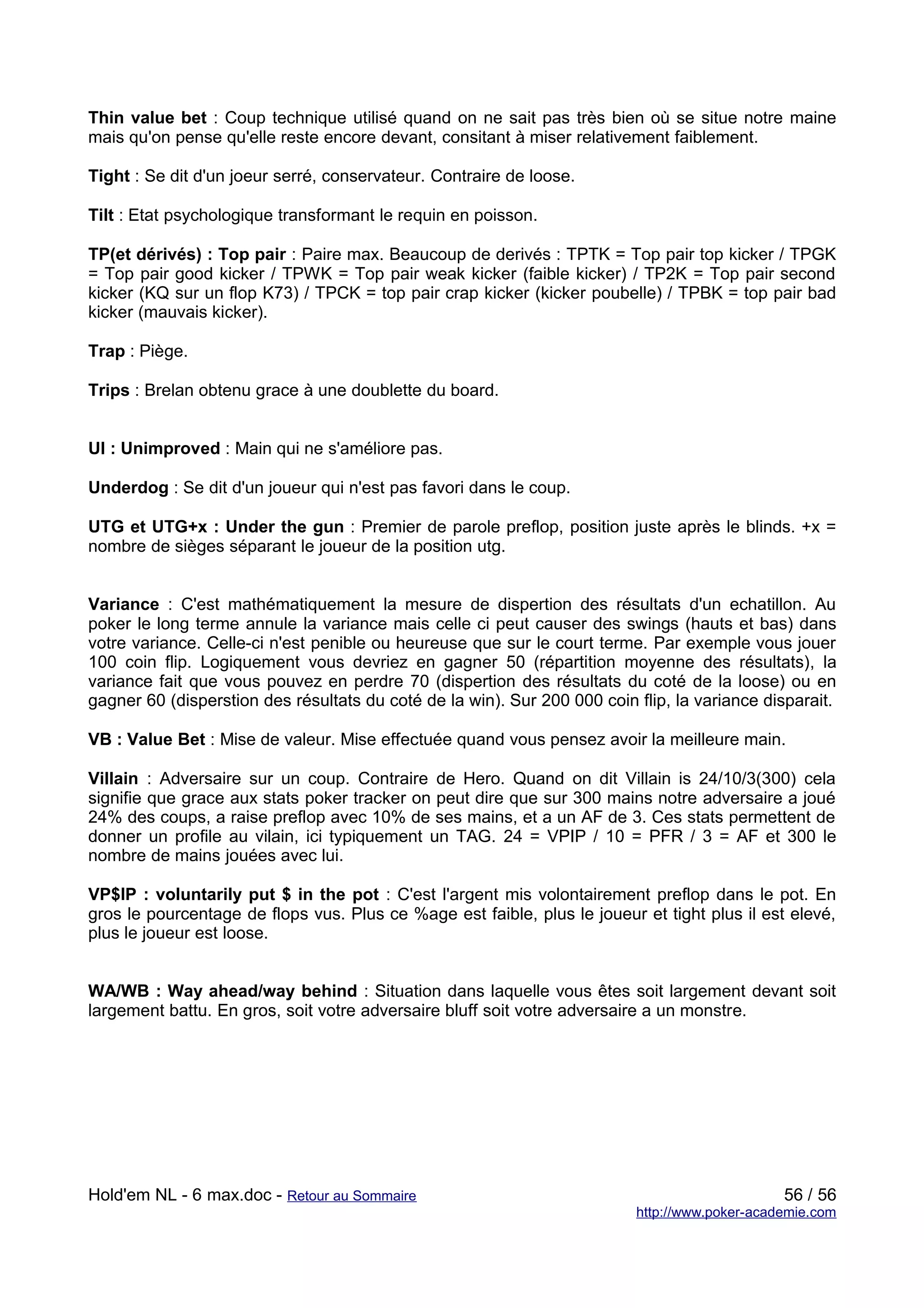 Thin value bet : Coup technique utilisé quand on ne sait pas très bien où se situe notre maine
mais qu'on pense qu'elle reste encore devant, consitant à miser relativement faiblement.

Tight : Se dit d'un joeur serré, conservateur. Contraire de loose.

Tilt : Etat psychologique transformant le requin en poisson.

TP(et dérivés) : Top pair : Paire max. Beaucoup de derivés : TPTK = Top pair top kicker / TPGK
= Top pair good kicker / TPWK = Top pair weak kicker (faible kicker) / TP2K = Top pair second
kicker (KQ sur un flop K73) / TPCK = top pair crap kicker (kicker poubelle) / TPBK = top pair bad
kicker (mauvais kicker).

Trap : Piège.

Trips : Brelan obtenu grace à une doublette du board.


UI : Unimproved : Main qui ne s'améliore pas.

Underdog : Se dit d'un joueur qui n'est pas favori dans le coup.

UTG et UTG+x : Under the gun : Premier de parole preflop, position juste après le blinds. +x =
nombre de sièges séparant le joueur de la position utg.


Variance : C'est mathématiquement la mesure de dispertion des résultats d'un echatillon. Au
poker le long terme annule la variance mais celle ci peut causer des swings (hauts et bas) dans
votre variance. Celle-ci n'est penible ou heureuse que sur le court terme. Par exemple vous jouer
100 coin flip. Logiquement vous devriez en gagner 50 (répartition moyenne des résultats), la
variance fait que vous pouvez en perdre 70 (dispertion des résultats du coté de la loose) ou en
gagner 60 (disperstion des résultats du coté de la win). Sur 200 000 coin flip, la variance disparait.

VB : Value Bet : Mise de valeur. Mise effectuée quand vous pensez avoir la meilleure main.

Villain : Adversaire sur un coup. Contraire de Hero. Quand on dit Villain is 24/10/3(300) cela
signifie que grace aux stats poker tracker on peut dire que sur 300 mains notre adversaire a joué
24% des coups, a raise preflop avec 10% de ses mains, et a un AF de 3. Ces stats permettent de
donner un profile au vilain, ici typiquement un TAG. 24 = VPIP / 10 = PFR / 3 = AF et 300 le
nombre de mains jouées avec lui.

VP$IP : voluntarily put $ in the pot : C'est l'argent mis volontairement preflop dans le pot. En
gros le pourcentage de flops vus. Plus ce %age est faible, plus le joueur et tight plus il est elevé,
plus le joueur est loose.


WA/WB : Way ahead/way behind : Situation dans laquelle vous êtes soit largement devant soit
largement battu. En gros, soit votre adversaire bluff soit votre adversaire a un monstre.




Hold'em NL - 6 max.doc - Retour au Sommaire                                                    56 / 56
                                                                          http://www.poker-academie.com
 