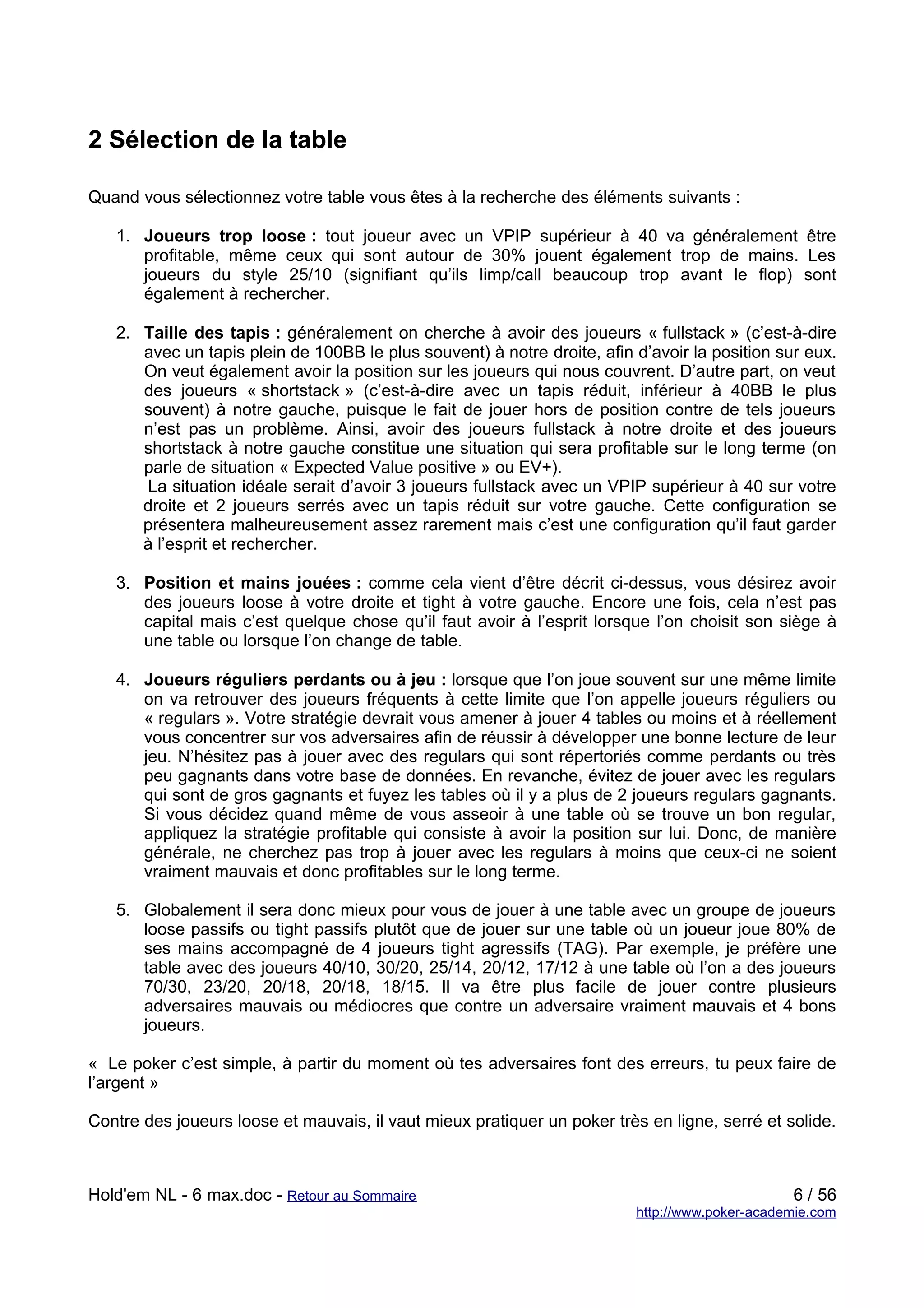 2 Sélection de la table

Quand vous sélectionnez votre table vous êtes à la recherche des éléments suivants :

   1. Joueurs trop loose : tout joueur avec un VPIP supérieur à 40 va généralement être
      profitable, même ceux qui sont autour de 30% jouent également trop de mains. Les
      joueurs du style 25/10 (signifiant qu’ils limp/call beaucoup trop avant le flop) sont
      également à rechercher.

   2. Taille des tapis : généralement on cherche à avoir des joueurs « fullstack » (c’est-à-dire
      avec un tapis plein de 100BB le plus souvent) à notre droite, afin d’avoir la position sur eux.
      On veut également avoir la position sur les joueurs qui nous couvrent. D’autre part, on veut
      des joueurs « shortstack » (c’est-à-dire avec un tapis réduit, inférieur à 40BB le plus
      souvent) à notre gauche, puisque le fait de jouer hors de position contre de tels joueurs
      n’est pas un problème. Ainsi, avoir des joueurs fullstack à notre droite et des joueurs
      shortstack à notre gauche constitue une situation qui sera profitable sur le long terme (on
      parle de situation « Expected Value positive » ou EV+).
      La situation idéale serait d’avoir 3 joueurs fullstack avec un VPIP supérieur à 40 sur votre
      droite et 2 joueurs serrés avec un tapis réduit sur votre gauche. Cette configuration se
      présentera malheureusement assez rarement mais c’est une configuration qu’il faut garder
      à l’esprit et rechercher.

   3. Position et mains jouées : comme cela vient d’être décrit ci-dessus, vous désirez avoir
      des joueurs loose à votre droite et tight à votre gauche. Encore une fois, cela n’est pas
      capital mais c’est quelque chose qu’il faut avoir à l’esprit lorsque l’on choisit son siège à
      une table ou lorsque l’on change de table.

   4. Joueurs réguliers perdants ou à jeu : lorsque que l’on joue souvent sur une même limite
      on va retrouver des joueurs fréquents à cette limite que l’on appelle joueurs réguliers ou
      « regulars ». Votre stratégie devrait vous amener à jouer 4 tables ou moins et à réellement
      vous concentrer sur vos adversaires afin de réussir à développer une bonne lecture de leur
      jeu. N’hésitez pas à jouer avec des regulars qui sont répertoriés comme perdants ou très
      peu gagnants dans votre base de données. En revanche, évitez de jouer avec les regulars
      qui sont de gros gagnants et fuyez les tables où il y a plus de 2 joueurs regulars gagnants.
      Si vous décidez quand même de vous asseoir à une table où se trouve un bon regular,
      appliquez la stratégie profitable qui consiste à avoir la position sur lui. Donc, de manière
      générale, ne cherchez pas trop à jouer avec les regulars à moins que ceux-ci ne soient
      vraiment mauvais et donc profitables sur le long terme.

   5. Globalement il sera donc mieux pour vous de jouer à une table avec un groupe de joueurs
      loose passifs ou tight passifs plutôt que de jouer sur une table où un joueur joue 80% de
      ses mains accompagné de 4 joueurs tight agressifs (TAG). Par exemple, je préfère une
      table avec des joueurs 40/10, 30/20, 25/14, 20/12, 17/12 à une table où l’on a des joueurs
      70/30, 23/20, 20/18, 20/18, 18/15. Il va être plus facile de jouer contre plusieurs
      adversaires mauvais ou médiocres que contre un adversaire vraiment mauvais et 4 bons
      joueurs.

« Le poker c’est simple, à partir du moment où tes adversaires font des erreurs, tu peux faire de
l’argent »

Contre des joueurs loose et mauvais, il vaut mieux pratiquer un poker très en ligne, serré et solide.



Hold'em NL - 6 max.doc - Retour au Sommaire                                                     6 / 56
                                                                          http://www.poker-academie.com
 