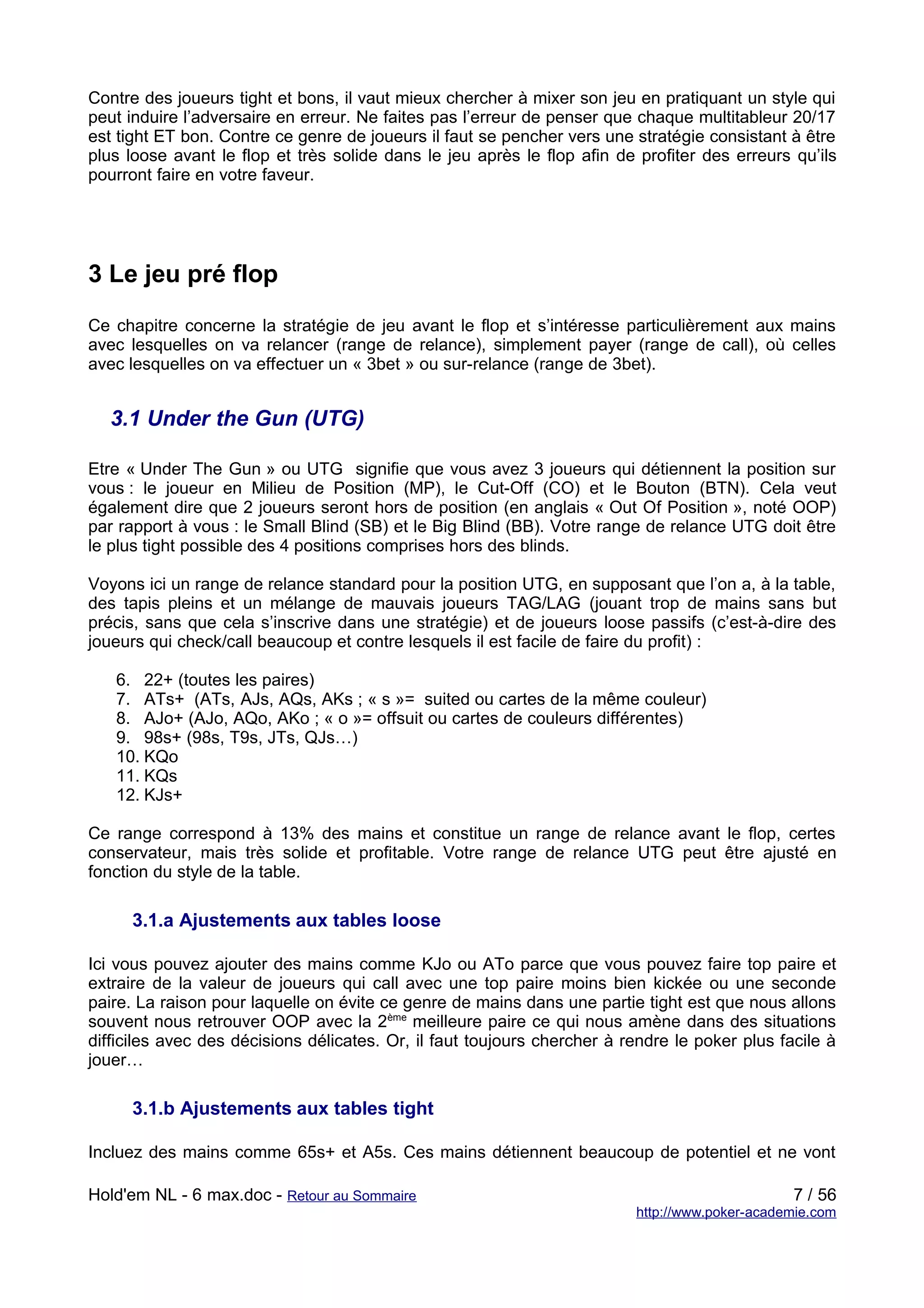 Contre des joueurs tight et bons, il vaut mieux chercher à mixer son jeu en pratiquant un style qui
peut induire l’adversaire en erreur. Ne faites pas l’erreur de penser que chaque multitableur 20/17
est tight ET bon. Contre ce genre de joueurs il faut se pencher vers une stratégie consistant à être
plus loose avant le flop et très solide dans le jeu après le flop afin de profiter des erreurs qu’ils
pourront faire en votre faveur.




3 Le jeu pré flop
Ce chapitre concerne la stratégie de jeu avant le flop et s’intéresse particulièrement aux mains
avec lesquelles on va relancer (range de relance), simplement payer (range de call), où celles
avec lesquelles on va effectuer un « 3bet » ou sur-relance (range de 3bet).


   3.1 Under the Gun (UTG)

Etre « Under The Gun » ou UTG signifie que vous avez 3 joueurs qui détiennent la position sur
vous : le joueur en Milieu de Position (MP), le Cut-Off (CO) et le Bouton (BTN). Cela veut
également dire que 2 joueurs seront hors de position (en anglais « Out Of Position », noté OOP)
par rapport à vous : le Small Blind (SB) et le Big Blind (BB). Votre range de relance UTG doit être
le plus tight possible des 4 positions comprises hors des blinds.

Voyons ici un range de relance standard pour la position UTG, en supposant que l’on a, à la table,
des tapis pleins et un mélange de mauvais joueurs TAG/LAG (jouant trop de mains sans but
précis, sans que cela s’inscrive dans une stratégie) et de joueurs loose passifs (c’est-à-dire des
joueurs qui check/call beaucoup et contre lesquels il est facile de faire du profit) :

   6. 22+ (toutes les paires)
   7. ATs+ (ATs, AJs, AQs, AKs ; « s »= suited ou cartes de la même couleur)
   8. AJo+ (AJo, AQo, AKo ; « o »= offsuit ou cartes de couleurs différentes)
   9. 98s+ (98s, T9s, JTs, QJs…)
   10. KQo
   11. KQs
   12. KJs+

Ce range correspond à 13% des mains et constitue un range de relance avant le flop, certes
conservateur, mais très solide et profitable. Votre range de relance UTG peut être ajusté en
fonction du style de la table.

      3.1.a Ajustements aux tables loose

Ici vous pouvez ajouter des mains comme KJo ou ATo parce que vous pouvez faire top paire et
extraire de la valeur de joueurs qui call avec une top paire moins bien kickée ou une seconde
paire. La raison pour laquelle on évite ce genre de mains dans une partie tight est que nous allons
souvent nous retrouver OOP avec la 2ème meilleure paire ce qui nous amène dans des situations
difficiles avec des décisions délicates. Or, il faut toujours chercher à rendre le poker plus facile à
jouer…

      3.1.b Ajustements aux tables tight

Incluez des mains comme 65s+ et A5s. Ces mains détiennent beaucoup de potentiel et ne vont

Hold'em NL - 6 max.doc - Retour au Sommaire                                                     7 / 56
                                                                          http://www.poker-academie.com
 