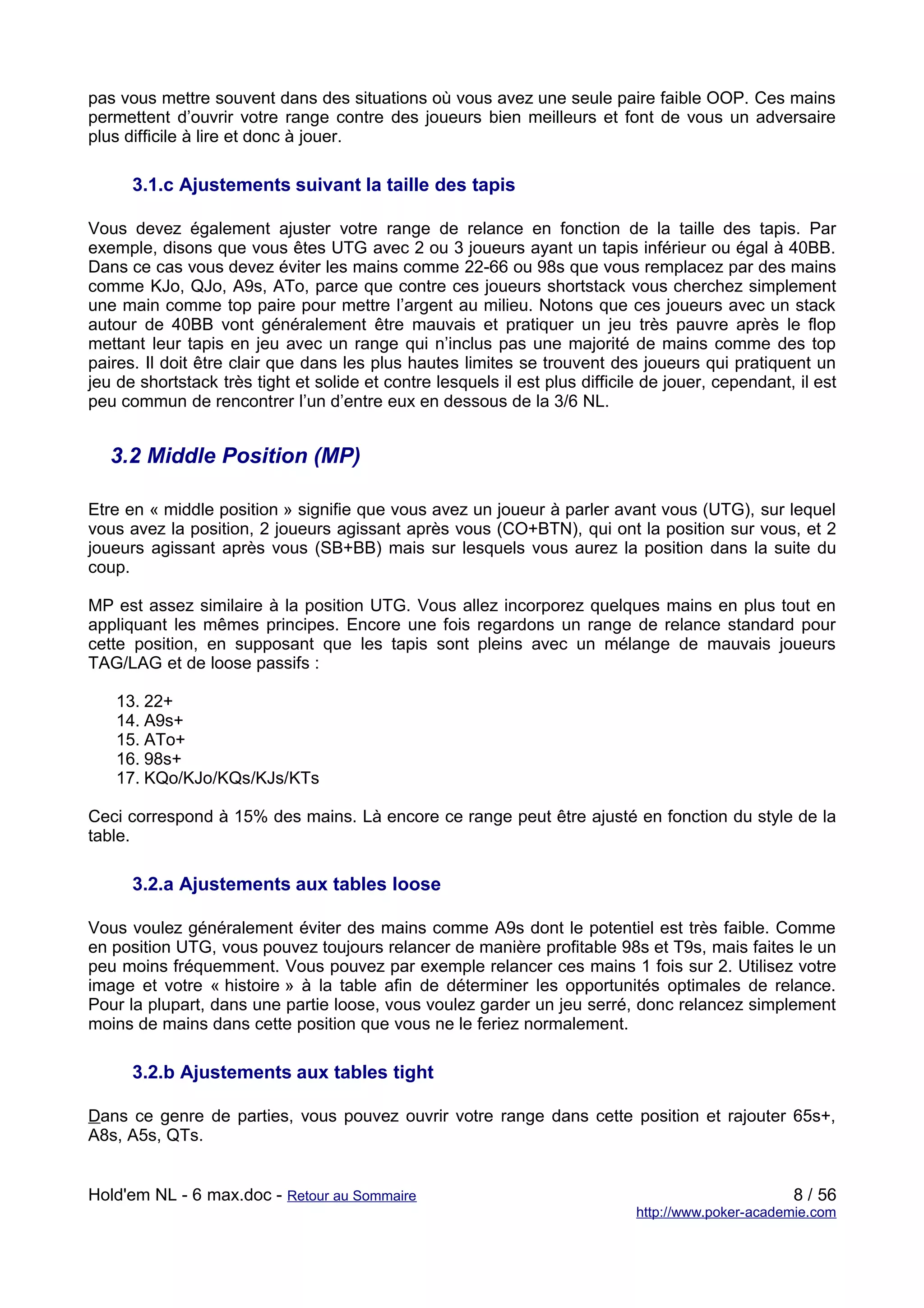 pas vous mettre souvent dans des situations où vous avez une seule paire faible OOP. Ces mains
permettent d’ouvrir votre range contre des joueurs bien meilleurs et font de vous un adversaire
plus difficile à lire et donc à jouer.

      3.1.c Ajustements suivant la taille des tapis

Vous devez également ajuster votre range de relance en fonction de la taille des tapis. Par
exemple, disons que vous êtes UTG avec 2 ou 3 joueurs ayant un tapis inférieur ou égal à 40BB.
Dans ce cas vous devez éviter les mains comme 22-66 ou 98s que vous remplacez par des mains
comme KJo, QJo, A9s, ATo, parce que contre ces joueurs shortstack vous cherchez simplement
une main comme top paire pour mettre l’argent au milieu. Notons que ces joueurs avec un stack
autour de 40BB vont généralement être mauvais et pratiquer un jeu très pauvre après le flop
mettant leur tapis en jeu avec un range qui n’inclus pas une majorité de mains comme des top
paires. Il doit être clair que dans les plus hautes limites se trouvent des joueurs qui pratiquent un
jeu de shortstack très tight et solide et contre lesquels il est plus difficile de jouer, cependant, il est
peu commun de rencontrer l’un d’entre eux en dessous de la 3/6 NL.


   3.2 Middle Position (MP)

Etre en « middle position » signifie que vous avez un joueur à parler avant vous (UTG), sur lequel
vous avez la position, 2 joueurs agissant après vous (CO+BTN), qui ont la position sur vous, et 2
joueurs agissant après vous (SB+BB) mais sur lesquels vous aurez la position dans la suite du
coup.

MP est assez similaire à la position UTG. Vous allez incorporez quelques mains en plus tout en
appliquant les mêmes principes. Encore une fois regardons un range de relance standard pour
cette position, en supposant que les tapis sont pleins avec un mélange de mauvais joueurs
TAG/LAG et de loose passifs :

   13. 22+
   14. A9s+
   15. ATo+
   16. 98s+
   17. KQo/KJo/KQs/KJs/KTs

Ceci correspond à 15% des mains. Là encore ce range peut être ajusté en fonction du style de la
table.

      3.2.a Ajustements aux tables loose

Vous voulez généralement éviter des mains comme A9s dont le potentiel est très faible. Comme
en position UTG, vous pouvez toujours relancer de manière profitable 98s et T9s, mais faites le un
peu moins fréquemment. Vous pouvez par exemple relancer ces mains 1 fois sur 2. Utilisez votre
image et votre « histoire » à la table afin de déterminer les opportunités optimales de relance.
Pour la plupart, dans une partie loose, vous voulez garder un jeu serré, donc relancez simplement
moins de mains dans cette position que vous ne le feriez normalement.

      3.2.b Ajustements aux tables tight

Dans ce genre de parties, vous pouvez ouvrir votre range dans cette position et rajouter 65s+,
A8s, A5s, QTs.


Hold'em NL - 6 max.doc - Retour au Sommaire                                                         8 / 56
                                                                              http://www.poker-academie.com
 