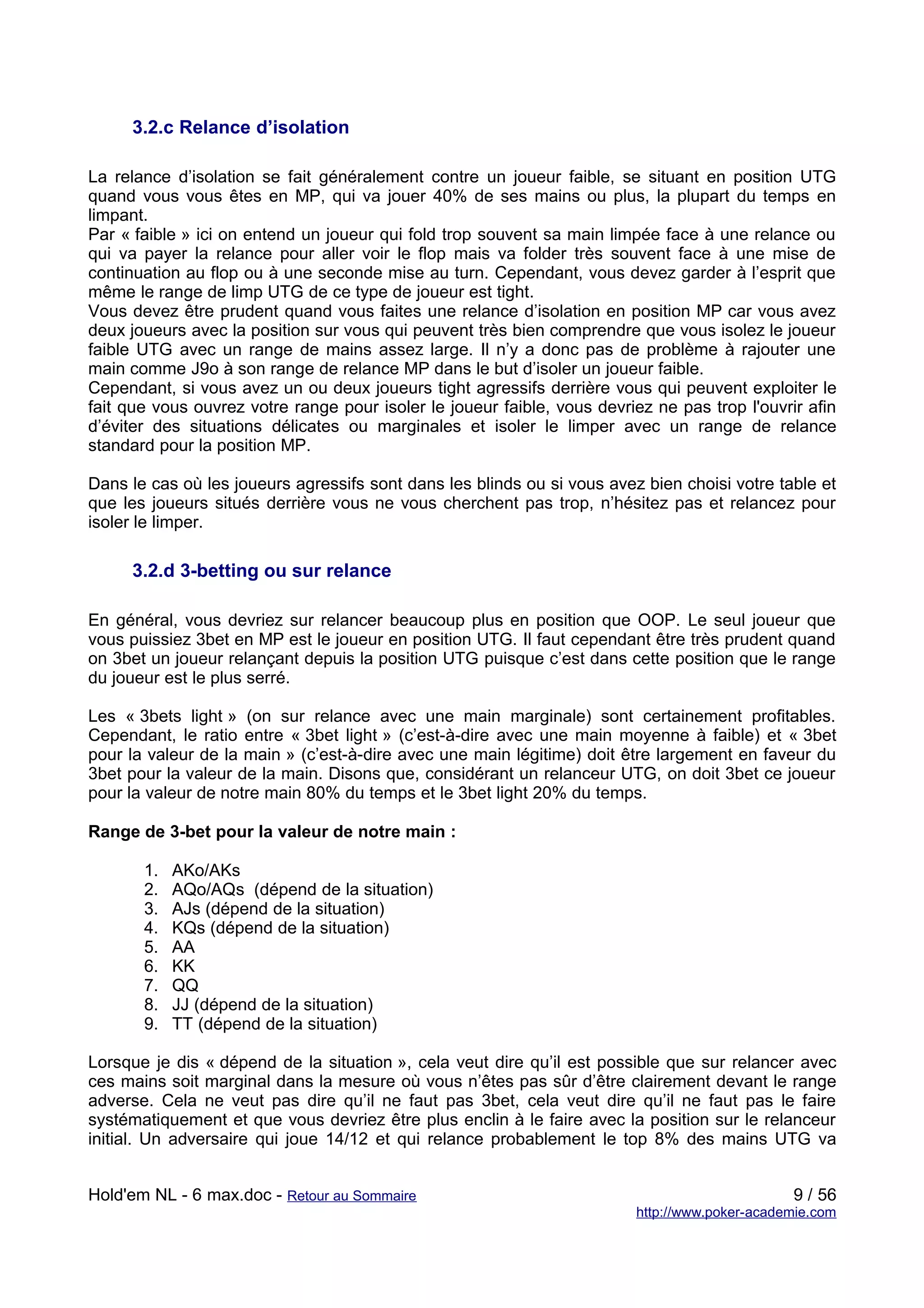 3.2.c Relance d’isolation

La relance d’isolation se fait généralement contre un joueur faible, se situant en position UTG
quand vous vous êtes en MP, qui va jouer 40% de ses mains ou plus, la plupart du temps en
limpant.
Par « faible » ici on entend un joueur qui fold trop souvent sa main limpée face à une relance ou
qui va payer la relance pour aller voir le flop mais va folder très souvent face à une mise de
continuation au flop ou à une seconde mise au turn. Cependant, vous devez garder à l’esprit que
même le range de limp UTG de ce type de joueur est tight.
Vous devez être prudent quand vous faites une relance d’isolation en position MP car vous avez
deux joueurs avec la position sur vous qui peuvent très bien comprendre que vous isolez le joueur
faible UTG avec un range de mains assez large. Il n’y a donc pas de problème à rajouter une
main comme J9o à son range de relance MP dans le but d’isoler un joueur faible.
Cependant, si vous avez un ou deux joueurs tight agressifs derrière vous qui peuvent exploiter le
fait que vous ouvrez votre range pour isoler le joueur faible, vous devriez ne pas trop l'ouvrir afin
d’éviter des situations délicates ou marginales et isoler le limper avec un range de relance
standard pour la position MP.

Dans le cas où les joueurs agressifs sont dans les blinds ou si vous avez bien choisi votre table et
que les joueurs situés derrière vous ne vous cherchent pas trop, n’hésitez pas et relancez pour
isoler le limper.

     3.2.d 3-betting ou sur relance

En général, vous devriez sur relancer beaucoup plus en position que OOP. Le seul joueur que
vous puissiez 3bet en MP est le joueur en position UTG. Il faut cependant être très prudent quand
on 3bet un joueur relançant depuis la position UTG puisque c’est dans cette position que le range
du joueur est le plus serré.

Les « 3bets light » (on sur relance avec une main marginale) sont certainement profitables.
Cependant, le ratio entre « 3bet light » (c’est-à-dire avec une main moyenne à faible) et « 3bet
pour la valeur de la main » (c’est-à-dire avec une main légitime) doit être largement en faveur du
3bet pour la valeur de la main. Disons que, considérant un relanceur UTG, on doit 3bet ce joueur
pour la valeur de notre main 80% du temps et le 3bet light 20% du temps.

Range de 3-bet pour la valeur de notre main :

       1.   AKo/AKs
       2.   AQo/AQs (dépend de la situation)
       3.   AJs (dépend de la situation)
       4.   KQs (dépend de la situation)
       5.   AA
       6.   KK
       7.   QQ
       8.   JJ (dépend de la situation)
       9.   TT (dépend de la situation)

Lorsque je dis « dépend de la situation », cela veut dire qu’il est possible que sur relancer avec
ces mains soit marginal dans la mesure où vous n’êtes pas sûr d’être clairement devant le range
adverse. Cela ne veut pas dire qu’il ne faut pas 3bet, cela veut dire qu’il ne faut pas le faire
systématiquement et que vous devriez être plus enclin à le faire avec la position sur le relanceur
initial. Un adversaire qui joue 14/12 et qui relance probablement le top 8% des mains UTG va


Hold'em NL - 6 max.doc - Retour au Sommaire                                                    9 / 56
                                                                         http://www.poker-academie.com
 