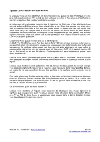 Squeeze OOP : c'est une tout autre histoire

Si un joueur TAG call mon 3bet OOP tôt dans ma session ou que je n’ai pas d’historique avec lui,
je le mets exactement sur TT+ ou AQ. Je cbet un board avec Kxx et Axx, sinon je check/fold si je
n’ai rien en position. Ceci n’est qu’une théorie générale.

A moins que votre adversaire renonce face à beaucoup de 3bet vous n’êtes absolument pas
autorisé à cbet un RR flop et vous devez check/folder le turn. Pour être honnête, vos adversaires
vont normalement flat caller le flop avec des paires faibles ou floater avec des over cards. Une
autre façon de jouer lorsque vient le turn est de mettre un double barrel en bluff. Pensez
simplement à la façon dont vous pouvez jouer contre une personne qui 3bet, pensez y de manière
logique, pensez au range d’un call de cbet au flop par rapport à un range d’un call de cbet au turn.
L’un est plus grand que l’autre.

La dernière chose que je voudrais dire sur le 3 betting est :
Je 3bet TT à KK et le flop vient Axx. Que dois-je faire ? Et bien, si vous avez une lecture sur ce
que peut flat caller votre adversaire, vous pouvez vous ajuster mais better (c'est-à-dire bluffer) est
normalement la meilleure option parce que trop souvent votre adversaire va vous mettre la
pression et je vois tant de pots de joueurs ayant fait des erreurs OOP où ils avaient checkés KK
sur un flop Axx et qui se sont fait stacker. Fondamentalement, sans historique et lecture, vous
devez juste bet/fold.

Lorsque vous 3bettez (ou faites quoi que ce soit au poker d’ailleurs) vous devez avoir un but que
vous essayez d’accomplir. Parlons une minute de la différence entre le 3betting d’un donk et d’un
regular.

Lorsque vous 3bettez un donk (admettons 100 bb, lorsque le stack grossit, le concept change)
vous essayez simplement d’obtenir de la valeur de votre main qui a de la valeur post flop dans un
pot reraisé (je ne suis pas entrain de vous dire que faire et ne pas faire contre un donk, vous le
savez).

Pour cette raison vous 3bettez certaines mains, et des mains qui sont proches (je vous donne un
exemple) KQo vous 3bettez certaines fois. Votre fréquence varie en fonction de la position, des
stacks et du type de joueur que vous affrontez. S’il est du genre à folder souvent face à un cbet
sur Kxx, je call plus souvent que je ne reraise.

Ok, et maintenant qu’en est-il des regulars ?

Lorsque nous 3bettons un regular, nous essayons de développer une image agressive et
signifions que nous pouvons avoir 76s et AA, laissant notre adversaire dans une situation difficile
avec TT ou AQ. De toute façon, je voulais juste vous pousser dans la bonne direction, le reste
vous devez l’apprendre par vous-même.




Hold'em NL - 6 max.doc - Retour au Sommaire                                                    19 / 56
                                                                          http://www.poker-academie.com
 