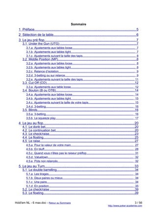 Sommaire
  1 Préface........................................................................................................... 5
  2 Sélection de la table....................................................................................... 6
  3 Le jeu pré flop................................................................................................. 7
     3.1 Under the Gun (UTG) ....................................................................................... 7
         3.1.a Ajustements aux tables loose.............................................................................. 7
         3.1.b Ajustements aux tables tight................................................................................ 7
         3.1.c Ajustements suivant la taille des tapis.................................................................. 8
     3.2 Middle Position (MP)..........................................................................................8
         3.2.a    Ajustements aux tables loose.............................................................................. 8
         3.2.b    Ajustements aux tables tight................................................................................ 8
         3.2.c    Relance d’isolation............................................................................................... 9
         3.2.d    3-betting ou sur relance....................................................................................... 9
         3.2.e    Ajustements suivant la taille des tapis................................................................ 11
     3.3 Cut Off (CO).....................................................................................................12
         3.3.a Ajustements aux table loose.............................................................................. 12
     3.4 Bouton (B ou OTB).......................................................................................... 14
         3.4.a    Ajustements aux tables loose............................................................................                  14
         3.4.b    Ajustements aux tables tight..............................................................................                15
         3.4.c    Ajustements suivant la taille de votre tapis.........................................................                     15
         3.4.d    3-betting.............................................................................................................    16
     3.5 Blinds................................................................................................................
                                                                                                                              16
         3.5.a 3-betting............................................................................................................. 16
         3.5.b Le squeeze play................................................................................................. 17
  4 Le jeu au flop................................................................................................ 20
     4.1   Le donk bet......................................................................................................20
     4.2   Le continuation bet...........................................................................................20
     4.3   Le check/raise..................................................................................................23
     4.4   Le floating.........................................................................................................25
     4.5   Le raise............................................................................................................ 27
         4.5.a    Pour la valeur de votre main..............................................................................                27
         4.5.b    En bluff...............................................................................................................   28
         4.5.c    Quand vous n'êtes pas le raiseur préflop...........................................................                       31
         4.5.d    Valuetown..........................................................................................................       32
         4.5.e    Pots non relancés..............................................................................................           32
  5 Le jeu au Turn.............................................................................................. 33
     5.1 Le double barrelling......................................................................................... 34
         5.1.a    Les tirages.........................................................................................................      34
         5.1.b    Deux paires ou mieux........................................................................................              34
         5.1.c    Une paire............................................................................................................     34
         5.1.d    En position.........................................................................................................      35
     5.2 Le check/raise .................................................................................................39
     5.3 Le floating.........................................................................................................39


Hold'em NL - 6 max.doc - Retour au Sommaire                                                                                                 3 / 56
                                                                                                          http://www.poker-academie.com
 