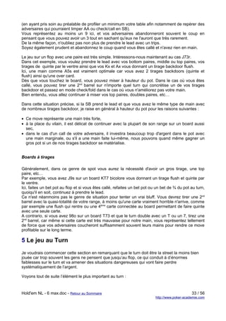 (en ayant pris soin au préalable de profiler un minimum votre table afin notamment de repérer des
adversaires qui pourraient limper AA ou check/call en SB).
Vous représentez au moins un 9 ici, et vos adversaires abandonneront souvent le coup en
pensant que vous pouvez avoir un 3 tout en sachant qu'eux ne l'auront que très rarement.
De la même façon, n'oubliez pas non plus de prendre le lead avec un trips.
Soyez également prudent et abandonnez le coup quand vous êtes callé et n'avez rien en main.

Le jeu sur un flop avec une paire est très simple. Intéressons-nous maintenant au cas J73r.
Dans cet exemple, vous voulez prendre le lead avec vos bottom paires, middle ou top paires, vos
tirages de quinte par le ventre ainsi que vos Kx et Ax vous donnant un tirage backdoor flush.
Ici, une main comme A5s est vraiment optimale car vous avez 2 tirages backdoors (quinte et
flush) ainsi qu'une over card.
Dès que vous touchez le board, vous pouvez miser à hauteur du pot. Dans le cas où vous êtes
callé, vous pouvez tirer une 2nd barrel sur n'importe quel turn qui concrétise un de vos tirages
backdoor et passez en mode check/fold dans le cas où vous n'améliorez pas votre main.
Bien entendu, vous allez continuer à miser vos top paires, doubles paires, etc…

Dans cette situation précise, si la SB prend le lead et que vous avez le même type de main avec
de nombreux tirages backdoor, je raise en général à hauteur du pot pour les raisons suivantes :

• Ce move représente une main très forte,
• à la place du vilain, il est délicat de continuer avec la plupart de son range sur un board aussi
  sec,
• dans le cas d'un call de votre adversaire, il investira beaucoup trop d'argent dans le pot avec
  une main marginale, ou s'il a une main faite lui-même, nous pouvons quand même gagner un
  gros pot si un de nos tirages backdoor se matérialise.


Boards à tirages

Généralement, dans ce genre de spot vous aurez la nécessité d'avoir un gros tirage, une top
paire, etc…
Par exemple, vous avez J9s sur un board KT7 bicolore vous donnant un tirage flush et quinte par
le ventre.
Ici, faites un bet pot au flop et si vous êtes callé, refaites un bet pot ou un bet de ¾ du pot au turn,
quoiqu'il en soit, continuez à prendre le lead.
Ce n'est néanmoins pas le genre de situation pour tenter un vrai bluff. Vous devrez tirer une 2nd
barrel avec la quasi-totalité de votre range, à moins qu'une carte vraiment horrible n'arrive, comme
par exemple une flush qui rentre ou une 4ème carte connectée au board permettant de faire quinte
avec une seule carte.
A contrario, si vous avez 98o sur un board T73 et que le turn double avec un T ou un 7, tirez une
2nd barrel, car même si cette carte est très mauvaise pour notre main, vous représentez tellement
de force que vos adversaires coucheront suffisamment souvent leurs mains pour rendre ce move
profitable sur le long terme.

5 Le jeu au Turn
Je voudrais commencer cette section en remarquant que le turn doit être la street la moins bien
jouée car trop souvent les gens ne pensent que jusqu’au flop, ce qui conduit à d’énormes
faiblesses sur le turn et va amener des situations dangereuses qui vont faire perdre
systématiquement de l’argent.

Voyons tout de suite l’élément le plus important au turn :



Hold'em NL - 6 max.doc - Retour au Sommaire                                                      33 / 56
                                                                            http://www.poker-academie.com
 