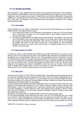 5.1 Le double barrelling

Mon introduction a pour objectif d'exposer la façon dont les joueurs jouent le turn hors de position,
misant le flop et check-foldant le turn, ce qui est supposé être plus une rareté qu’un lieu commun.
Cependant, cela se passe tout le temps. J’espère vous avoir donné suffisamment d'arguments
valables pour ne pas faire de cbet avec KQ sur un flop de type 754 dans le chapitre concernant le
jeu au flop, donc, par bonheur, nous ne sommes pas une situation si tendue au turn. Voyons
quand double barreler.

      5.1.a Les tirages

Double barrelez tous vos tirages. C’est simple. Les seuls scenarii dans lesquels vous n’allez pas
double barreler vos tirages sont les suivants :
   1. vous voulez punir quelqu’un qui vous float en permanence et mise sur le turn (vous devez
       avoir un bon read à ce sujet, car vous pourriez aider un gros tirage), auquel cas vous
       pouvez check/raiser, ou bien
   2. vous avez un tirage faible et vous êtes suivi par deux joueurs. Par exemple, vous avez 65s
       sur un flop KQTss, le turn est une brique comme un 2 et votre mise au flop a été suivie par
       deux joueurs. Il est temps de check/raiser. Nous devrions inclure les cas où vous décider
       de c-better AKo (avec l’un des deux à pique) sur un flop Q54ss car votre adversaire
       abandonne souvent sur c-bet et que vous touchez un troisième pique au turn, ce qui
       compte comme un tirage.

      5.1.b Deux paires ou mieux

La plupart du temps, la ligne bet/fold sera meilleure que la ligne check/fold sur le turn avec deux
paires ou plus car c’est une main très forte. Les situations dans lesquelles je check/fold sont par
exemple 87 sur un board affichant 789 et un turn T qui complète la couleur. Cependant, si le turn
ne complète pas la couleur et le board est toujours bicolore, je miserais à nouveau pour protéger
ma main, qui reste bonne une grande partie du temps. De plus, j’aimerais spécifier ici que lorsque
vous avez une grosse main, il ne faut pas essayer de check-raiser le turn car cela rend votre
range de mise beaucoup trop faible et exploitable. Quand vous avez un monstre, misez, misez,
misez et espérez être relancé. Dans le cas où vous misez et vous êtes relancé sur une carte
mauvaise pour vous, c’est le moment de poster une main sur le forum.

      5.1.c Une paire

Vous avez AA ou AQ sur un flop QT5hh ou rainbow (NB : cela change quand vous avez les as car
il devient plus probable que votre adversaire ait la dame), mais vous misez systématiquement le
turn pour la valeur dans cette situation. Les gens aiment suivre et aimeront floater les flops.
Continuez simplement à miser pour les décourager de floater et faites leur prendre des décisions
marginales sur des paires faibles ou des tirages.
La seule situation dans laquelle vous allez check/caller le turn est contre un joueur TAG dont vous
pensez qu’il va abandonner souvent sur une 2nd barrel, mais qui va bluffer si vous checkez. Dans
cette situation, c’est ok de check/call le turn, mais cela ne doit pas être votre ligne par défaut car
c’est très exploitable et, comme décrit plus haut, cela transfert hors de position la force de votre
main ainsi que l’initiative, ce qui n’est pas vraiment confortable. Faites le rarement avant d’être
très confiant dans votre jeu.
Par défaut, vous devriez toujours double barreler le turn avec une quelconque paire.
Si l’on reprend l’exemple, et que cette fois vous avez JJ ou AT sur le même flop, pour sûr, misez
sur le tournant. Votre adversaire peut vraiment avoir une paire plus mauvaise, les cœurs, ou de
l’air et, vous ne pouvez simplement pas faire parole et abandonner la main. De même, comme
votre range est si fort (car vous ne c-bettez que le haut de votre range hors de position sur le flop),

Hold'em NL - 6 max.doc - Retour au Sommaire                                                     34 / 56
                                                                           http://www.poker-academie.com
 