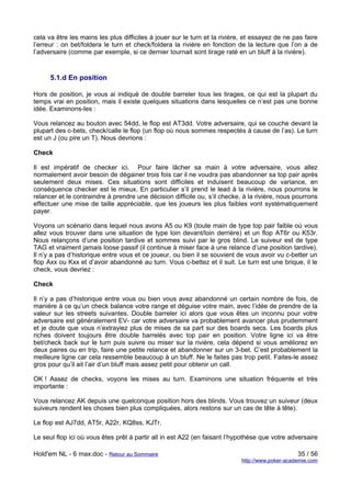 cela va être les mains les plus difficiles à jouer sur le turn et la rivière, et essayez de ne pas faire
l’erreur : on bet/foldera le turn et check/foldera la rivière en fonction de la lecture que l’on a de
l’adversaire (comme par exemple, si ce dernier tournait sont tirage raté en un bluff à la rivière).


      5.1.d En position

Hors de position, je vous ai indiqué de double barreler tous les tirages, ce qui est la plupart du
temps vrai en position, mais il existe quelques situations dans lesquelles ce n’est pas une bonne
idée. Examinons-les :

Vous relancez au bouton avec 54dd, le flop est AT3dd. Votre adversaire, qui se couche devant la
plupart des c-bets, check/calle le flop (un flop où nous sommes respectés à cause de l’as). Le turn
est un J (ou pire un T). Nous devrions :

Check

Il est impératif de checker ici. Pour faire lâcher sa main à votre adversaire, vous allez
normalement avoir besoin de dégainer trois fois car il ne voudra pas abandonner sa top pair après
seulement deux mises. Ces situations sont difficiles et induisent beaucoup de variance, en
conséquence checker est le mieux. En particulier s’il prend le lead à la rivière, nous pourrons le
relancer et le contraindre à prendre une décision difficile ou, s’il checke, à la rivière, nous pourrons
effectuer une mise de taille appréciable, que les joueurs les plus faibles vont systématiquement
payer.

Voyons un scénario dans lequel nous avons A5 ou K9 (toute main de type top pair faible où vous
allez vous trouver dans une situation de type loin devant/loin derrière) et un flop AT6r ou K53r.
Nous relançons d’une position tardive et sommes suivi par le gros blind. Le suiveur est de type
TAG et vraiment jamais loose passif (il continue à miser face à une relance d’une position tardive).
Il n’y a pas d’historique entre vous et ce joueur, ou bien il se souvient de vous avoir vu c-better un
flop Axx ou Kxx et d’avoir abandonné au turn. Vous c-bettez et il suit. Le turn est une brique, il le
check, vous devriez :

Check

Il n’y a pas d’historique entre vous ou bien vous avez abandonné un certain nombre de fois, de
manière à ce qu’un check balance votre range et déguise votre main, avec l’idée de prendre de la
valeur sur les streets suivantes. Double barreler ici alors que vous êtes un inconnu pour votre
adversaire est généralement EV- car votre adversaire va probablement avancer plus prudemment
et je doute que vous n’extrayiez plus de mises de sa part sur des boards secs. Les boards plus
riches doivent toujours être double barrelés avec top pair en position. Votre ligne ici va être
bet/check back sur le turn puis suivre ou miser sur la rivière, cela dépend si vous améliorez en
deux paires ou en trip, faire une petite relance et abandonner sur un 3-bet. C’est probablement la
meilleure ligne car cela ressemble beaucoup à un bluff. Ne le faites pas trop petit. Faites-le assez
gros pour qu’il ait l’air d’un bluff mais assez petit pour obtenir un call.

OK ! Assez de checks, voyons les mises au turn. Examinons une situation fréquente et très
importante :

Vous relancez AK depuis une quelconque position hors des blinds. Vous trouvez un suiveur (deux
suiveurs rendent les choses bien plus compliquées, alors restons sur un cas de tête à tête).

Le flop est AJ7dd, AT5r, A22r, KQ8ss, KJTr.

Le seul flop ici où vous êtes prêt à partir all in est A22 (en faisant l’hypothèse que votre adversaire

Hold'em NL - 6 max.doc - Retour au Sommaire                                                      35 / 56
                                                                            http://www.poker-academie.com
 