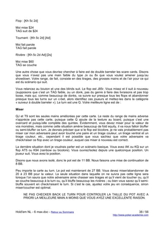 Flop : [Kh 5c 2d]

Moi mise $24
TAG suit de $24

Tournant : [Kh 5c 2d] [Ad]

Moi fait parole
TAG fait parole

Rivière : [Kh 5c 2d Ad] [2s]

Moi mise $60
TAG se couche

Une autre chose que vous devriez chercher à faire est de double barreler les scare cards. Disons
que vous n’avez pas une main faible du type Jx ou 8x que vous voulez amener jusqu’au
showdown. Votre range, de fait, consiste en des tirages, des grosses mains et de l’air pour ce qui
est du scénario qui suit.

Vous relancez au bouton et une des blinds suit. Le flop est J85r. Vous misez et il suit à nouveau
(supposons que c’est un TAG faible, ou un donk, pas du genre à faire des livraisons et pas trop
loose, mais qui, comme beaucoup de donks, va suivre sur presque tous les flops et abandonner
presque tous les turns sur un c-bet, alors identifiez ces joueurs et mettez-les dans la catégorie
« suiveur à double barreler »). Le turn est une Q. Votre meilleure ligne est de :

Miser

QJ et T9 sont les seules mains améliorées par cette carte. Le reste du range de mains adverse
n'apprécie pas cette carte, puisque cette Q ajoute de la texture au board, puisque c’est une
overcard et puisqu’elle complète des quintes. Evidemment, vous devez miser pour la valeur de
vos monstres, mais comme cette situation amène beaucoup de fold equity, il va nous falloir bluffer
ou semi-bluffer ce turn. Je devrais préciser que si le flop est bicolore, je ne vais probablement pas
miser car mon adversaire peut avoir touché une paire et un tirage couleur, un tirage ventral et un
tirage couleur, etc., cependant il est possible que vous sachiez que votre adversaire va
check/raiser ce flop avec un tirage couleur, auquel cas miser à nouveau est correct.

La dernière situation dont je voudrais parler est un scénario basique. Vous avez AK ou KQ sur un
flop AT5 ou K94 (rainbow ou bicolore). Vous ouvrez/isolez depuis une quelconque position. Un
joueur suit. Vous avez la position.

Disons que nous avons isolé, donc le pot est de 11 BB. Nous faisons une mise de continuation de
8 BB.

Peu importe la carte au turn. Le pot est maintenant de 27 BB. Vous devez miser/abandonner de
20 à 23 BB pour la valeur. La seule situation dans laquelle on ne suivra pas cette ligne sera
lorsque l’on saura que notre adversaire aime chasser ses tirages et qu’il vient de toucher ou, qu’il
se couche beaucoup à la turn ou, qu’il bluffe beaucoup les rivières ; ou bien vous savez qu’il semi-
bluffe souvent en check/raisant le turn. Si c’est le cas, ajustez votre jeu en conséquence, sinon
miser/coucher est optimal.

      NE PAS CHECKER BACK LE TURN POUR CONTROLER LA TAILLE DU POT AVEC A
      PRIORI LA MEILLEURE MAIN A MOINS QUE VOUS AYEZ UNE EXCELLENTE RAISON.



Hold'em NL - 6 max.doc - Retour au Sommaire                                                   38 / 56
                                                                         http://www.poker-academie.com
 