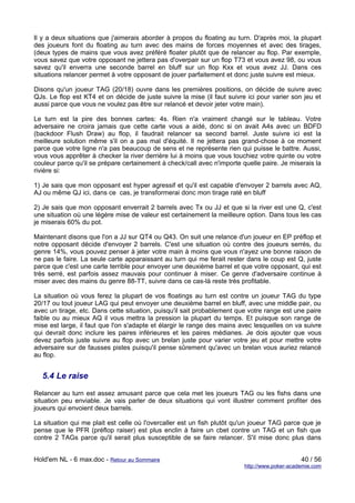 Il y a deux situations que j'aimerais aborder à propos du floating au turn. D'après moi, la plupart
des joueurs font du floating au turn avec des mains de forces moyennes et avec des tirages,
(deux types de mains que vous avez préféré floater plutôt que de relancer au flop. Par exemple,
vous savez que votre opposant ne jettera pas d'overpair sur un flop T73 et vous avez 98, ou vous
savez qu'il enverra une seconde barrel en bluff sur un flop Kxx et vous avez JJ. Dans ces
situations relancer permet à votre opposant de jouer parfaitement et donc juste suivre est mieux.

Disons qu'un joueur TAG (20/18) ouvre dans les premières positions, on décide de suivre avec
QJs. Le flop est KT4 et on décide de juste suivre la mise (il faut suivre ici pour varier son jeu et
aussi parce que vous ne voulez pas être sur relancé et devoir jeter votre main).

Le turn est la pire des bonnes cartes: 4s. Rien n'a vraiment changé sur le tableau. Votre
adversaire ne croira jamais que cette carte vous a aidé, donc si on avait A4s avec un BDFD
(backdoor Flush Draw) au flop, il faudrait relancer sa second barrel. Juste suivre ici est la
meilleure solution même s'il on a pas mal d'équité. Il ne jettera pas grand-chose à ce moment
parce que votre ligne n'a pas beaucoup de sens et ne représente rien qui puisse le battre. Aussi,
vous vous apprêter à checker la river derrière lui à moins que vous touchiez votre quinte ou votre
couleur parce qu'il se prépare certainement à check/call avec n'importe quelle paire. Je miserais la
rivière si:

1) Je sais que mon opposant est hyper agressif et qu'il est capable d'envoyer 2 barrels avec AQ,
AJ ou même QJ ici, dans ce cas, je transformerai donc mon tirage raté en bluff

2) Je sais que mon opposant enverrait 2 barrels avec Tx ou JJ et que si la river est une Q, c'est
une situation où une légère mise de valeur est certainement la meilleure option. Dans tous les cas
je miserais 60% du pot.

Maintenant disons que l'on a JJ sur QT4 ou Q43. On suit une relance d'un joueur en EP préflop et
notre opposant décide d'envoyer 2 barrels. C'est une situation où contre des joueurs serrés, du
genre 14%, vous pouvez penser à jeter votre main à moins que vous n'ayez une bonne raison de
ne pas le faire. La seule carte apparaissant au turn qui me ferait rester dans le coup est Q, juste
parce que c'est une carte terrible pour envoyer une deuxième barrel et que votre opposant, qui est
très serré, est parfois assez mauvais pour continuer à miser. Ce genre d'adversaire continue à
miser avec des mains du genre 88-TT, suivre dans ce cas-là reste très profitable.

La situation où vous ferez la plupart de vos floatings au turn est contre un joueur TAG du type
20/17 ou tout joueur LAG qui peut envoyer une deuxième barrel en bluff, avec une middle pair, ou
avec un tirage, etc. Dans cette situation, puisqu'il sait probablement que votre range est une paire
faible ou au mieux AQ il vous mettra la pression la plupart du temps. Et puisque son range de
mise est large, il faut que l'on s'adapte et élargir le range des mains avec lesquelles on va suivre
qui devrait donc inclure les paires inférieures et les paires médianes. Je dois ajouter que vous
devez parfois juste suivre au flop avec un brelan juste pour varier votre jeu et pour mettre votre
adversaire sur de fausses pistes puisqu'il pense sûrement qu'avec un brelan vous auriez relancé
au flop.


  5.4 Le raise

Relancer au turn est assez amusant parce que cela met les joueurs TAG ou les fishs dans une
situation peu enviable. Je vais parler de deux situations qui vont illustrer comment profiter des
joueurs qui envoient deux barrels.

La situation qui me plait est celle où l'overcaller est un fish plutôt qu'un joueur TAG parce que je
pense que le PFR (préflop raiser) est plus enclin à faire un cbet contre un TAG et un fish que
contre 2 TAGs parce qu'il serait plus susceptible de se faire relancer. S'il mise donc plus dans


Hold'em NL - 6 max.doc - Retour au Sommaire                                                   40 / 56
                                                                         http://www.poker-academie.com
 