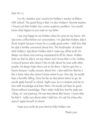 Dear Mr. Li:
I’m Mr. Antolini and I used to be Holden’s teacher at Elkton
Hills School. The good thing is that I’m also Holden’s favorite teacher.
I found out that Holden has a series academic problem. You would
know what happen as you read on my letter.
I was very happy to see Holden when he came to my house. We
had some coffee before our conversation. I’m glad that Holden didn’t
flunk English because I know he is a really good writer. I told him that
his dad is terribly concerned about him. The headmaster of school
told Holden’s dad about Holden didn’t make any effort at all. He
always cut classes and coming unprepared to all his classes. Holden
told me that he didn’t cut any classes and I know that is a lie. Holden
is kind of person who doesn’t like to talk about his issue with other
people. He always hides them not to fix them. I had to give him a
lesson because I really concern about him. I also told him that he is
like a horse rider who doesn’t know where to go. One day, he would
have a horrible falling. Once he has an idea about where to go, he
would apply himself in school. Right now, he is a student and has to
love with knowledge and learn them. He would not have to good
future without knowledge. That’s what I told him but his reply was
“Okay, sir” and yawning. He was tired about this lesson. I know that
he didn’t really care about what I told him. It’s sad for a boy who
doesn’t apply himself at school.
Hope you could do your best to help Holden out.
Thank you,
 