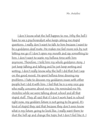 Mr. Antolini
I don’t know what the hell happen to me. Why the hell I
have to see a psychoanalyst who keeps asking me stupid
questions. I really don’t want to talk to him because I want to
be a goddamn deaf mute. He makes me feel more sick by not
letting me go if I don’t open my mouth and say something to
him. I don’t want to waste my helluva time with him
anymore. Therefore, I told him my whole goddamn story. I
just keep talking and talking and he just keep writing and
writing. I don’t really know why the hell I did that but I was
on the good mood. He spent helluva time disusing my
problems. I hate to discuses my goddamn issues with other
people but I did it with him. I feel that he is a very nice guy
who really concerns about me too. He reminded me Mr.
Antolini while we were talking about school and all that
stupid stuff. They all said that if I don’t work hard in school
right now, my goddam future is not going to be good. It’s
kind of stupid they said that because they don’t even know
what is my future going to look like. I really want them to
shut the hell up and change the topic but I don’t feel like it. I
 