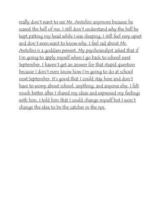 really don’t want to see Mr. Antolini anymore because he
scared the hell of me. I still don’t understand why the hell he
kept patting my head while I was sleeping. I still feel very upset
and don’t even want to know why. I feel sad about Mr.
Antolini is a goddam pervert. My psychoanalyst asked that if
I’m going to apply myself when I go back to school next
September. I haven’t get an answer for that stupid question
because I don’t even know how I’m going to do at school
next September. It’s good that I could stay here and don’t
have to worry about school, anything, and anyone else. I felt
much better after I shared my ideas and expressed my feelings
with him. I told him that I could change myself but I won’t
change the idea to be the catcher in the rye.
 