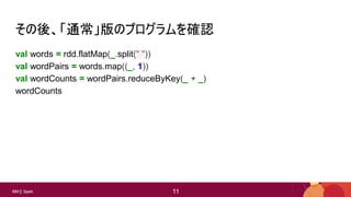 11
11IBM Spark 11
その後、「通常」版のプログラムを確認
val words = rdd.flatMap(_.split(" "))
val wordPairs = words.map((_, 1))
val wordCounts = wordPairs.reduceByKey(_ + _)
wordCounts
 