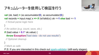 15
15IBM Spark 15
アキュムレーターを使用して検証を行う
val (ok, bad) = (sc.accumulator(0), sc.accumulator(0))
val records = input.map{ x => if (isValid(x)) ok +=1 else bad += 1
// Actual parse logic here
}
// An action (e.g. count, save, etc.)
if (bad.value > 0.1* ok.value) {
throw Exception("bad data - do not use results")
// Optional cleanup
}
// Mark as safe
P.S: If you are interested in this check out spark-validator (still early stages).
Found Animals Foundation Follow
 