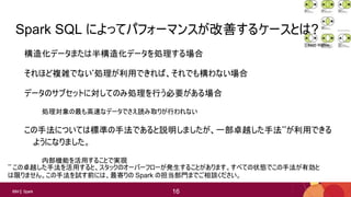 16
16IBM Spark 16
Spark SQL によってパフォーマンスが改善するケースとは?
構造化データまたは半構造化データを処理する場合
それほど複雑でない*処理が利用できれば、それでも構わない場合
データのサブセットに対してのみ処理を行う必要がある場合
処理対象の最も高速なデータでさえ読み取りが行われない
この手法については標準の手法であると説明しましたが、一部卓越した手法**が利用できる
ようになりました。
内部機能を活用することで実現
** この卓越した手法を活用すると、スタックのオーバーフローが発生することがあります。すべての状態でこの手法が有効と
は限りません。この手法を試す前には、最寄りの Spark の担当部門までご相談ください。
Matti Mattila
 