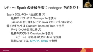 18
18IBM Spark 18
レビュー: Spark の機械学習に codegen を組み込む
Spark SQL のコード生成に基づく
最初のドラフトには Quasiquote を使用
Janino に切り替えることで Java でのコンパイルに対応
最初のドラフトは Gradient Boosted Tree を使用
データベースの処理に基づく
最初のドラフトは Quasiquote を使用
スピーディーな処理のために Java を採用
詳細については、SPARK-10387 を参照
Jon
 